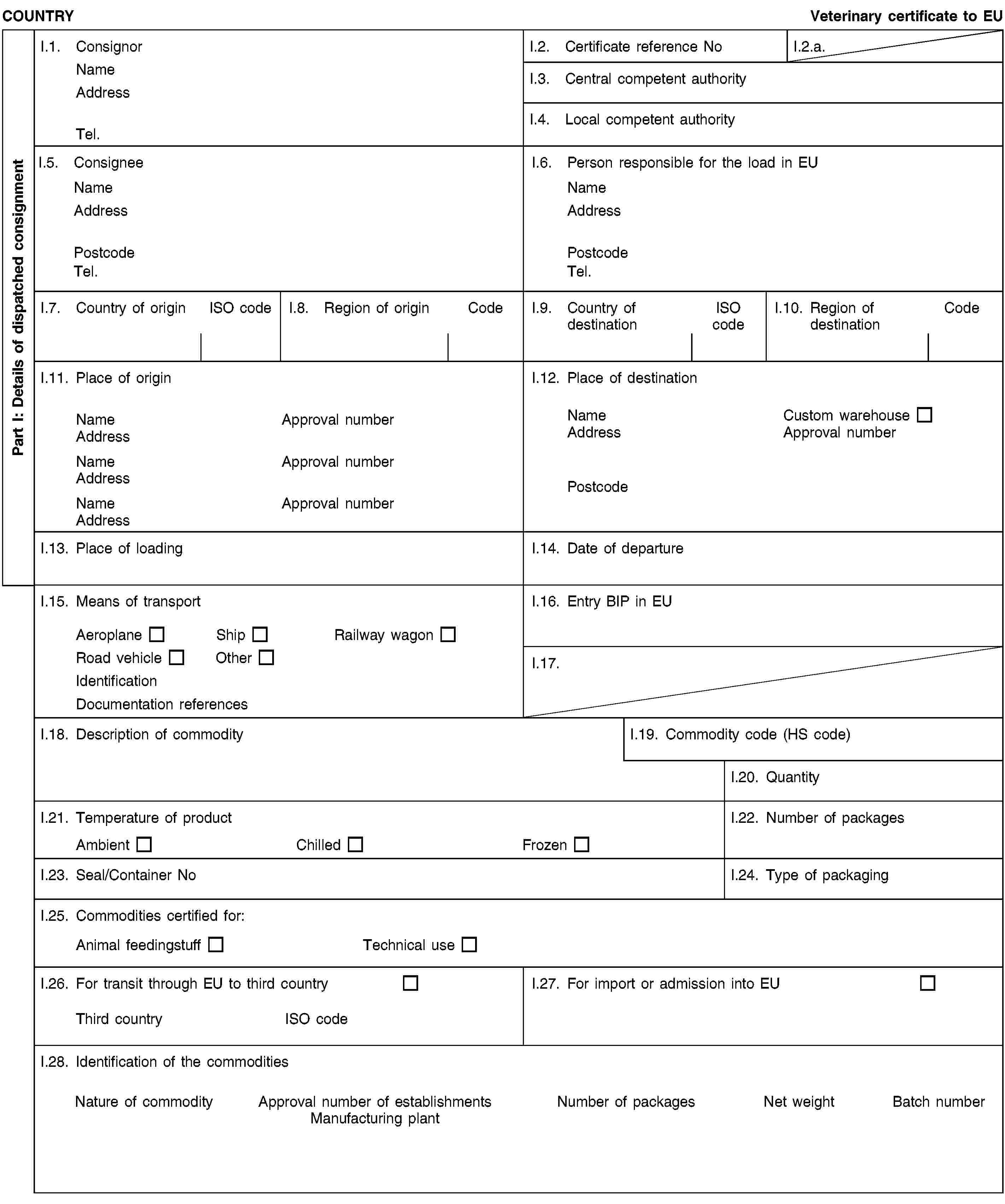 Part I: Details of dispatched consignmentCOUNTRYVeterinary certificate to EUI.1. ConsignorNameAddressTel.I.2. Certificate reference NoI.2.a.I.3. Central competent authorityI.4. Local competent authorityI.5. ConsigneeNameAddressPostcodeTel.I.6. Person responsible for the load in EUNameAddressPostcodeTel.I.7. Country of originISO codeI.8. Region of originCodeI.9. Country of destinationISO codeI.10. Region of destinationCodeI.11. Place of originNameApproval numberAddressNameApproval numberAddressNameApproval numberAddressI.12. Place of destinationNameCustom warehouseAddressApproval numberPostcodeI.13. Place of loadingI.14. Date of departureI.15. Means of transportAeroplaneShipRailway wagonRoad vehicleOtherIdentificationDocumentation referencesI.16. Entry BIP in EUI.17.I.18. Description of commodityI.19. Commodity code (HS code)I.20. QuantityI.21. Temperature of productAmbientChilledFrozenI.22. Number of packagesI.23. Seal/Container NoI.24. Type of packagingI.25. Commodities certified for:Animal feedingstuffTechnical useI.26. For transit through EU to third countryThird countryISO codeI.27. For import or admission into EUI.28. Identification of the commoditiesNature of commodityApproval number of establishmentsManufacturing plantNumber of packagesNet weightBatch number