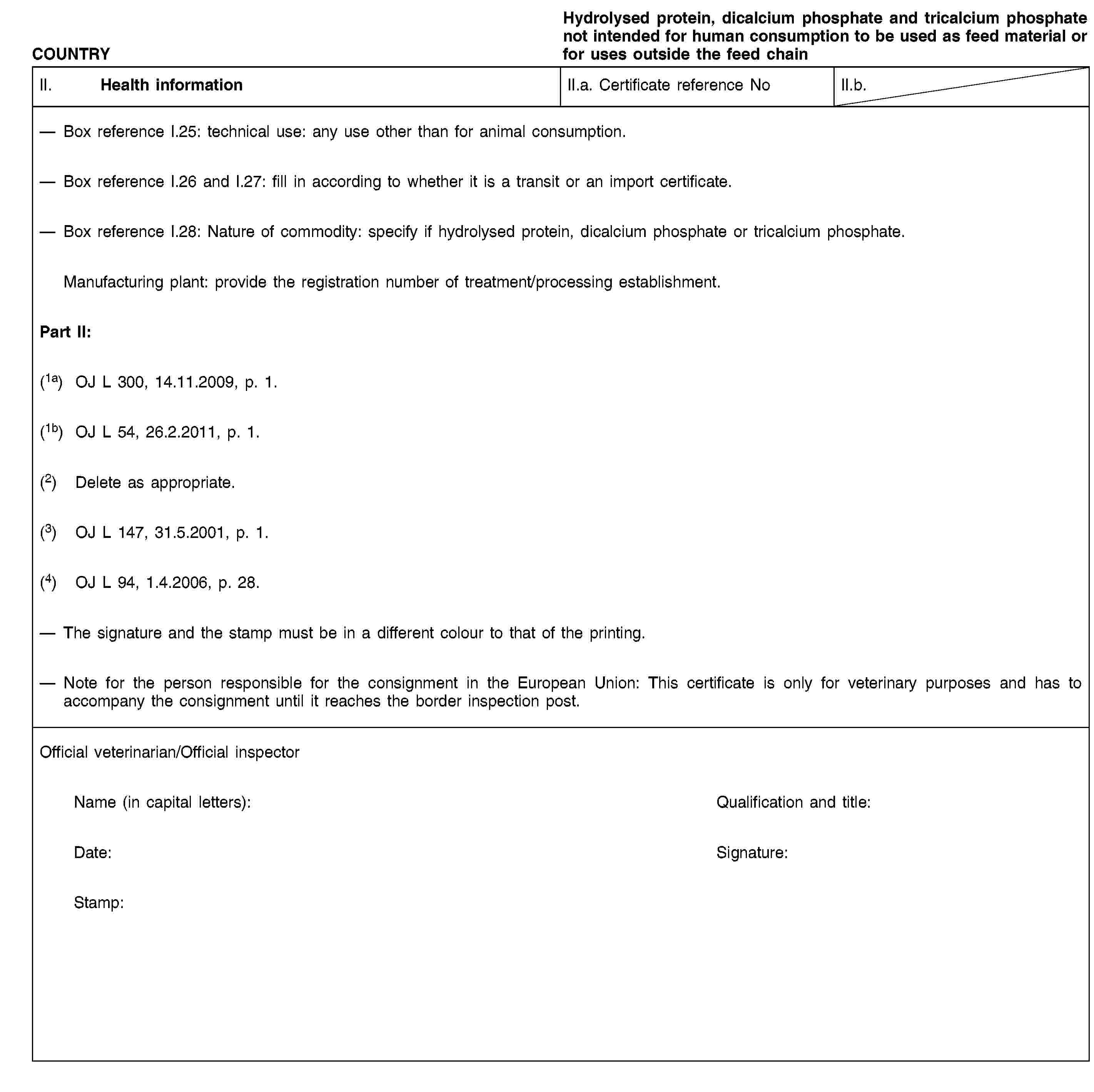 COUNTRYHydrolysed protein, dicalcium phosphate and tricalcium phosphate not intended for human consumption to be used as feed material or for uses outside the feed chainII. Health informationII.a. Certificate reference NoII.b.Box reference I.25: technical use: any use other than for animal consumption.Box reference I.26 and I.27: fill in according to whether it is a transit or an import certificate.Box reference I.28: Nature of commodity: specify if hydrolysed protein, dicalcium phosphate or tricalcium phosphate.Manufacturing plant: provide the registration number of treatment/processing establishment.Part II:(1a) OJ L 300, 14.11.2009, p. 1.(1b) OJ L 54, 26.2.2011, p. 1.(2) Delete as appropriate.(3) OJ L 147, 31.5.2001, p. 1.(4) OJ L 94, 1.4.2006, p. 28.The signature and the stamp must be in a different colour to that of the printing.Note for the person responsible for the consignment in the European Union: This certificate is only for veterinary purposes and has to accompany the consignment until it reaches the border inspection post.Official veterinarian/Official inspectorName (in capital letters):Qualification and title:Date:Signature:Stamp: