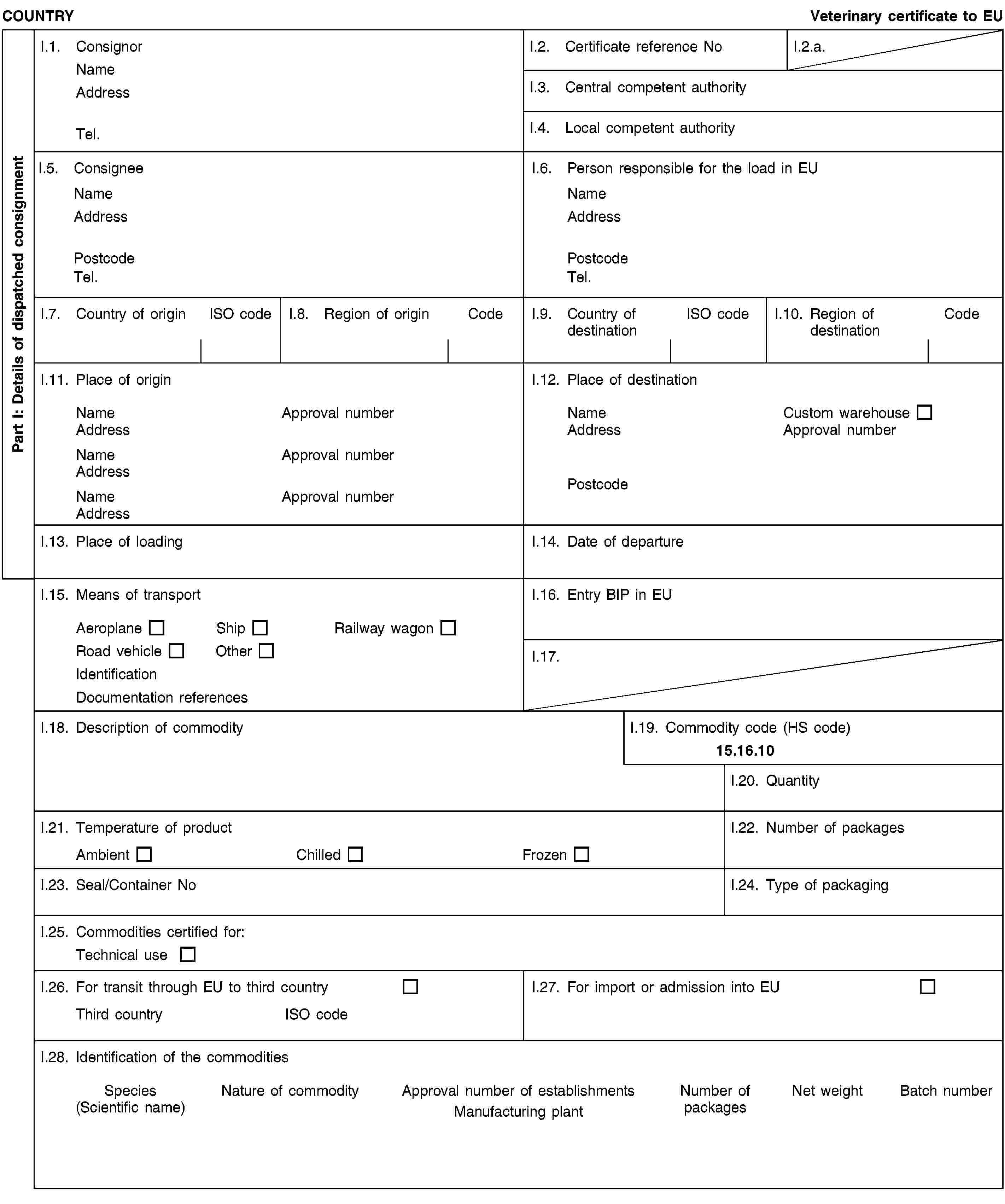 Part I: Details of dispatched consignmentCOUNTRYVeterinary certificate to EUI.1. ConsignorNameAddressTel.I.2. Certificate reference NoI.2.a.I.3. Central competent authorityI.4. Local competent authorityI.5. ConsigneeNameAddressPostcodeTel.I.6. Person responsible for the load in EUNameAddressPostcodeTel.I.7. Country of originISO codeI.8. Region of originCodeI.9. Country of destinationISO codeI.10. Region of destinationCodeI.11. Place of originNameApproval numberAddressNameApproval numberAddressNameApproval numberAddressI.12. Place of destinationNameCustom warehouseAddressApproval numberPostcodeI.13. Place of loadingI.14. Date of departureI.15. Means of transportAeroplaneShipRailway wagonRoad vehicleOtherIdentificationDocumentation referencesI.16. Entry BIP in EUI.17.I.18. Description of commodityI.19. Commodity code (HS code)15.16.10I.20. QuantityI.21. Temperature of productAmbientChilledFrozenI.22. Number of packagesI.23. Seal/Container NoI.24. Type of packagingI.25. Commodities certified for:Technical useI.26. For transit through EU to third countryThird countryISO codeI.27. For import or admission into EUI.28. Identification of the commoditiesSpecies(Scientific name)Nature of commodityApproval number of establishmentsManufacturing plantNumber of packagesNet weightBatch number