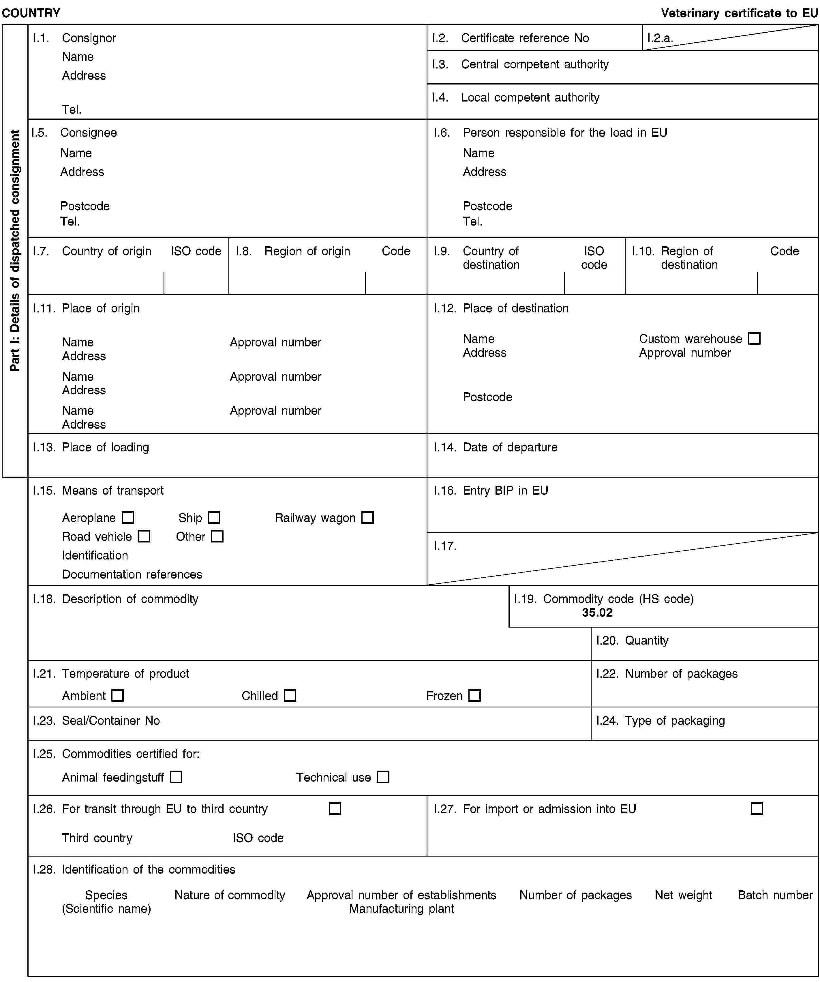 Part I: Details of dispatched consignmentCOUNTRYVeterinary certificate to EUI.1. ConsignorNameAddressTel.I.2. Certificate reference NoI.2.a.I.3. Central competent authorityI.4. Local competent authorityI.5. ConsigneeNameAddressPostcodeTel.I.6. Person responsible for the load in EUNameAddressPostcodeTel.I.7. Country of originISO codeI.8. Region of originCodeI.9. Country of destinationISO codeI.10. Region of destinationCodeI.11. Place of originNameApproval numberAddressNameApproval numberAddressNameApproval numberAddressI.12. Place of destinationNameCustom warehouseAddressApproval numberPostcodeI.13. Place of loadingI.14. Date of departureI.15. Means of transportAeroplaneShipRailway wagonRoad vehicleOtherIdentificationDocumentation referencesI.16. Entry BIP in EUI.17.I.18. Description of commodityI.19. Commodity code (HS code)35.02I.20. QuantityI.21. Temperature of productAmbientChilledFrozenI.22. Number of packagesI.23. Seal/Container NoI.24. Type of packagingI.25. Commodities certified for:Animal feedingstuffTechnical useI.26. For transit through EU to third countryThird countryISO codeI.27. For import or admission into EUI.28. Identification of the commoditiesSpecies(Scientific name)Nature of commodityApproval number of establishmentsManufacturing plantNumber of packagesNet weightBatch number