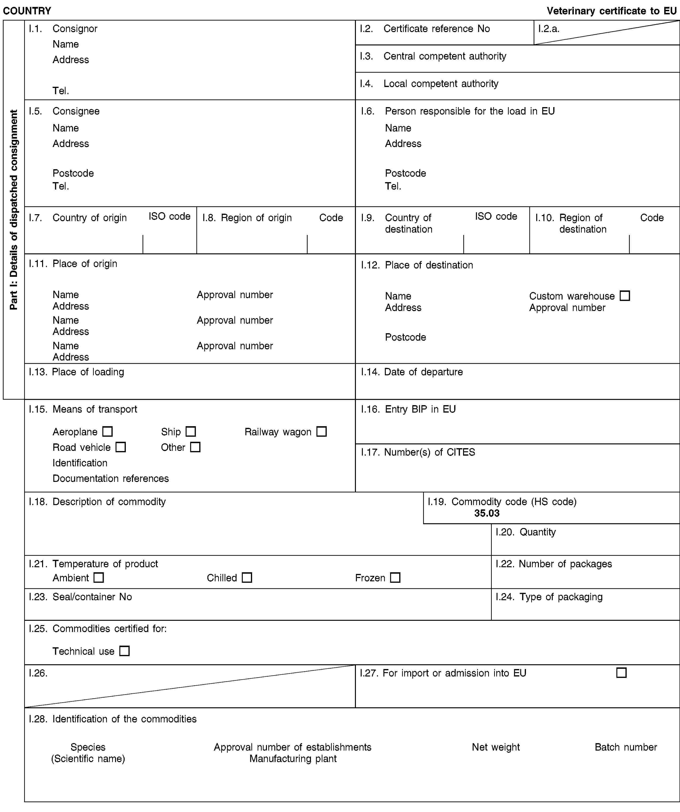 Part I: Details of dispatched consignmentCOUNTRYVeterinary certificate to EUI.1. ConsignorNameAddressTel.I.2. Certificate reference NoI.2.a.I.3. Central competent authorityI.4. Local competent authorityI.5. ConsigneeNameAddressPostcodeTel.I.6. Person responsible for the load in EUNameAddressPostcodeTel.I.7. Country of originISO codeI.8. Region of originCodeI.9. Country of destinationISO codeI.10. Region of destinationCodeI.11. Place of originNameApproval numberAddressNameApproval numberAddressNameApproval numberAddressI.12. Place of destinationNameCustom warehouseAddressApproval numberPostcodeI.13. Place of loadingI.14. Date of departureI.15. Means of transportAeroplaneShipRailway wagonRoad vehicleOtherIdentificationDocumentation referencesI.16. Entry BIP in EUI.17. Number(s) of CITESI.18. Description of commodityI.19. Commodity code (HS code)35.03I.20. QuantityI.21. Temperature of productAmbientChilledFrozenI.22. Number of packagesI.23. Seal/container NoI.24. Type of packagingI.25. Commodities certified for:Technical useI.26.I.27. For import or admission into EUI.28. Identification of the commoditiesSpecies(Scientific name)Approval number of establishmentsManufacturing plantNet weightBatch number