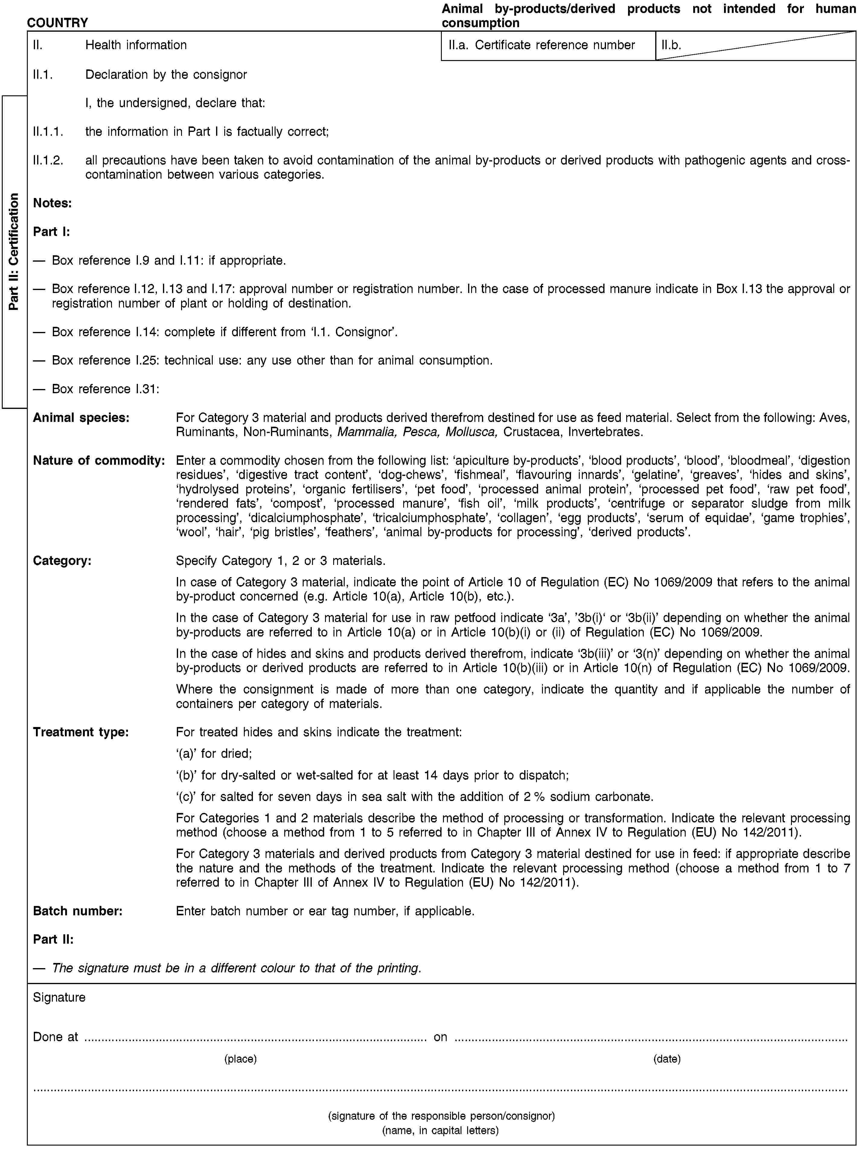 Part II: CertificationCOUNTRYAnimal by-products/derived products not intended for human consumptionII. Health informationII.a. Certificate reference numberII.b.II.1. Declaration by the consignorI, the undersigned, declare that:II.1.1. the information in Part I is factually correct;II.1.2. all precautions have been taken to avoid contamination of the animal by-products or derived products with pathogenic agents and cross-contamination between various categories.Notes:Part I:Box reference I.9 and I.11: if appropriate.Box reference I.12, I.13 and I.17: approval number or registration number. In the case of processed manure indicate in Box I.13 the approval or registration number of plant or holding of destination.Box reference I.14: complete if different from ‘I.1. Consignor’.Box reference I.25: technical use: any use other than for animal consumption.Box reference I.31:Animal species: For Category 3 material and products derived therefrom destined for use as feed material. Select from the following: Aves, Ruminants, Non-Ruminants, Mammalia, Pesca, Mollusca, Crustacea, Invertebrates.Nature of commodity: Enter a commodity chosen from the following list: ‘apiculture by-products’, ‘blood products’, ‘blood’, ‘bloodmeal’, ‘digestion residues’, ‘digestive tract content’, ‘dog-chews’, ‘fishmeal’, ‘flavouring innards’, ‘gelatine’, ‘greaves’, ‘hides and skins’, ‘hydrolysed proteins’, ‘organic fertilisers’, ‘pet food’, ‘processed animal protein’, ‘processed pet food’, ‘raw pet food’, ‘rendered fats’, ‘compost’, ‘processed manure’, ‘fish oil’, ‘milk products’, ‘centrifuge or separator sludge from milk processing’, ‘dicalciumphosphate’, ‘tricalciumphosphate’, ‘collagen’, ‘egg products’, ‘serum of equidae’, ‘game trophies’, ‘wool’, ‘hair’, ‘pig bristles’, ‘feathers’, ‘animal by-products for processing’, ‘derived products’.Category: Specify Category 1, 2 or 3 materials.In case of Category 3 material, indicate the point of Article 10 of Regulation (EC) No 1069/2009 that refers to the animal by-product concerned (e.g. Article 10(a), Article 10(b), etc.).In the case of Category 3 material for use in raw petfood indicate ‘3a’, ’3b(i)‘ or ‘3b(ii)’ depending on whether the animal by-products are referred to in Article 10(a) or in Article 10(b)(i) or (ii) of Regulation (EC) No 1069/2009.In the case of hides and skins and products derived therefrom, indicate ‘3b(iii)’ or ‘3(n)’ depending on whether the animal by-products or derived products are referred to in Article 10(b)(iii) or in Article 10(n) of Regulation (EC) No 1069/2009.Where the consignment is made of more than one category, indicate the quantity and if applicable the number of containers per category of materials.Treatment type: For treated hides and skins indicate the treatment:‘(a)’ for dried;‘(b)’ for dry-salted or wet-salted for at least 14 days prior to dispatch;‘(c)’ for salted for seven days in sea salt with the addition of 2 % sodium carbonate.For Categories 1 and 2 materials describe the method of processing or transformation. Indicate the relevant processing method (choose a method from 1 to 5 referred to in Chapter III of Annex IV to Regulation (EU) No 142/2011).For Category 3 materials and derived products from Category 3 material destined for use in feed: if appropriate describe the nature and the methods of the treatment. Indicate the relevant processing method (choose a method from 1 to 7 referred to in Chapter III of Annex IV to Regulation (EU) No 142/2011).Batch number: Enter batch number or ear tag number, if applicable.Part II:The signature must be in a different colour to that of the printing.SignatureDone at … on …(place)(date)(signature of the responsible person/consignor)(name, in capital letters)