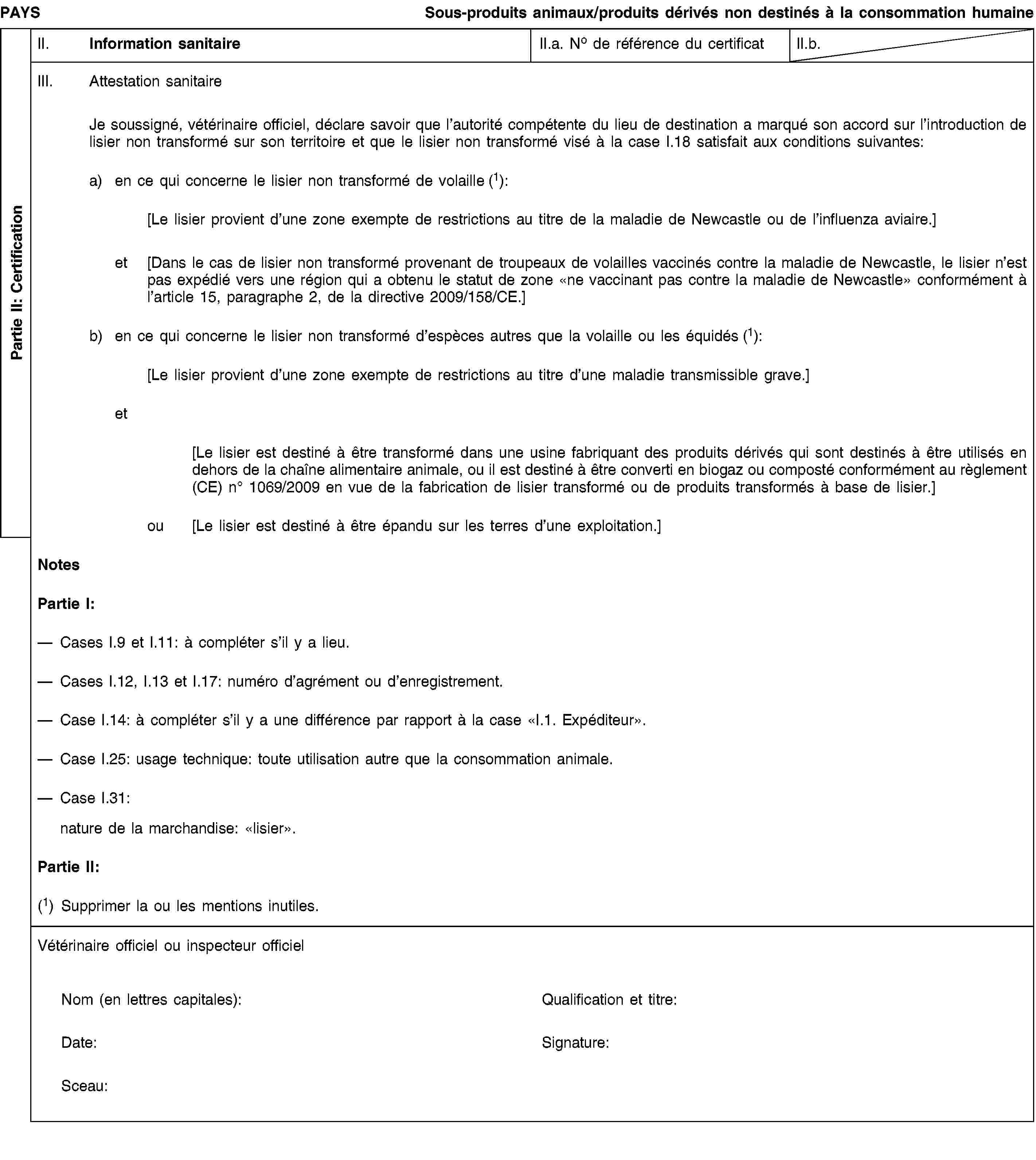 Partie II: CertificationPAYSSous-produits animaux/produits dérivés non destinés à la consommation humaineII. Information sanitaireII.a. No de référence du certificatII.b.III. Attestation sanitaireJe soussigné, vétérinaire officiel, déclare savoir que l’autorité compétente du lieu de destination a marqué son accord sur l’introduction de lisier non transformé sur son territoire et que le lisier non transformé visé à la case I.18 satisfait aux conditions suivantes:a) en ce qui concerne le lisier non transformé de volaille (1):[Le lisier provient d’une zone exempte de restrictions au titre de la maladie de Newcastle ou de l’influenza aviaire.]et [Dans le cas de lisier non transformé provenant de troupeaux de volailles vaccinés contre la maladie de Newcastle, le lisier n’est pas expédié vers une région qui a obtenu le statut de zone «ne vaccinant pas contre la maladie de Newcastle» conformément à l’article 15, paragraphe 2, de la directive 2009/158/CE.]b) en ce qui concerne le lisier non transformé d’espèces autres que la volaille ou les équidés (1):[Le lisier provient d’une zone exempte de restrictions au titre d’une maladie transmissible grave.]et[Le lisier est destiné à être transformé dans une usine fabriquant des produits dérivés qui sont destinés à être utilisés en dehors de la chaîne alimentaire animale, ou il est destiné à être converti en biogaz ou composté conformément au règlement (CE) no 1069/2009 en vue de la fabrication de lisier transformé ou de produits transformés à base de lisier.]ou [Le lisier est destiné à être épandu sur les terres d’une exploitation.]NotesPartie I:Cases I.9 et I.11: à compléter s’il y a lieu.Cases I.12, I.13 et I.17: numéro d’agrément ou d’enregistrement.Case I.14: à compléter s’il y a une différence par rapport à la case «I.1. Expéditeur».Case I.25: usage technique: toute utilisation autre que la consommation animale.Case I.31:nature de la marchandise: «lisier».Partie II:(1) Supprimer la ou les mentions inutiles.Vétérinaire officiel ou inspecteur officielNom (en lettres capitales):Qualification et titre:Date:Signature:Sceau: