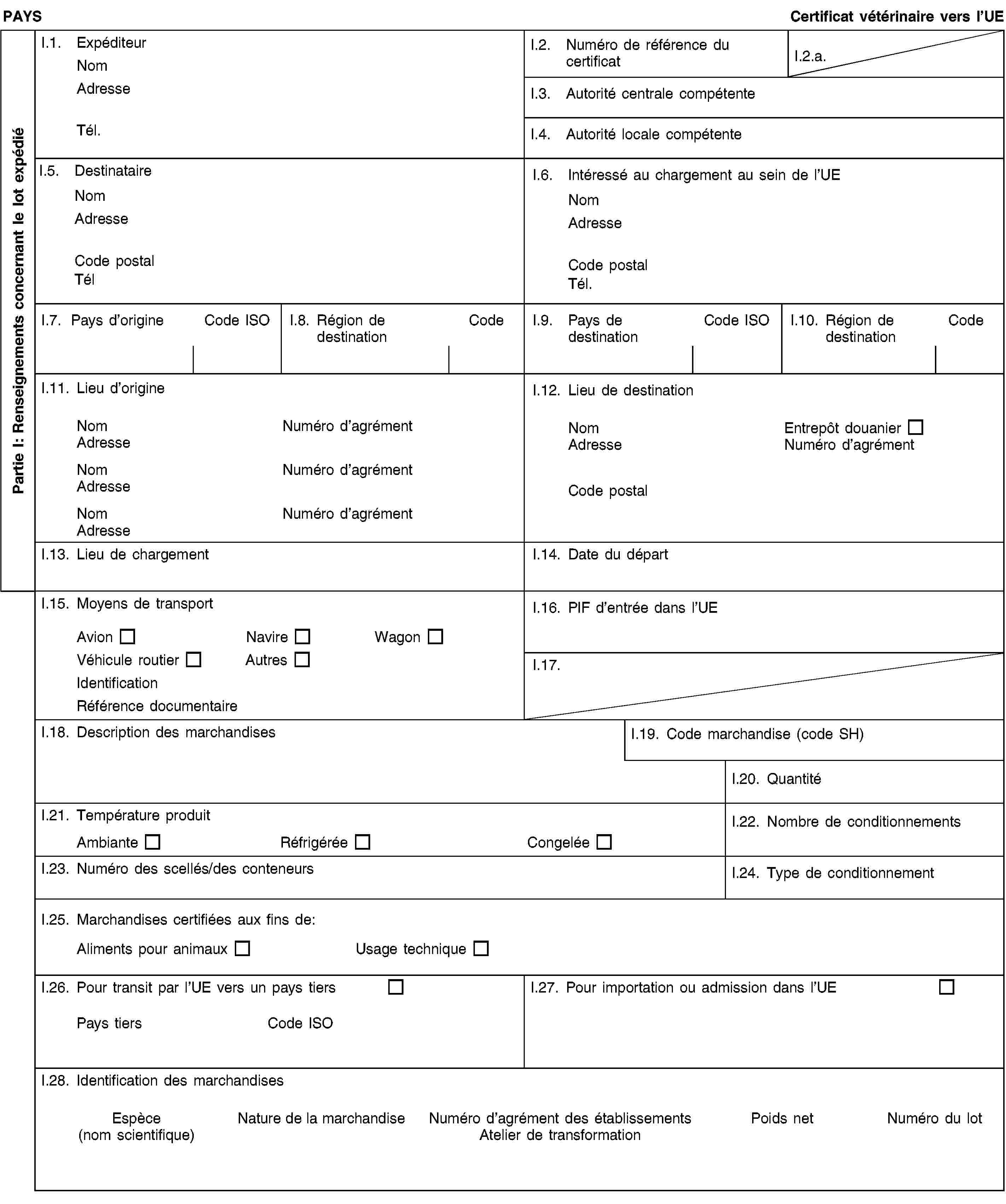 Partie I: Renseignements concernant le lot expédiéPAYSCertificat vétérinaire vers l’UEI.1. ExpéditeurNomAdresseTél.I.2. Numéro de référence du certificatI.2.a.I.3. Autorité centrale compétenteI.4. Autorité locale compétenteI.5. DestinataireNomAdresseCode postalTélI.6. Intéressé au chargement au sein de l’UENomAdresseCode postalTél.I.7. Pays d’origineCode ISOI.8. Région de destinationCodeI.9. Pays de destinationCode ISOI.10. Région de destinationCodeI.11. Lieu d’origineNomNuméro d’agrémentAdresseNomNuméro d’agrémentAdresseNomNuméro d’agrémentAdresseI.12. Lieu de destinationNomEntrepôt douanierAdresseNuméro d’agrémentCode postalI.13. Lieu de chargementI.14. Date du départI.15. Moyens de transportAvionNavireWagonVéhicule routierAutresIdentificationRéférence documentaireI.16. PIF d’entrée dans l’UEI.17.I.18. Description des marchandisesI.19. Code marchandise (code SH)I.20. QuantitéI.21. Température produitAmbianteRéfrigéréeCongeléeI.22. Nombre de conditionnementsI.23. Numéro des scellés/des conteneursI.24. Type de conditionnementI.25. Marchandises certifiées aux fins de:Aliments pour animauxUsage techniqueI.26. Pour transit par l’UE vers un pays tiersPays tiersCode ISOI.27. Pour importation ou admission dans l’UEI.28. Identification des marchandisesEspèce(nom scientifique)Nature de la marchandiseNuméro d’agrément des établissementsAtelier de transformationPoids netNuméro du lot