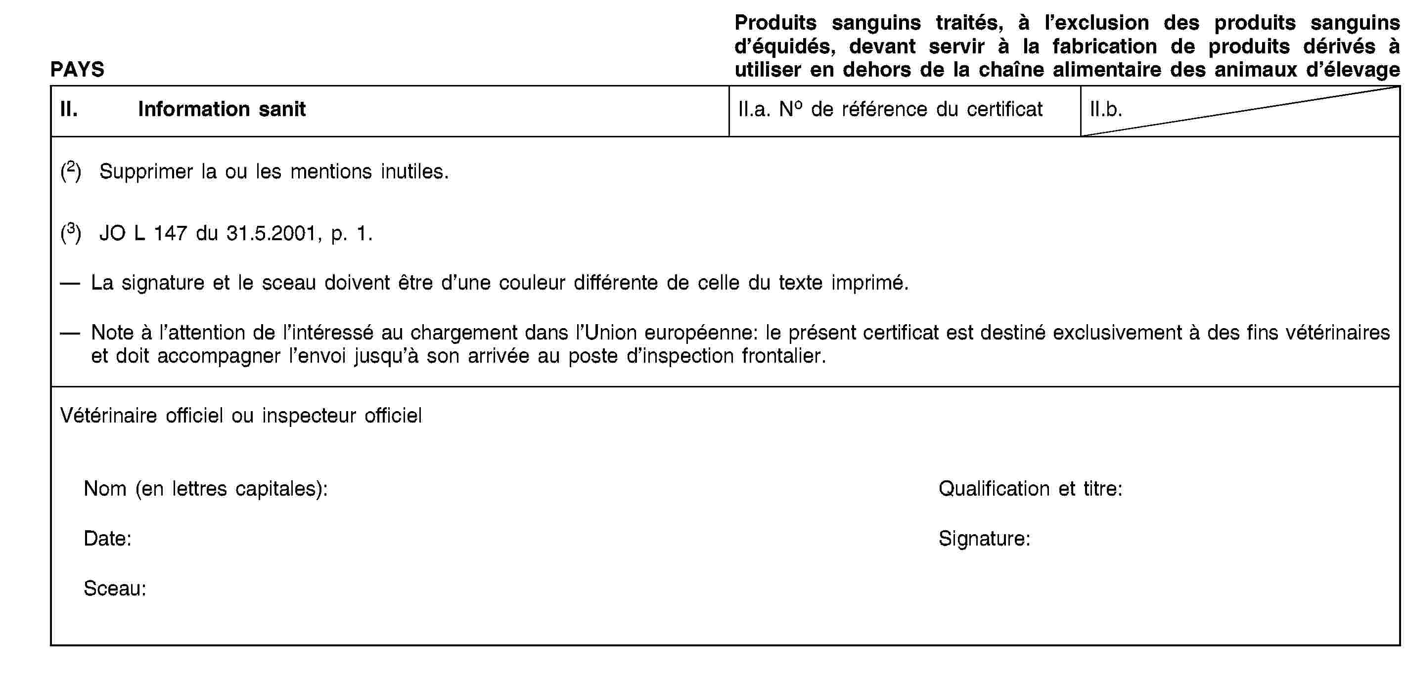 PAYSProduits sanguins traités, à l’exclusion des produits sanguins d’équidés, devant servir à la fabrication de produits dérivés à utiliser en dehors de la chaîne alimentaire des animaux d’élevageII. Information sanitII.a. No de référence du certificatII.b.(2) Supprimer la ou les mentions inutiles.(3) JO L 147 du 31.5.2001, p. 1.La signature et le sceau doivent être d’une couleur différente de celle du texte imprimé.Note à l’attention de l’intéressé au chargement dans l’Union européenne: le présent certificat est destiné exclusivement à des fins vétérinaires et doit accompagner l’envoi jusqu’à son arrivée au poste d’inspection frontalier.Vétérinaire officiel ou inspecteur officielNom (en lettres capitales):Qualification et titre:Date:Signature:Sceau: