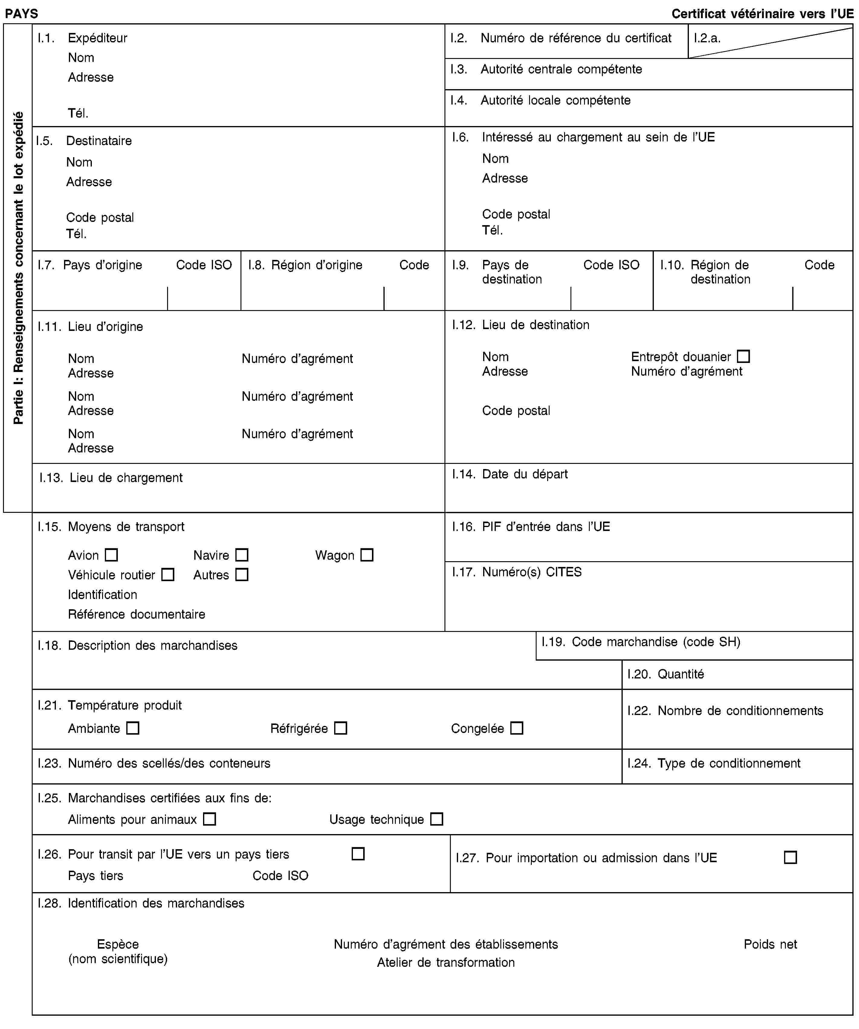 Partie I: Renseignements concernant le lot expédiéPAYSCertificat vétérinaire vers l’UEI.1. ExpéditeurNomAdresseTél.I.2. Numéro de référence du certificatI.2.a.I.3. Autorité centrale compétenteI.4. Autorité locale compétenteI.5. DestinataireNomAdresseCode postalTél.I.6. Intéressé au chargement au sein de l’UENomAdresseCode postalTél.I.7. Pays d’origineCode ISOI.8. Région d’origineCodeI.9. Pays de destinationCode ISOI.10. Région de destinationCodeI.11. Lieu d’origineNomNuméro d’agrémentAdresseNomNuméro d’agrémentAdresseNomNuméro d’agrémentAdresseI.12. Lieu de destinationNomEntrepôt douanierAdresseNuméro d’agrémentCode postalI.13. Lieu de chargementI.14. Date du départI.15. Moyens de transportAvionNavireWagonVéhicule routierAutresIdentificationRéférence documentaireI.16. PIF d’entrée dans l’UEI.17. Numéro(s) CITESI.18. Description des marchandisesI.19. Code marchandise (code SH)I.20. QuantitéI.21. Température produitAmbianteRéfrigéréeCongeléeI.22. Nombre de conditionnementsI.23. Numéro des scellés/des conteneursI.24. Type de conditionnementI.25. Marchandises certifiées aux fins de:Aliments pour animauxUsage techniqueI.26. Pour transit par l’UE vers un pays tiersPays tiersCode ISOI.27. Pour importation ou admission dans l’UEI.28. Identification des marchandisesEspèce(nom scientifique)Numéro d’agrément des établissementsAtelier de transformationPoids net