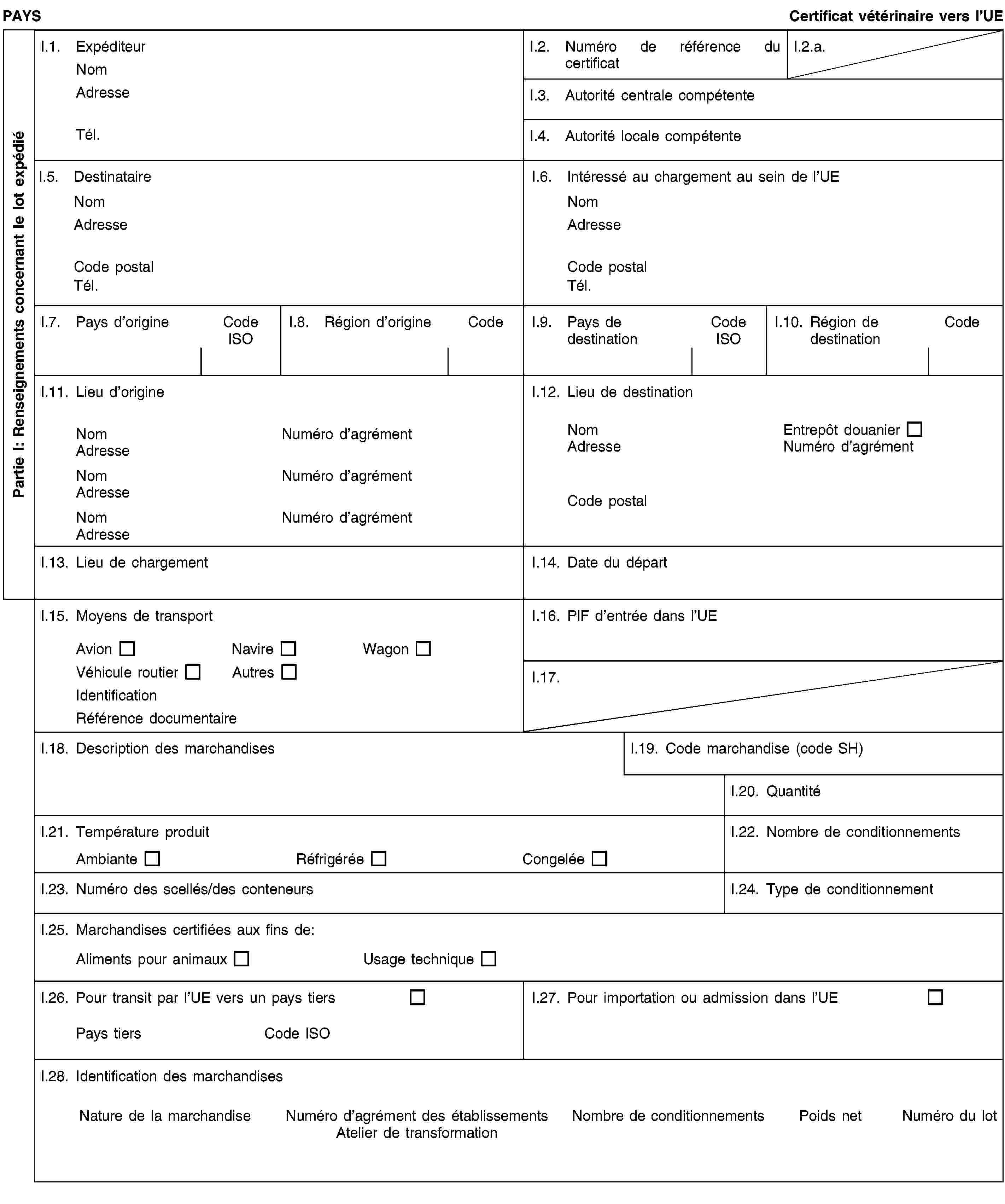 Partie I: Renseignements concernant le lot expédiéPAYSCertificat vétérinaire vers l’UEI.1. ExpéditeurNomAdresseTél.I.2. Numéro de référence du certificatI.2.a.I.3. Autorité centrale compétenteI.4. Autorité locale compétenteI.5. DestinataireNomAdresseCode postalTél.I.6. Intéressé au chargement au sein de l’UENomAdresseCode postalTél.I.7. Pays d’origineCode ISOI.8. Région d’origineCodeI.9. Pays de destinationCode ISOI.10. Région de destinationCodeI.11. Lieu d’origineNomNuméro d’agrémentAdresseNomNuméro d’agrémentAdresseNomNuméro d’agrémentAdresseI.12. Lieu de destinationNomEntrepôt douanierAdresseNuméro d’agrémentCode postalI.13. Lieu de chargementI.14. Date du départI.15. Moyens de transportAvionNavireWagonVéhicule routierAutresIdentificationRéférence documentaireI.16. PIF d’entrée dans l’UEI.17.I.18. Description des marchandisesI.19. Code marchandise (code SH)I.20. QuantitéI.21. Température produitAmbianteRéfrigéréeCongeléeI.22. Nombre de conditionnementsI.23. Numéro des scellés/des conteneursI.24. Type de conditionnementI.25. Marchandises certifiées aux fins de:Aliments pour animauxUsage techniqueI.26. Pour transit par l’UE vers un pays tiersPays tiersCode ISOI.27. Pour importation ou admission dans l’UEI.28. Identification des marchandisesNature de la marchandiseNuméro d’agrément des établissementsAtelier de transformationNombre de conditionnementsPoids netNuméro du lot