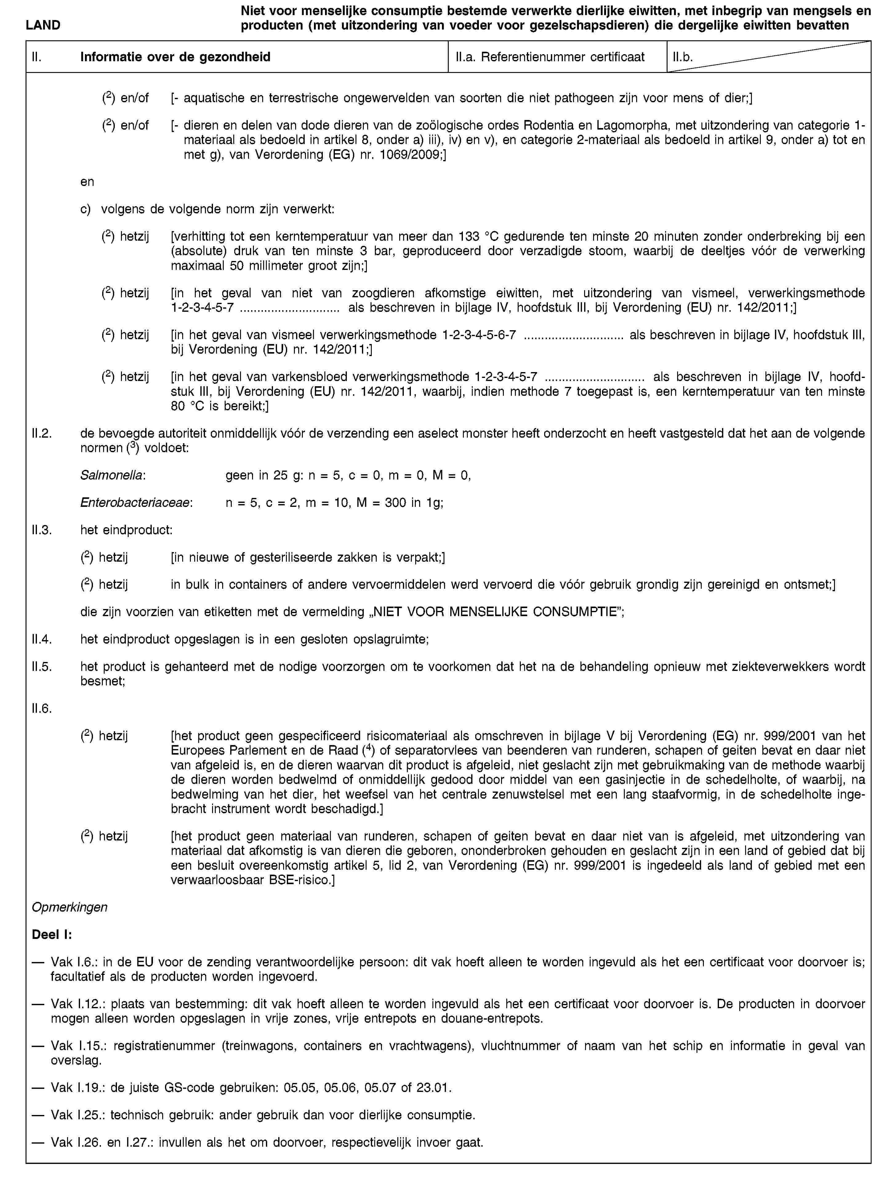 LANDNiet voor menselijke consumptie bestemde verwerkte dierlijke eiwitten, met inbegrip van mengsels en producten (met uitzondering van voeder voor gezelschapsdieren) die dergelijke eiwitten bevattenII. Informatie over de gezondheidII.a. Referentienummer certificaatII.b.(2) en/of [- aquatische en terrestrische ongewervelden van soorten die niet pathogeen zijn voor mens of dier;](2) en/of [- dieren en delen van dode dieren van de zoölogische ordes Rodentia en Lagomorpha, met uitzondering van categorie 1-materiaal als bedoeld in artikel 8, onder a) iii), iv) en v), en categorie 2-materiaal als bedoeld in artikel 9, onder a) tot en met g), van Verordening (EG) nr. 1069/2009;]enc) volgens de volgende norm zijn verwerkt:(2) hetzij [verhitting tot een kerntemperatuur van meer dan 133 °C gedurende ten minste 20 minuten zonder onderbreking bij een (absolute) druk van ten minste 3 bar, geproduceerd door verzadigde stoom, waarbij de deeltjes vóór de verwerking maximaal 50 millimeter groot zijn;](2) hetzij [in het geval van niet van zoogdieren afkomstige eiwitten, met uitzondering van vismeel, verwerkingsmethode 1-2-3-4-5-7 … als beschreven in bijlage IV, hoofdstuk III, bij Verordening (EU) nr. 142/2011;](2) hetzij [in het geval van vismeel verwerkingsmethode 1-2-3-4-5-6-7 … als beschreven in bijlage IV, hoofdstuk III, bij Verordening (EU) nr. 142/2011;](2) hetzij [in het geval van varkensbloed verwerkingsmethode 1-2-3-4-5-7 … als beschreven in bijlage IV, hoofdstuk III, bij Verordening (EU) nr. 142/2011, waarbij, indien methode 7 toegepast is, een kerntemperatuur van ten minste 80 °C is bereikt;]II.2. de bevoegde autoriteit onmiddellijk vóór de verzending een aselect monster heeft onderzocht en heeft vastgesteld dat het aan de volgende normen (3) voldoet:Salmonella: geen in 25 g: n = 5, c = 0, m = 0, M = 0,Enterobacteriaceae: n = 5, c = 2, m = 10, M = 300 in 1g;II.3. het eindproduct:(2) hetzij [in nieuwe of gesteriliseerde zakken is verpakt;](2) hetzij in bulk in containers of andere vervoermiddelen werd vervoerd die vóór gebruik grondig zijn gereinigd en ontsmet;]die zijn voorzien van etiketten met de vermelding „NIET VOOR MENSELIJKE CONSUMPTIE”;II.4. het eindproduct opgeslagen is in een gesloten opslagruimte;II.5. het product is gehanteerd met de nodige voorzorgen om te voorkomen dat het na de behandeling opnieuw met ziekteverwekkers wordt besmet;II.6.(2) hetzij [het product geen gespecificeerd risicomateriaal als omschreven in bijlage V bij Verordening (EG) nr. 999/2001 van het Europees Parlement en de Raad (4) of separatorvlees van beenderen van runderen, schapen of geiten bevat en daar niet van afgeleid is, en de dieren waarvan dit product is afgeleid, niet geslacht zijn met gebruikmaking van de methode waarbij de dieren worden bedwelmd of onmiddellijk gedood door middel van een gasinjectie in de schedelholte, of waarbij, na bedwelming van het dier, het weefsel van het centrale zenuwstelsel met een lang staafvormig, in de schedelholte ingebracht instrument wordt beschadigd.](2) hetzij [het product geen materiaal van runderen, schapen of geiten bevat en daar niet van is afgeleid, met uitzondering van materiaal dat afkomstig is van dieren die geboren, ononderbroken gehouden en geslacht zijn in een land of gebied dat bij een besluit overeenkomstig artikel 5, lid 2, van Verordening (EG) nr. 999/2001 is ingedeeld als land of gebied met een verwaarloosbaar BSE-risico.]OpmerkingenDeel I:Vak I.6.: in de EU voor de zending verantwoordelijke persoon: dit vak hoeft alleen te worden ingevuld als het een certificaat voor doorvoer is; facultatief als de producten worden ingevoerd.Vak I.12.: plaats van bestemming: dit vak hoeft alleen te worden ingevuld als het een certificaat voor doorvoer is. De producten in doorvoer mogen alleen worden opgeslagen in vrije zones, vrije entrepots en douane-entrepots.Vak I.15.: registratienummer (treinwagons, containers en vrachtwagens), vluchtnummer of naam van het schip en informatie in geval van overslag.Vak I.19.: de juiste GS-code gebruiken: 05.05, 05.06, 05.07 of 23.01.Vak I.25.: technisch gebruik: ander gebruik dan voor dierlijke consumptie.Vak I.26. en I.27.: invullen als het om doorvoer, respectievelijk invoer gaat.