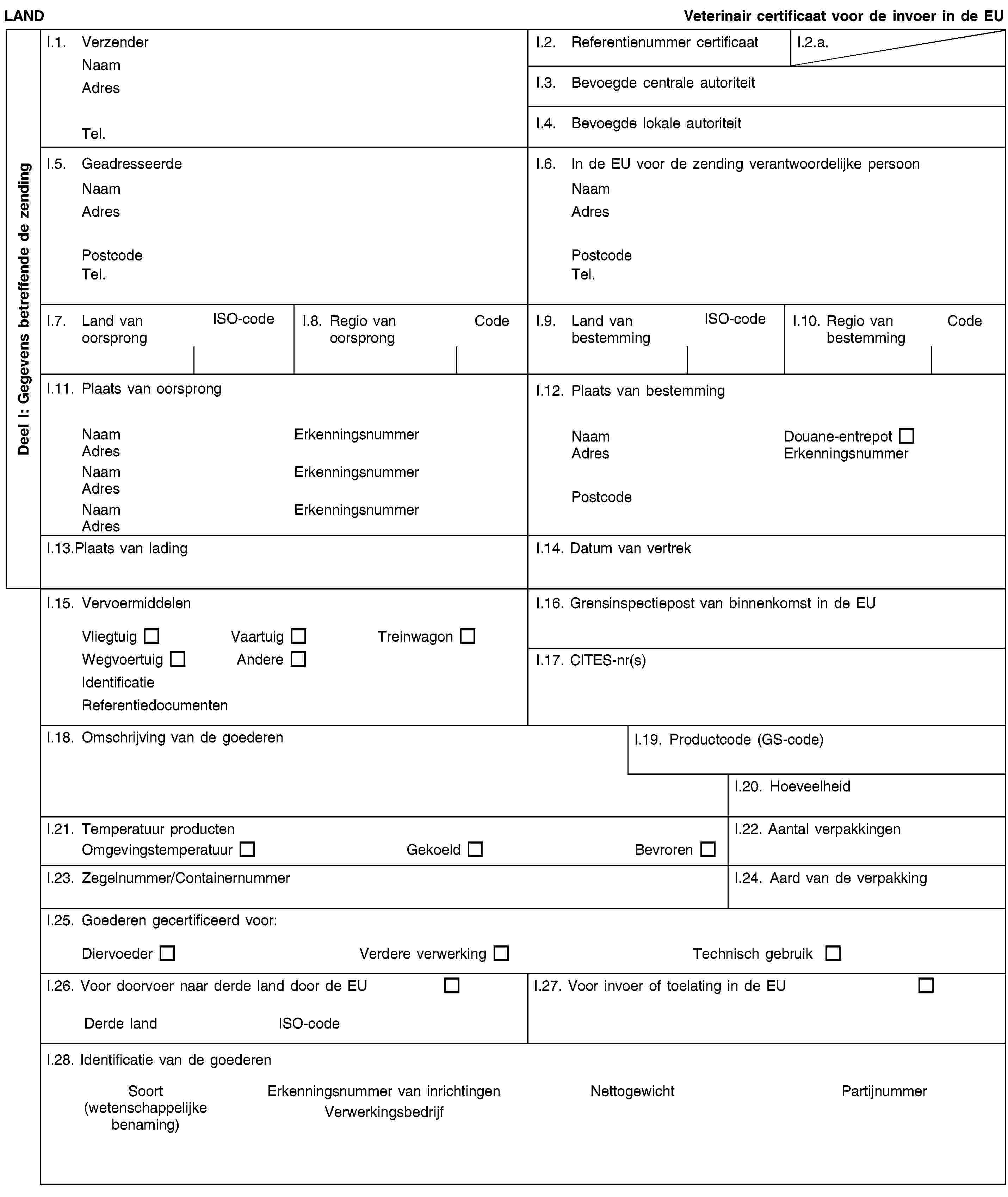 Deel I: Gegevens betreffende de zendingLANDVeterinair certificaat voor de invoer in de EUI.1. VerzenderNaamAdresTel.I.2. Referentienummer certificaatI.2.a.I.3. Bevoegde centrale autoriteitI.4. Bevoegde lokale autoriteitI.5. GeadresseerdeNaamAdresPostcodeTel.I.6. In de EU voor de zending verantwoordelijke persoonNaamAdresPostcodeTel.I.7. Land van oorsprongISO-codeI.8. Regio van oorsprongCodeI.9. Land van bestemmingISO-codeI.10. Regio van bestemmingCodeI.11. Plaats van oorsprongNaamErkenningsnummerAdresNaamErkenningsnummerAdresNaamErkenningsnummerAdresI.12. Plaats van bestemmingNaamDouane-entrepotAdresErkenningsnummerPostcodeI.13.Plaats van ladingI.14. Datum van vertrekI.15. VervoermiddelenVliegtuigVaartuigTreinwagonWegvoertuigAndereIdentificatieReferentiedocumentenI.16. Grensinspectiepost van binnenkomst in de EUI.17. CITES-nr(s)I.18. Omschrijving van de goederenI.19. Productcode (GS-code)I.20. HoeveelheidI.21. Temperatuur productenOmgevingstemperatuurGekoeldBevrorenI.22. Aantal verpakkingenI.23. Zegelnummer/ContainernummerI.24. Aard van de verpakkingI.25. Goederen gecertificeerd voor:DiervoederVerdere verwerkingTechnisch gebruikI.26. Voor doorvoer naar derde land door de EUDerde landISO-codeI.27. Voor invoer of toelating in de EUI.28. Identificatie van de goederenSoort(wetenschappelijke benaming)Erkenningsnummer van inrichtingenVerwerkingsbedrijfNettogewichtPartijnummer