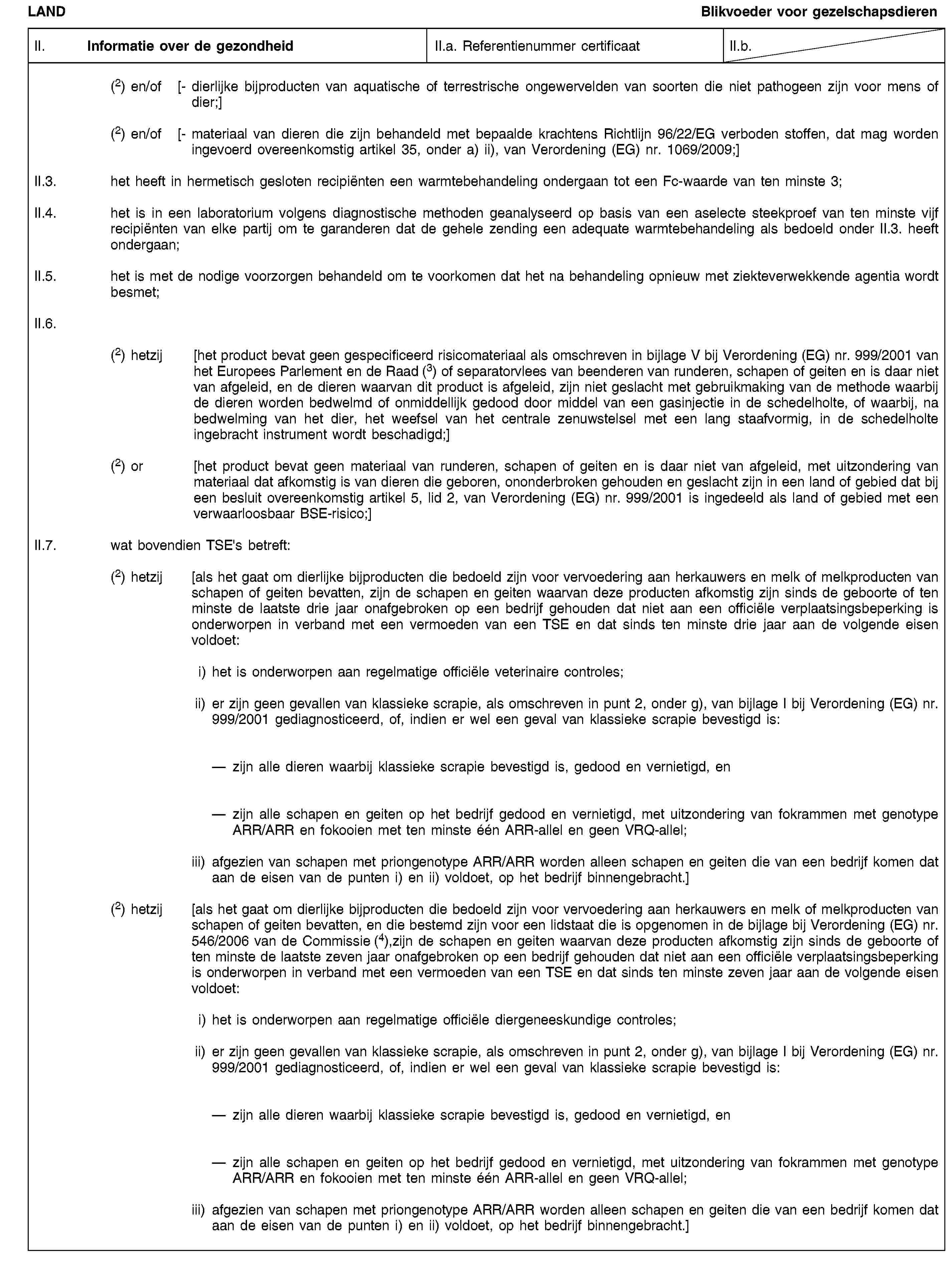 LANDBlikvoeder voor gezelschapsdierenII. Informatie over de gezondheidII.a. Referentienummer certificaatII.b.(2) en/of [- dierlijke bijproducten van aquatische of terrestrische ongewervelden van soorten die niet pathogeen zijn voor mens of dier;](2) en/of [- materiaal van dieren die zijn behandeld met bepaalde krachtens Richtlijn 96/22/EG verboden stoffen, dat mag worden ingevoerd overeenkomstig artikel 35, onder a) ii), van Verordening (EG) nr. 1069/2009;]II.3. het heeft in hermetisch gesloten recipiënten een warmtebehandeling ondergaan tot een Fc-waarde van ten minste 3;II.4. het is in een laboratorium volgens diagnostische methoden geanalyseerd op basis van een aselecte steekproef van ten minste vijf recipiënten van elke partij om te garanderen dat de gehele zending een adequate warmtebehandeling als bedoeld onder II.3. heeft ondergaan;II.5. het is met de nodige voorzorgen behandeld om te voorkomen dat het na behandeling opnieuw met ziekteverwekkende agentia wordt besmet;II.6.(2) hetzij [het product bevat geen gespecificeerd risicomateriaal als omschreven in bijlage V bij Verordening (EG) nr. 999/2001 van het Europees Parlement en de Raad (3) of separatorvlees van beenderen van runderen, schapen of geiten en is daar niet van afgeleid, en de dieren waarvan dit product is afgeleid, zijn niet geslacht met gebruikmaking van de methode waarbij de dieren worden bedwelmd of onmiddellijk gedood door middel van een gasinjectie in de schedelholte, of waarbij, na bedwelming van het dier, het weefsel van het centrale zenuwstelsel met een lang staafvormig, in de schedelholte ingebracht instrument wordt beschadigd;](2) or [het product bevat geen materiaal van runderen, schapen of geiten en is daar niet van afgeleid, met uitzondering van materiaal dat afkomstig is van dieren die geboren, ononderbroken gehouden en geslacht zijn in een land of gebied dat bij een besluit overeenkomstig artikel 5, lid 2, van Verordening (EG) nr. 999/2001 is ingedeeld als land of gebied met een verwaarloosbaar BSE-risico;]II.7. wat bovendien TSE's betreft:(2) hetzij [als het gaat om dierlijke bijproducten die bedoeld zijn voor vervoedering aan herkauwers en melk of melkproducten van schapen of geiten bevatten, zijn de schapen en geiten waarvan deze producten afkomstig zijn sinds de geboorte of ten minste de laatste drie jaar onafgebroken op een bedrijf gehouden dat niet aan een officiële verplaatsingsbeperking is onderworpen in verband met een vermoeden van een TSE en dat sinds ten minste drie jaar aan de volgende eisen voldoet:i) het is onderworpen aan regelmatige officiële veterinaire controles;ii) er zijn geen gevallen van klassieke scrapie, als omschreven in punt 2, onder g), van bijlage I bij Verordening (EG) nr. 999/2001 gediagnosticeerd, of, indien er wel een geval van klassieke scrapie bevestigd is:zijn alle dieren waarbij klassieke scrapie bevestigd is, gedood en vernietigd, enzijn alle schapen en geiten op het bedrijf gedood en vernietigd, met uitzondering van fokrammen met genotype ARR/ARR en fokooien met ten minste één ARR-allel en geen VRQ-allel;iii) afgezien van schapen met priongenotype ARR/ARR worden alleen schapen en geiten die van een bedrijf komen dat aan de eisen van de punten i) en ii) voldoet, op het bedrijf binnengebracht.](2) hetzij [als het gaat om dierlijke bijproducten die bedoeld zijn voor vervoedering aan herkauwers en melk of melkproducten van schapen of geiten bevatten, en die bestemd zijn voor een lidstaat die is opgenomen in de bijlage bij Verordening (EG) nr. 546/2006 van de Commissie (4),zijn de schapen en geiten waarvan deze producten afkomstig zijn sinds de geboorte of ten minste de laatste zeven jaar onafgebroken op een bedrijf gehouden dat niet aan een officiële verplaatsingsbeperking is onderworpen in verband met een vermoeden van een TSE en dat sinds ten minste zeven jaar aan de volgende eisen voldoet:i) het is onderworpen aan regelmatige officiële diergeneeskundige controles;ii) er zijn geen gevallen van klassieke scrapie, als omschreven in punt 2, onder g), van bijlage I bij Verordening (EG) nr. 999/2001 gediagnosticeerd, of, indien er wel een geval van klassieke scrapie bevestigd is:zijn alle dieren waarbij klassieke scrapie bevestigd is, gedood en vernietigd, enzijn alle schapen en geiten op het bedrijf gedood en vernietigd, met uitzondering van fokrammen met genotype ARR/ARR en fokooien met ten minste één ARR-allel en geen VRQ-allel;iii) afgezien van schapen met priongenotype ARR/ARR worden alleen schapen en geiten die van een bedrijf komen dat aan de eisen van de punten i) en ii) voldoet, op het bedrijf binnengebracht.]