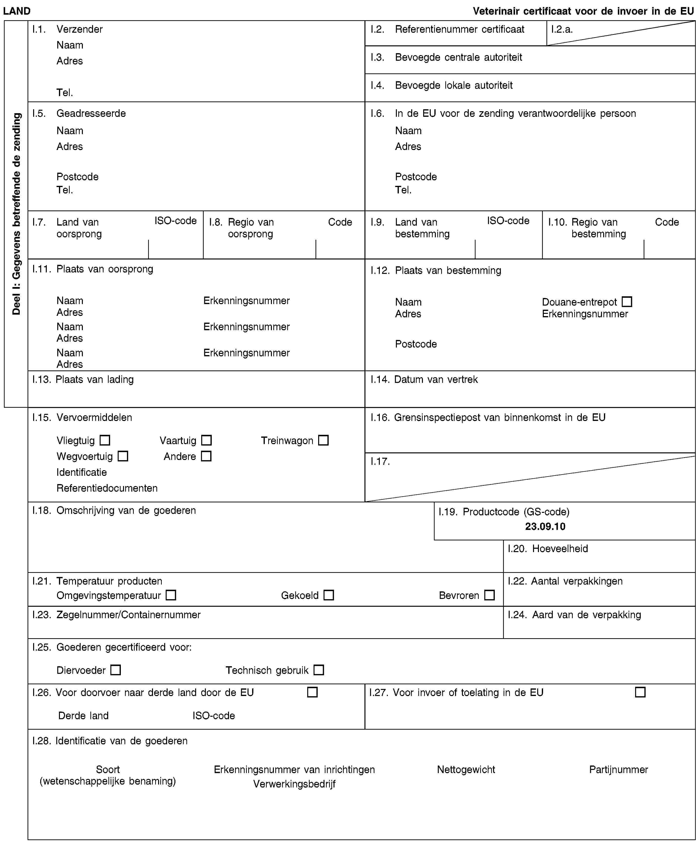 Deel I: Gegevens betreffende de zendingLANDVeterinair certificaat voor de invoer in de EUI.1. VerzenderNaamAdresTel.I.2. Referentienummer certificaatI.2.a.I.3. Bevoegde centrale autoriteitI.4. Bevoegde lokale autoriteitI.5. GeadresseerdeNaamAdresPostcodeTel.I.6. In de EU voor de zending verantwoordelijke persoonNaamAdresPostcodeTel.I.7. Land van oorsprongISO-codeI.8. Regio van oorsprongCodeI.9. Land van bestemmingISO-codeI.10. Regio van bestemmingCodeI.11. Plaats van oorsprongNaamErkenningsnummerAdresNaamErkenningsnummerAdresNaamErkenningsnummerAdresI.12. Plaats van bestemmingNaamDouane-entrepotAdresErkenningsnummerPostcodeI.13. Plaats van ladingI.14. Datum van vertrekI.15. VervoermiddelenVliegtuigVaartuigTreinwagonWegvoertuigAndereIdentificatieReferentiedocumentenI.16. Grensinspectiepost van binnenkomst in de EUI.17.I.18. Omschrijving van de goederenI.19. Productcode (GS-code)23.09.10I.20. HoeveelheidI.21. Temperatuur productenOmgevingstemperatuurGekoeldBevrorenI.22. Aantal verpakkingenI.23. Zegelnummer/ContainernummerI.24. Aard van de verpakkingI.25. Goederen gecertificeerd voor:DiervoederTechnisch gebruikI.26. Voor doorvoer naar derde land door de EUDerde landISO-codeI.27. Voor invoer of toelating in de EUI.28. Identificatie van de goederenSoort(wetenschappelijke benaming)Erkenningsnummer van inrichtingenVerwerkingsbedrijfNettogewichtPartijnummer