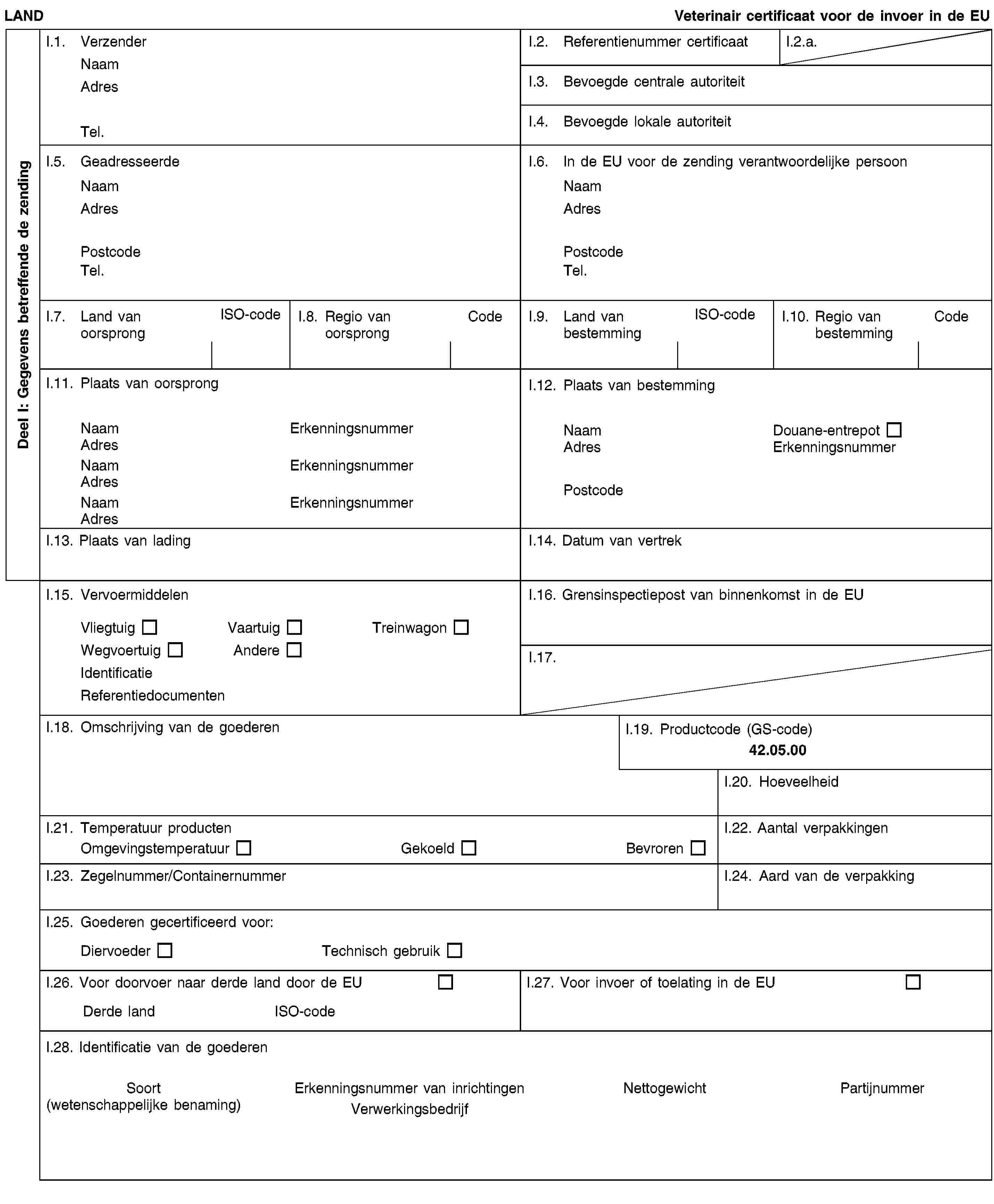 Deel I: Gegevens betreffende de zendingLANDVeterinair certificaat voor de invoer in de EUI.1. VerzenderNaamAdresTel.I.2. Referentienummer certificaatI.2.a.I.3. Bevoegde centrale autoriteitI.4. Bevoegde lokale autoriteitI.5. GeadresseerdeNaamAdresPostcodeTel.I.6. In de EU voor de zending verantwoordelijke persoonNaamAdresPostcodeTel.I.7. Land van oorsprongISO-codeI.8. Regio van oorsprongCodeI.9. Land van bestemmingISO-codeI.10. Regio van bestemmingCodeI.11. Plaats van oorsprongNaamErkenningsnummerAdresNaamErkenningsnummerAdresNaamErkenningsnummerAdresI.12. Plaats van bestemmingNaamDouane-entrepotAdresErkenningsnummerPostcodeI.13. Plaats van ladingI.14. Datum van vertrekI.15. VervoermiddelenVliegtuigVaartuigTreinwagonWegvoertuigAndereIdentificatieReferentiedocumentenI.16. Grensinspectiepost van binnenkomst in de EUI.17.I.18. Omschrijving van de goederenI.19. Productcode (GS-code)42.05.00I.20. HoeveelheidI.21. Temperatuur productenOmgevingstemperatuurGekoeldBevrorenI.22. Aantal verpakkingenI.23. Zegelnummer/ContainernummerI.24. Aard van de verpakkingI.25. Goederen gecertificeerd voor:DiervoederTechnisch gebruikI.26. Voor doorvoer naar derde land door de EUDerde landISO-codeI.27. Voor invoer of toelating in de EUI.28. Identificatie van de goederenSoort(wetenschappelijke benaming)Erkenningsnummer van inrichtingenVerwerkingsbedrijfNettogewichtPartijnummer