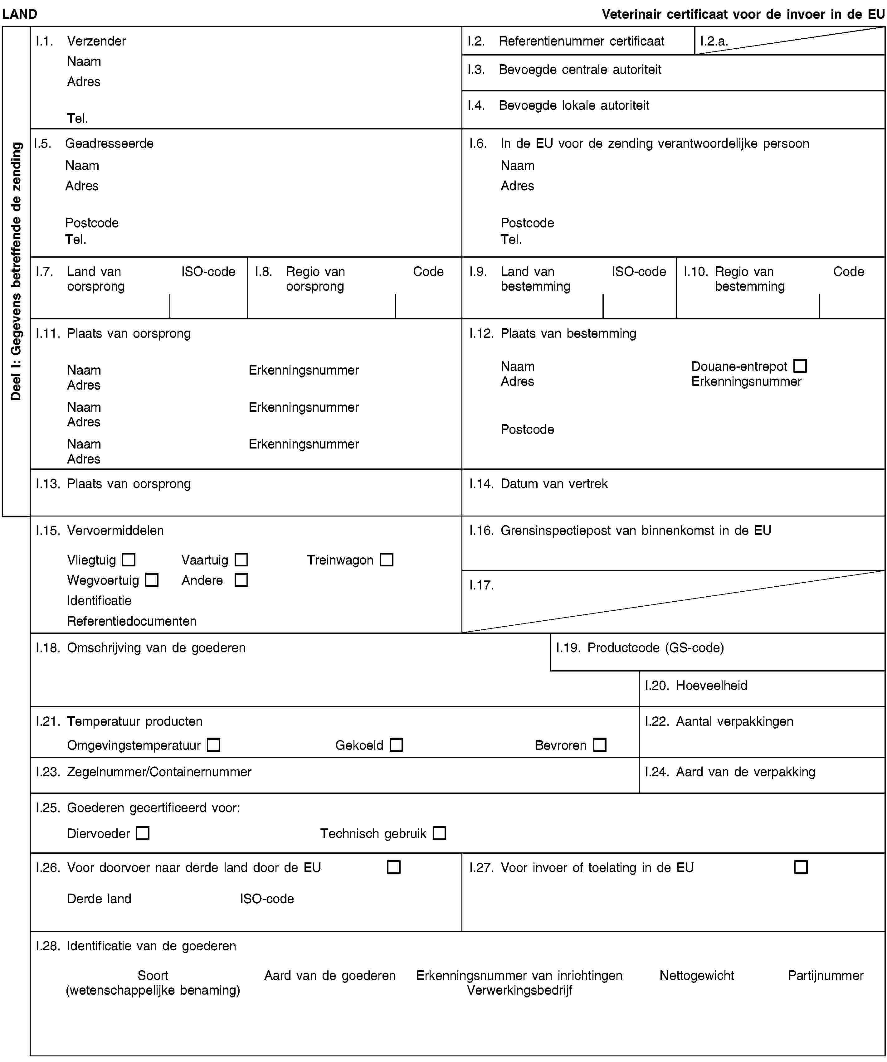 Deel I: Gegevens betreffende de zendingLANDVeterinair certificaat voor de invoer in de EUI.1. VerzenderNaamAdresTel.I.2. Referentienummer certificaatI.2.a.I.3. Bevoegde centrale autoriteitI.4. Bevoegde lokale autoriteitI.5. GeadresseerdeNaamAdresPostcodeTel.I.6. In de EU voor de zending verantwoordelijke persoonNaamAdresPostcodeTel.I.7. Land van oorsprongISO-codeI.8. Regio van oorsprongCodeI.9. Land van bestemmingISO-codeI.10. Regio van bestemmingCodeI.11. Plaats van oorsprongNaamErkenningsnummerAdresNaamErkenningsnummerAdresNaamErkenningsnummerAdresI.12. Plaats van bestemmingNaamDouane-entrepotAdresErkenningsnummerPostcodeI.13. Plaats van oorsprongI.14. Datum van vertrekI.15. VervoermiddelenVliegtuigVaartuigTreinwagonWegvoertuigAndereIdentificatieReferentiedocumentenI.16. Grensinspectiepost van binnenkomst in de EUI.17.I.18. Omschrijving van de goederenI.19. Productcode (GS-code)I.20. HoeveelheidI.21. Temperatuur productenOmgevingstemperatuurGekoeldBevrorenI.22. Aantal verpakkingenI.23. Zegelnummer/ContainernummerI.24. Aard van de verpakkingI.25. Goederen gecertificeerd voor:DiervoederTechnisch gebruikI.26. Voor doorvoer naar derde land door de EUDerde landISO-codeI.27. Voor invoer of toelating in de EUI.28. Identificatie van de goederenSoort(wetenschappelijke benaming)Aard van de goederenErkenningsnummer van inrichtingenVerwerkingsbedrijfNettogewichtPartijnummer