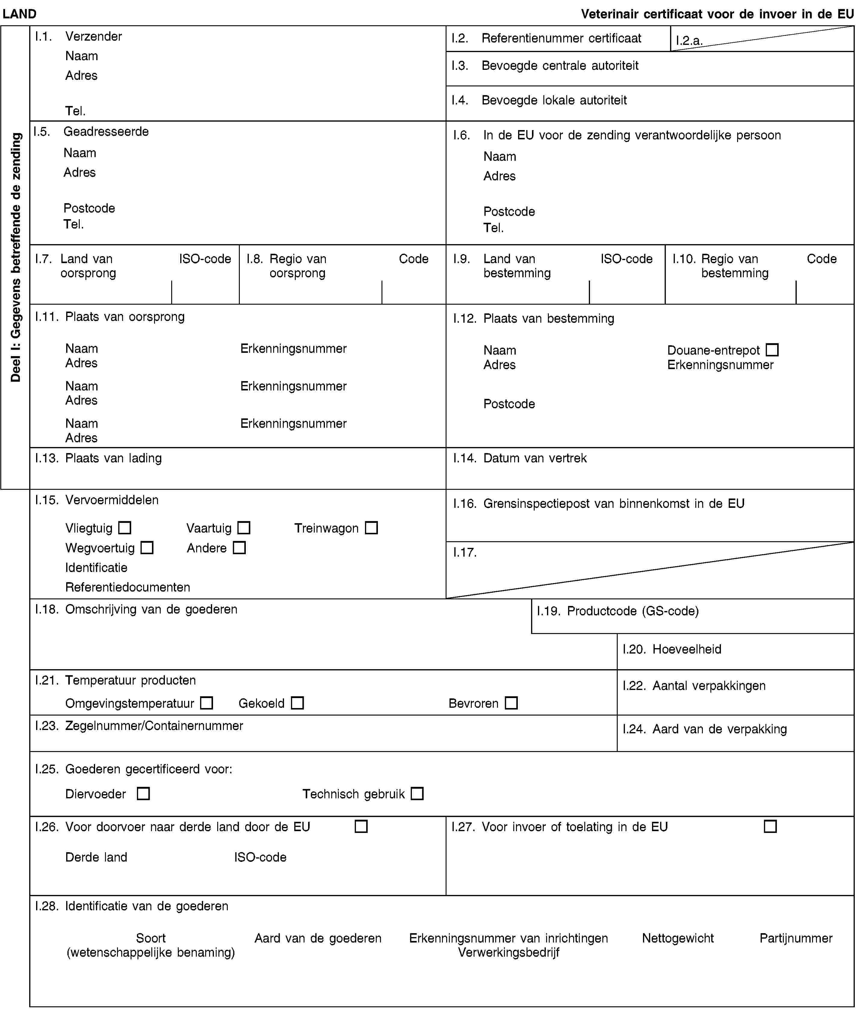 Deel I: Gegevens betreffende de zendingLANDVeterinair certificaat voor de invoer in de EUI.1. VerzenderNaamAdresTel.I.2. Referentienummer certificaatI.2.a.I.3. Bevoegde centrale autoriteitI.4. Bevoegde lokale autoriteitI.5. GeadresseerdeNaamAdresPostcodeTel.I.6. In de EU voor de zending verantwoordelijke persoonNaamAdresPostcodeTel.I.7. Land van oorsprongISO-codeI.8. Regio van oorsprongCodeI.9. Land van bestemmingISO-codeI.10. Regio van bestemmingCodeI.11. Plaats van oorsprongNaamErkenningsnummerAdresNaamErkenningsnummerAdresNaamErkenningsnummerAdresI.12. Plaats van bestemmingNaamDouane-entrepotAdresErkenningsnummerPostcodeI.13. Plaats van ladingI.14. Datum van vertrekI.15. VervoermiddelenVliegtuigVaartuigTreinwagonWegvoertuigAndereIdentificatieReferentiedocumentenI.16. Grensinspectiepost van binnenkomst in de EUI.17.I.18. Omschrijving van de goederenI.19. Productcode (GS-code)I.20. HoeveelheidI.21. Temperatuur productenOmgevingstemperatuurGekoeldBevrorenI.22. Aantal verpakkingenI.23. Zegelnummer/ContainernummerI.24. Aard van de verpakkingI.25. Goederen gecertificeerd voor:DiervoederTechnisch gebruikI.26. Voor doorvoer naar derde land door de EUDerde landISO-codeI.27. Voor invoer of toelating in de EUI.28. Identificatie van de goederenSoort(wetenschappelijke benaming)Aard van de goederenErkenningsnummer van inrichtingenVerwerkingsbedrijfNettogewichtPartijnummer