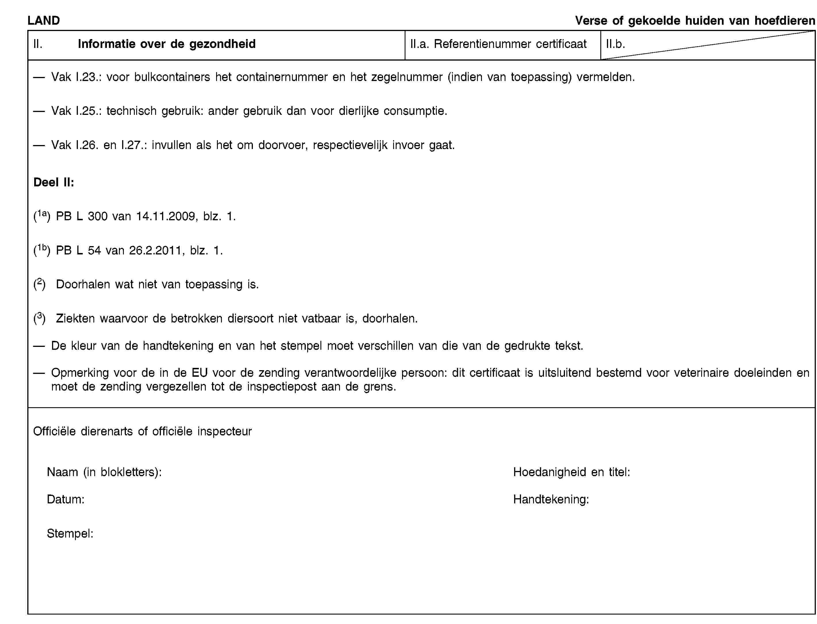 LANDVerse of gekoelde huiden van hoefdierenII. Informatie over de gezondheidII.a. Referentienummer certificaatII.b.Vak I.23.: voor bulkcontainers het containernummer en het zegelnummer (indien van toepassing) vermelden.Vak I.25.: technisch gebruik: ander gebruik dan voor dierlijke consumptie.Vak I.26. en I.27.: invullen als het om doorvoer, respectievelijk invoer gaat.Deel II:(1a) PB L 300 van 14.11.2009, blz. 1.(1b) PB L 54 van 26.2.2011, blz. 1.(2) Doorhalen wat niet van toepassing is.(3) Ziekten waarvoor de betrokken diersoort niet vatbaar is, doorhalen.De kleur van de handtekening en van het stempel moet verschillen van die van de gedrukte tekst.Opmerking voor de in de EU voor de zending verantwoordelijke persoon: dit certificaat is uitsluitend bestemd voor veterinaire doeleinden en moet de zending vergezellen tot de inspectiepost aan de grens.Officiële dierenarts of officiële inspecteurNaam (in blokletters):Hoedanigheid en titel:Datum:Handtekening:Stempel: