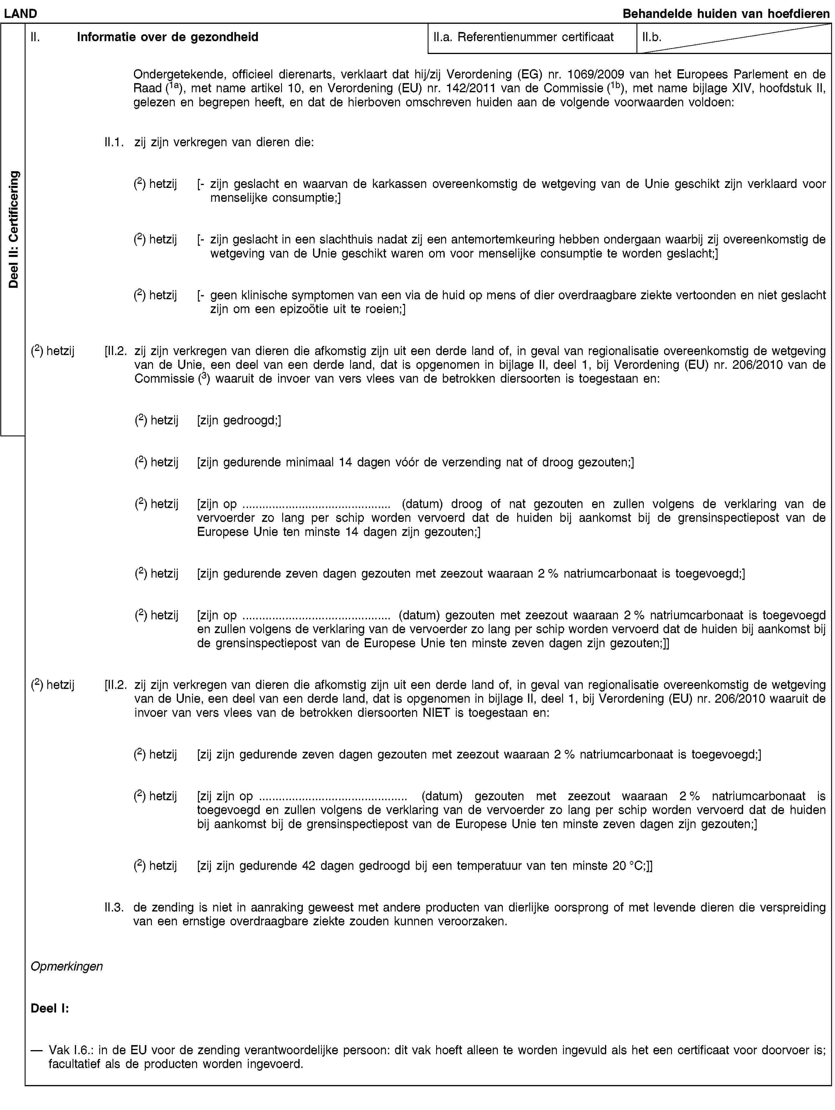 Deel II: CertificeringLANDBehandelde huiden van hoefdierenII. Informatie over de gezondheidII.a. Referentienummer certificaatII.b.Ondergetekende, officieel dierenarts, verklaart dat hij/zij Verordening (EG) nr. 1069/2009 van het Europees Parlement en de Raad (1a), met name artikel 10, en Verordening (EU) nr. 142/2011 van de Commissie (1b), met name bijlage XIV, hoofdstuk II, gelezen en begrepen heeft, en dat de hierboven omschreven huiden aan de volgende voorwaarden voldoen:II.1. zij zijn verkregen van dieren die:(2) hetzij [- zijn geslacht en waarvan de karkassen overeenkomstig de wetgeving van de Unie geschikt zijn verklaard voor menselijke consumptie;](2) hetzij [- zijn geslacht in een slachthuis nadat zij een antemortemkeuring hebben ondergaan waarbij zij overeenkomstig de wetgeving van de Unie geschikt waren om voor menselijke consumptie te worden geslacht;](2) hetzij [- geen klinische symptomen van een via de huid op mens of dier overdraagbare ziekte vertoonden en niet geslacht zijn om een epizoötie uit te roeien;](2) hetzij [II.2. zij zijn verkregen van dieren die afkomstig zijn uit een derde land of, in geval van regionalisatie overeenkomstig de wetgeving van de Unie, een deel van een derde land, dat is opgenomen in bijlage II, deel 1, bij Verordening (EU) nr. 206/2010 van de Commissie (3) waaruit de invoer van vers vlees van de betrokken diersoorten is toegestaan en:(2) hetzij [zijn gedroogd;](2) hetzij [zijn gedurende minimaal 14 dagen vóór de verzending nat of droog gezouten;](2) hetzij [zijn op … (datum) droog of nat gezouten en zullen volgens de verklaring van de vervoerder zo lang per schip worden vervoerd dat de huiden bij aankomst bij de grensinspectiepost van de Europese Unie ten minste 14 dagen zijn gezouten;](2) hetzij [zijn gedurende zeven dagen gezouten met zeezout waaraan 2 % natriumcarbonaat is toegevoegd;](2) hetzij [zijn op … (datum) gezouten met zeezout waaraan 2 % natriumcarbonaat is toegevoegd en zullen volgens de verklaring van de vervoerder zo lang per schip worden vervoerd dat de huiden bij aankomst bij de grensinspectiepost van de Europese Unie ten minste zeven dagen zijn gezouten;]](2) hetzij [II.2. zij zijn verkregen van dieren die afkomstig zijn uit een derde land of, in geval van regionalisatie overeenkomstig de wetgeving van de Unie, een deel van een derde land, dat is opgenomen in bijlage II, deel 1, bij Verordening (EU) nr. 206/2010 waaruit de invoer van vers vlees van de betrokken diersoorten NIET is toegestaan en:(2) hetzij [zij zijn gedurende zeven dagen gezouten met zeezout waaraan 2 % natriumcarbonaat is toegevoegd;](2) hetzij [zij zijn op … (datum) gezouten met zeezout waaraan 2 % natriumcarbonaat is toegevoegd en zullen volgens de verklaring van de vervoerder zo lang per schip worden vervoerd dat de huiden bij aankomst bij de grensinspectiepost van de Europese Unie ten minste zeven dagen zijn gezouten;](2) hetzij [zij zijn gedurende 42 dagen gedroogd bij een temperatuur van ten minste 20 °C;]]II.3. de zending is niet in aanraking geweest met andere producten van dierlijke oorsprong of met levende dieren die verspreiding van een ernstige overdraagbare ziekte zouden kunnen veroorzaken.OpmerkingenDeel I:Vak I.6.: in de EU voor de zending verantwoordelijke persoon: dit vak hoeft alleen te worden ingevuld als het een certificaat voor doorvoer is; facultatief als de producten worden ingevoerd.