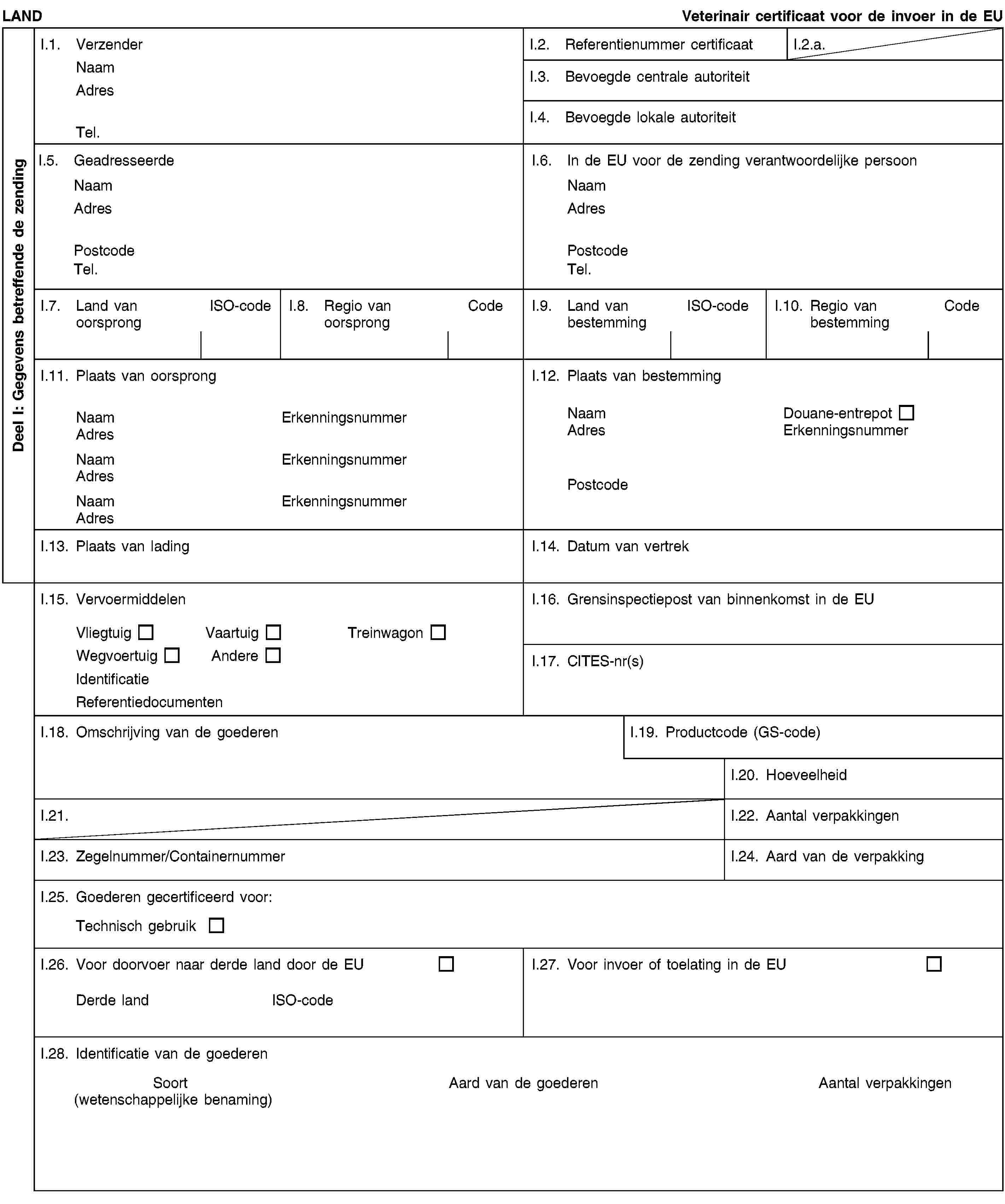 Deel I: Gegevens betreffende de zendingLANDVeterinair certificaat voor de invoer in de EUI.1. VerzenderNaamAdresTel.I.2. Referentienummer certificaatI.2.a.I.3. Bevoegde centrale autoriteitI.4. Bevoegde lokale autoriteitI.5. GeadresseerdeNaamAdresPostcodeTel.I.6. In de EU voor de zending verantwoordelijke persoonNaamAdresPostcodeTel.I.7. Land van oorsprongISO-codeI.8. Regio van oorsprongCodeI.9. Land van bestemmingISO-codeI.10. Regio van bestemmingCodeI.11. Plaats van oorsprongNaamErkenningsnummerAdresNaamErkenningsnummerAdresNaamErkenningsnummerAdresI.12. Plaats van bestemmingNaamDouane-entrepotAdresErkenningsnummerPostcodeI.13. Plaats van ladingI.14. Datum van vertrekI.15. VervoermiddelenVliegtuigVaartuigTreinwagonWegvoertuigAndereIdentificatieReferentiedocumentenI.16. Grensinspectiepost van binnenkomst in de EUI.17. CITES-nr(s)I.18. Omschrijving van de goederenI.19. Productcode (GS-code)I.20. HoeveelheidI.21.I.22. Aantal verpakkingenI.23. Zegelnummer/ContainernummerI.24. Aard van de verpakkingI.25. Goederen gecertificeerd voor:Technisch gebruikI.26. Voor doorvoer naar derde land door de EUDerde landISO-codeI.27. Voor invoer of toelating in de EUI.28. Identificatie van de goederenSoort(wetenschappelijke benaming)Aard van de goederenAantal verpakkingen