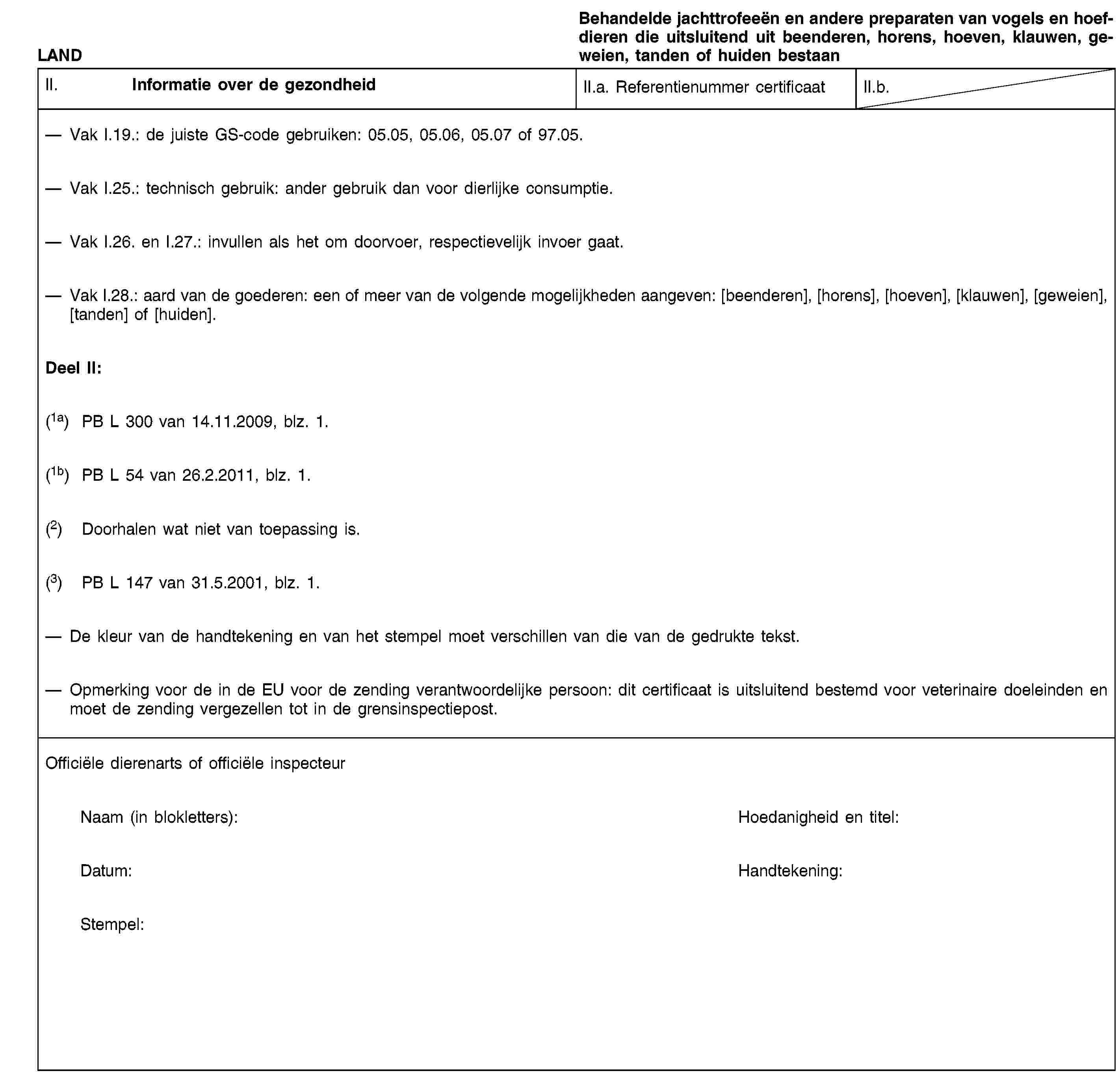 LANDBehandelde jachttrofeeën en andere preparaten van vogels en hoefdieren die uitsluitend uit beenderen, horens, hoeven, klauwen, geweien, tanden of huiden bestaanII. Informatie over de gezondheidII.a. Referentienummer certificaatII.b.Vak I.19.: de juiste GS-code gebruiken: 05.05, 05.06, 05.07 of 97.05.Vak I.25.: technisch gebruik: ander gebruik dan voor dierlijke consumptie.Vak I.26. en I.27.: invullen als het om doorvoer, respectievelijk invoer gaat.Vak I.28.: aard van de goederen: een of meer van de volgende mogelijkheden aangeven: [beenderen], [horens], [hoeven], [klauwen], [geweien], [tanden] of [huiden].Deel II:(1a) PB L 300 van 14.11.2009, blz. 1.(1b) PB L 54 van 26.2.2011, blz. 1.(2) Doorhalen wat niet van toepassing is.(3) PB L 147 van 31.5.2001, blz. 1.De kleur van de handtekening en van het stempel moet verschillen van die van de gedrukte tekst.Opmerking voor de in de EU voor de zending verantwoordelijke persoon: dit certificaat is uitsluitend bestemd voor veterinaire doeleinden en moet de zending vergezellen tot in de grensinspectiepost.Officiële dierenarts of officiële inspecteurNaam (in blokletters):Hoedanigheid en titel:Datum:Handtekening:Stempel: