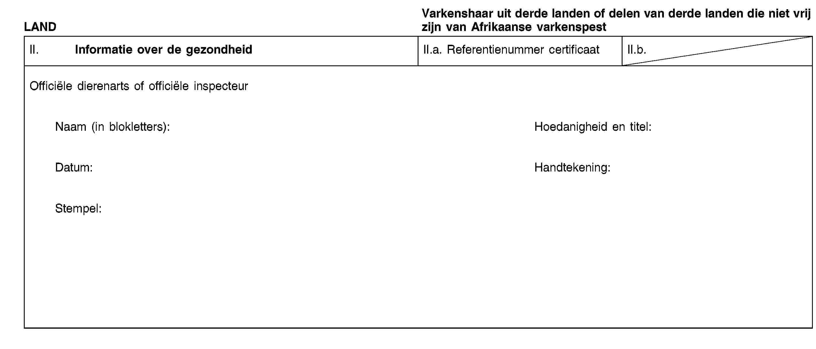 LANDVarkenshaar uit derde landen of delen van derde landen die niet vrij zijn van Afrikaanse varkenspestII. Informatie over de gezondheidII.a. Referentienummer certificaatII.b.Officiële dierenarts of officiële inspecteurNaam (in blokletters):Hoedanigheid en titel:Datum:Handtekening:Stempel: