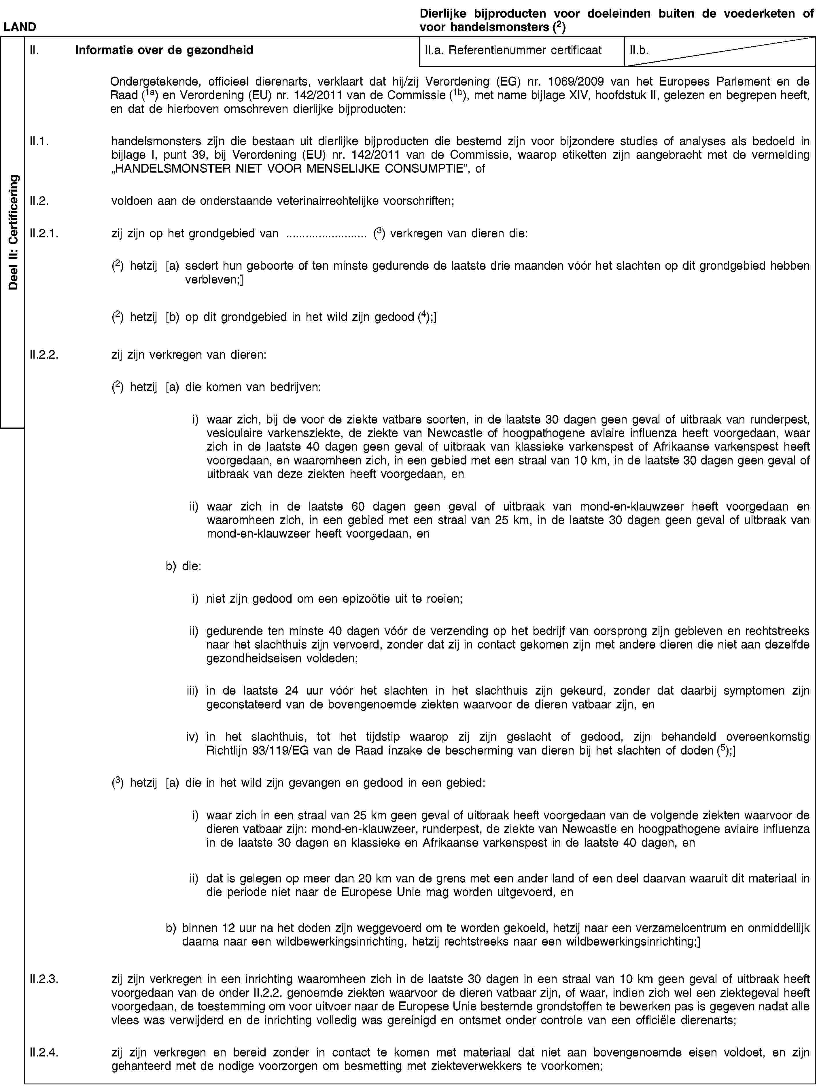 Deel II: CertificeringLANDDierlijke bijproducten voor doeleinden buiten de voederketen of voor handelsmonsters (2)II. Informatie over de gezondheidII.a. Referentienummer certificaatII.b.Ondergetekende, officieel dierenarts, verklaart dat hij/zij Verordening (EG) nr. 1069/2009 van het Europees Parlement en de Raad (1a) en Verordening (EU) nr. 142/2011 van de Commissie (1b), met name bijlage XIV, hoofdstuk II, gelezen en begrepen heeft, en dat de hierboven omschreven dierlijke bijproducten:II.1. handelsmonsters zijn die bestaan uit dierlijke bijproducten die bestemd zijn voor bijzondere studies of analyses als bedoeld in bijlage I, punt 39, bij Verordening (EU) nr. 142/2011 van de Commissie, waarop etiketten zijn aangebracht met de vermelding „HANDELSMONSTER NIET VOOR MENSELIJKE CONSUMPTIE”, ofII.2. voldoen aan de onderstaande veterinairrechtelijke voorschriften;II.2.1. zij zijn op het grondgebied van … (3) verkregen van dieren die:(2) hetzij [a) sedert hun geboorte of ten minste gedurende de laatste drie maanden vóór het slachten op dit grondgebied hebben verbleven;](2) hetzij [b) op dit grondgebied in het wild zijn gedood (4);]II.2.2. zij zijn verkregen van dieren:(2) hetzij [a) die komen van bedrijven:i) waar zich, bij de voor de ziekte vatbare soorten, in de laatste 30 dagen geen geval of uitbraak van runderpest, vesiculaire varkensziekte, de ziekte van Newcastle of hoogpathogene aviaire influenza heeft voorgedaan, waar zich in de laatste 40 dagen geen geval of uitbraak van klassieke varkenspest of Afrikaanse varkenspest heeft voorgedaan, en waaromheen zich, in een gebied met een straal van 10 km, in de laatste 30 dagen geen geval of uitbraak van deze ziekten heeft voorgedaan, enii) waar zich in de laatste 60 dagen geen geval of uitbraak van mond-en-klauwzeer heeft voorgedaan en waaromheen zich, in een gebied met een straal van 25 km, in de laatste 30 dagen geen geval of uitbraak van mond-en-klauwzeer heeft voorgedaan, enb) die:i) niet zijn gedood om een epizoötie uit te roeien;ii) gedurende ten minste 40 dagen vóór de verzending op het bedrijf van oorsprong zijn gebleven en rechtstreeks naar het slachthuis zijn vervoerd, zonder dat zij in contact gekomen zijn met andere dieren die niet aan dezelfde gezondheidseisen voldeden;iii) in de laatste 24 uur vóór het slachten in het slachthuis zijn gekeurd, zonder dat daarbij symptomen zijn geconstateerd van de bovengenoemde ziekten waarvoor de dieren vatbaar zijn, eniv) in het slachthuis, tot het tijdstip waarop zij zijn geslacht of gedood, zijn behandeld overeenkomstig Richtlijn 93/119/EG van de Raad inzake de bescherming van dieren bij het slachten of doden (5);](3) hetzij [a) die in het wild zijn gevangen en gedood in een gebied:i) waar zich in een straal van 25 km geen geval of uitbraak heeft voorgedaan van de volgende ziekten waarvoor de dieren vatbaar zijn: mond-en-klauwzeer, runderpest, de ziekte van Newcastle en hoogpathogene aviaire influenza in de laatste 30 dagen en klassieke en Afrikaanse varkenspest in de laatste 40 dagen, enii) dat is gelegen op meer dan 20 km van de grens met een ander land of een deel daarvan waaruit dit materiaal in die periode niet naar de Europese Unie mag worden uitgevoerd, enb) binnen 12 uur na het doden zijn weggevoerd om te worden gekoeld, hetzij naar een verzamelcentrum en onmiddellijk daarna naar een wildbewerkingsinrichting, hetzij rechtstreeks naar een wildbewerkingsinrichting;]II.2.3. zij zijn verkregen in een inrichting waaromheen zich in de laatste 30 dagen in een straal van 10 km geen geval of uitbraak heeft voorgedaan van de onder II.2.2. genoemde ziekten waarvoor de dieren vatbaar zijn, of waar, indien zich wel een ziektegeval heeft voorgedaan, de toestemming om voor uitvoer naar de Europese Unie bestemde grondstoffen te bewerken pas is gegeven nadat alle vlees was verwijderd en de inrichting volledig was gereinigd en ontsmet onder controle van een officiële dierenarts;II.2.4. zij zijn verkregen en bereid zonder in contact te komen met materiaal dat niet aan bovengenoemde eisen voldoet, en zijn gehanteerd met de nodige voorzorgen om besmetting met ziekteverwekkers te voorkomen;