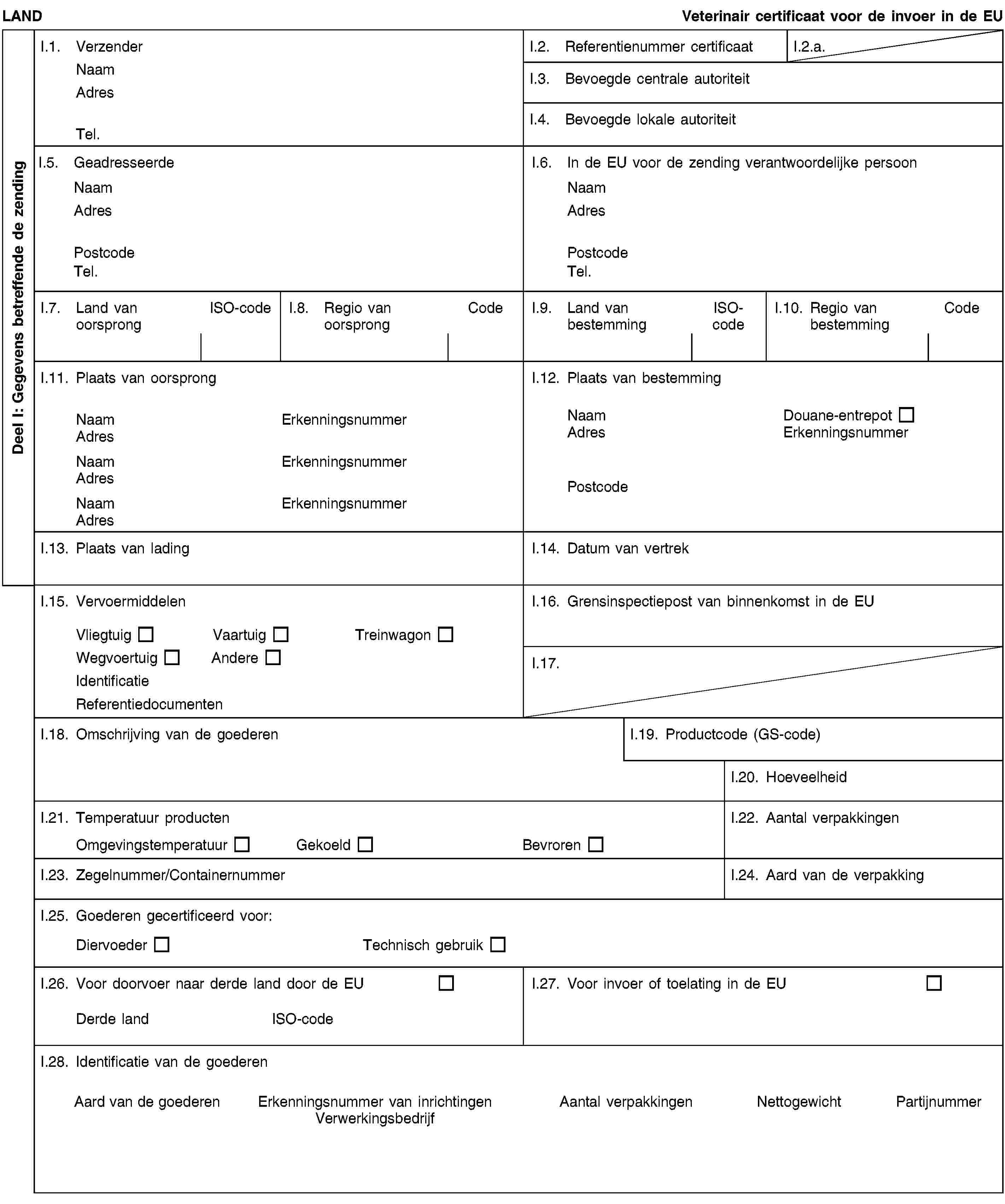 Deel I: Gegevens betreffende de zendingLANDVeterinair certificaat voor de invoer in de EUI.1. VerzenderNaamAdresTel.I.2. Referentienummer certificaatI.2.a.I.3. Bevoegde centrale autoriteitI.4. Bevoegde lokale autoriteitI.5. GeadresseerdeNaamAdresPostcodeTel.I.6. In de EU voor de zending verantwoordelijke persoonNaamAdresPostcodeTel.I.7. Land van oorsprongISO-codeI.8. Regio van oorsprongCodeI.9. Land van bestemmingISO-codeI.10. Regio van bestemmingCodeI.11. Plaats van oorsprongNaamErkenningsnummerAdresNaamErkenningsnummerAdresNaamErkenningsnummerAdresI.12. Plaats van bestemmingNaamDouane-entrepotAdresErkenningsnummerPostcodeI.13. Plaats van ladingI.14. Datum van vertrekI.15. VervoermiddelenVliegtuigVaartuigTreinwagonWegvoertuigAndereIdentificatieReferentiedocumentenI.16. Grensinspectiepost van binnenkomst in de EUI.17.I.18. Omschrijving van de goederenI.19. Productcode (GS-code)I.20. HoeveelheidI.21. Temperatuur productenOmgevingstemperatuurGekoeldBevrorenI.22. Aantal verpakkingenI.23. Zegelnummer/ContainernummerI.24. Aard van de verpakkingI.25. Goederen gecertificeerd voor:DiervoederTechnisch gebruikI.26. Voor doorvoer naar derde land door de EUDerde landISO-codeI.27. Voor invoer of toelating in de EUI.28. Identificatie van de goederenAard van de goederenErkenningsnummer van inrichtingenVerwerkingsbedrijfAantal verpakkingenNettogewichtPartijnummer