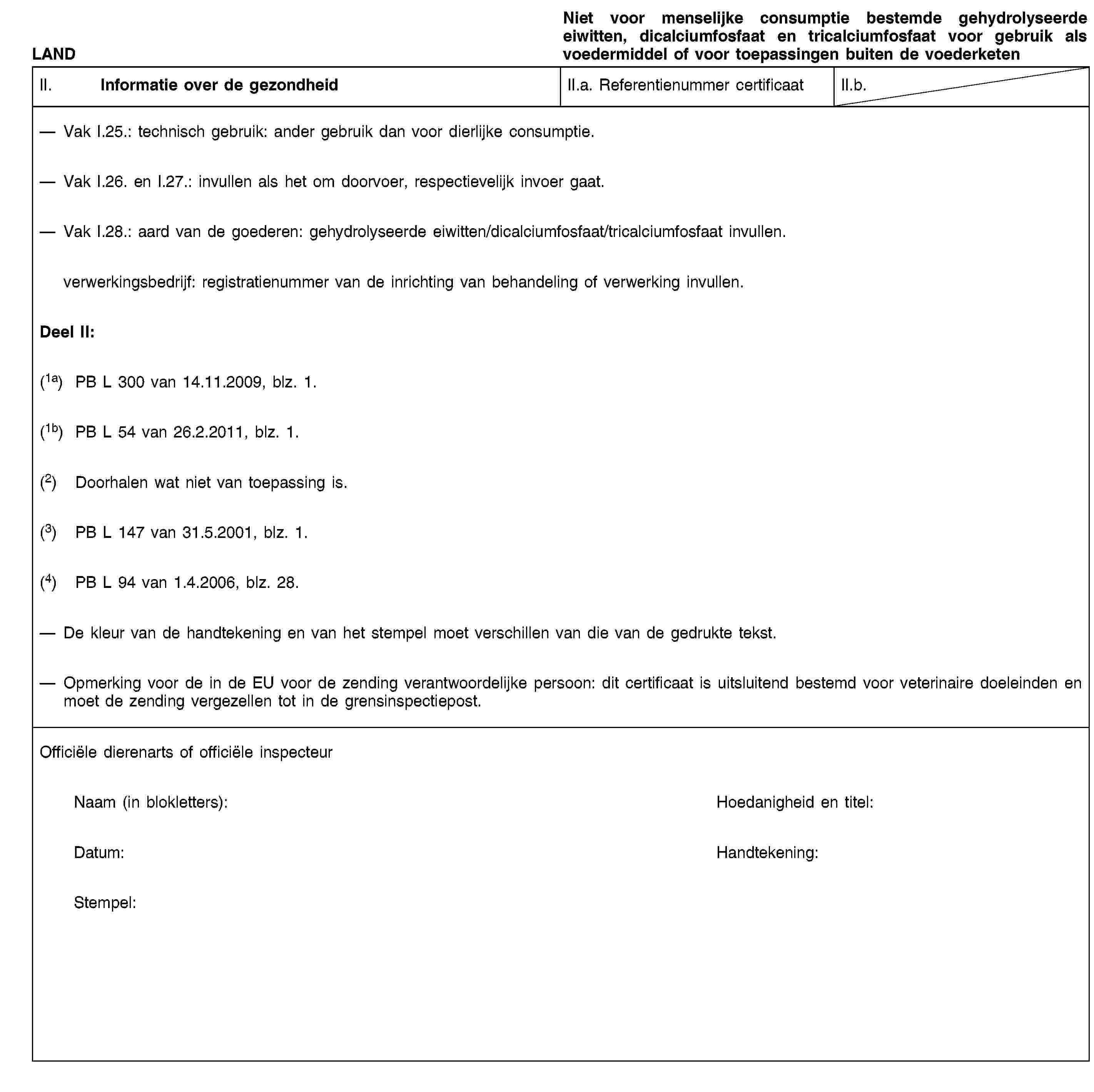 LANDNiet voor menselijke consumptie bestemde gehydrolyseerde eiwitten, dicalciumfosfaat en tricalciumfosfaat voor gebruik als voedermiddel of voor toepassingen buiten de voederketenII. Informatie over de gezondheidII.a. Referentienummer certificaatII.b.Vak I.25.: technisch gebruik: ander gebruik dan voor dierlijke consumptie.Vak I.26. en I.27.: invullen als het om doorvoer, respectievelijk invoer gaat.Vak I.28.: aard van de goederen: gehydrolyseerde eiwitten/dicalciumfosfaat/tricalciumfosfaat invullen.verwerkingsbedrijf: registratienummer van de inrichting van behandeling of verwerking invullen.Deel II:(1a) PB L 300 van 14.11.2009, blz. 1.(1b) PB L 54 van 26.2.2011, blz. 1.(2) Doorhalen wat niet van toepassing is.(3) PB L 147 van 31.5.2001, blz. 1.(4) PB L 94 van 1.4.2006, blz. 28.De kleur van de handtekening en van het stempel moet verschillen van die van de gedrukte tekst.Opmerking voor de in de EU voor de zending verantwoordelijke persoon: dit certificaat is uitsluitend bestemd voor veterinaire doeleinden en moet de zending vergezellen tot in de grensinspectiepost.Officiële dierenarts of officiële inspecteurNaam (in blokletters):Hoedanigheid en titel:Datum:Handtekening:Stempel: