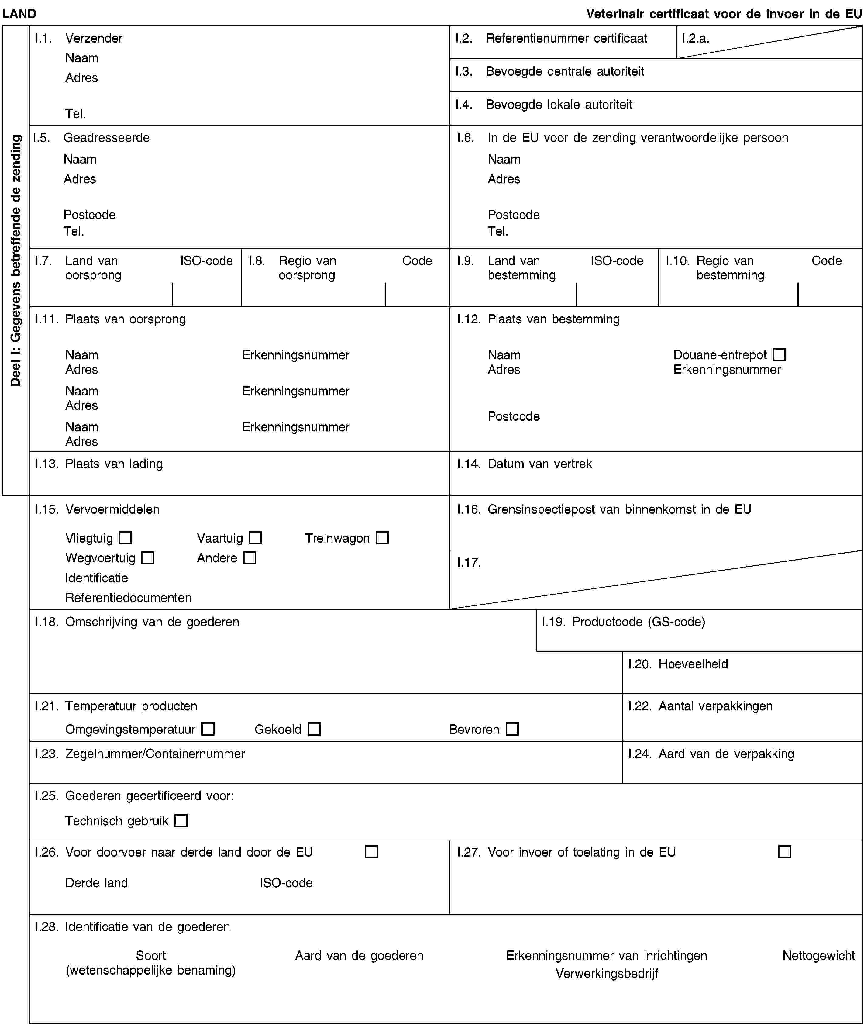 Deel I: Gegevens betreffende de zendingLANDVeterinair certificaat voor de invoer in de EUI.1. VerzenderNaamAdresTel.I.2. Referentienummer certificaatI.2.a.I.3. Bevoegde centrale autoriteitI.4. Bevoegde lokale autoriteitI.5. GeadresseerdeNaamAdresPostcodeTel.I.6. In de EU voor de zending verantwoordelijke persoonNaamAdresPostcodeTel.I.7. Land van oorsprongISO-codeI.8. Regio van oorsprongCodeI.9. Land van bestemmingISO-codeI.10. Regio van bestemmingCodeI.11. Plaats van oorsprongNaamErkenningsnummerAdresNaamErkenningsnummerAdresNaamErkenningsnummerAdresI.12. Plaats van bestemmingNaamDouane-entrepotAdresErkenningsnummerPostcodeI.13. Plaats van ladingI.14. Datum van vertrekI.15. VervoermiddelenVliegtuigVaartuigTreinwagonWegvoertuigAndereIdentificatieReferentiedocumentenI.16. Grensinspectiepost van binnenkomst in de EUI.17.I.18. Omschrijving van de goederenI.19. Productcode (GS-code)I.20. HoeveelheidI.21. Temperatuur productenOmgevingstemperatuurGekoeldBevrorenI.22. Aantal verpakkingenI.23. Zegelnummer/ContainernummerI.24. Aard van de verpakkingI.25. Goederen gecertificeerd voor:Technisch gebruikI.26. Voor doorvoer naar derde land door de EUDerde landISO-codeI.27. Voor invoer of toelating in de EUI.28. Identificatie van de goederenSoort(wetenschappelijke benaming)Aard van de goederenErkenningsnummer van inrichtingenVerwerkingsbedrijfNettogewicht