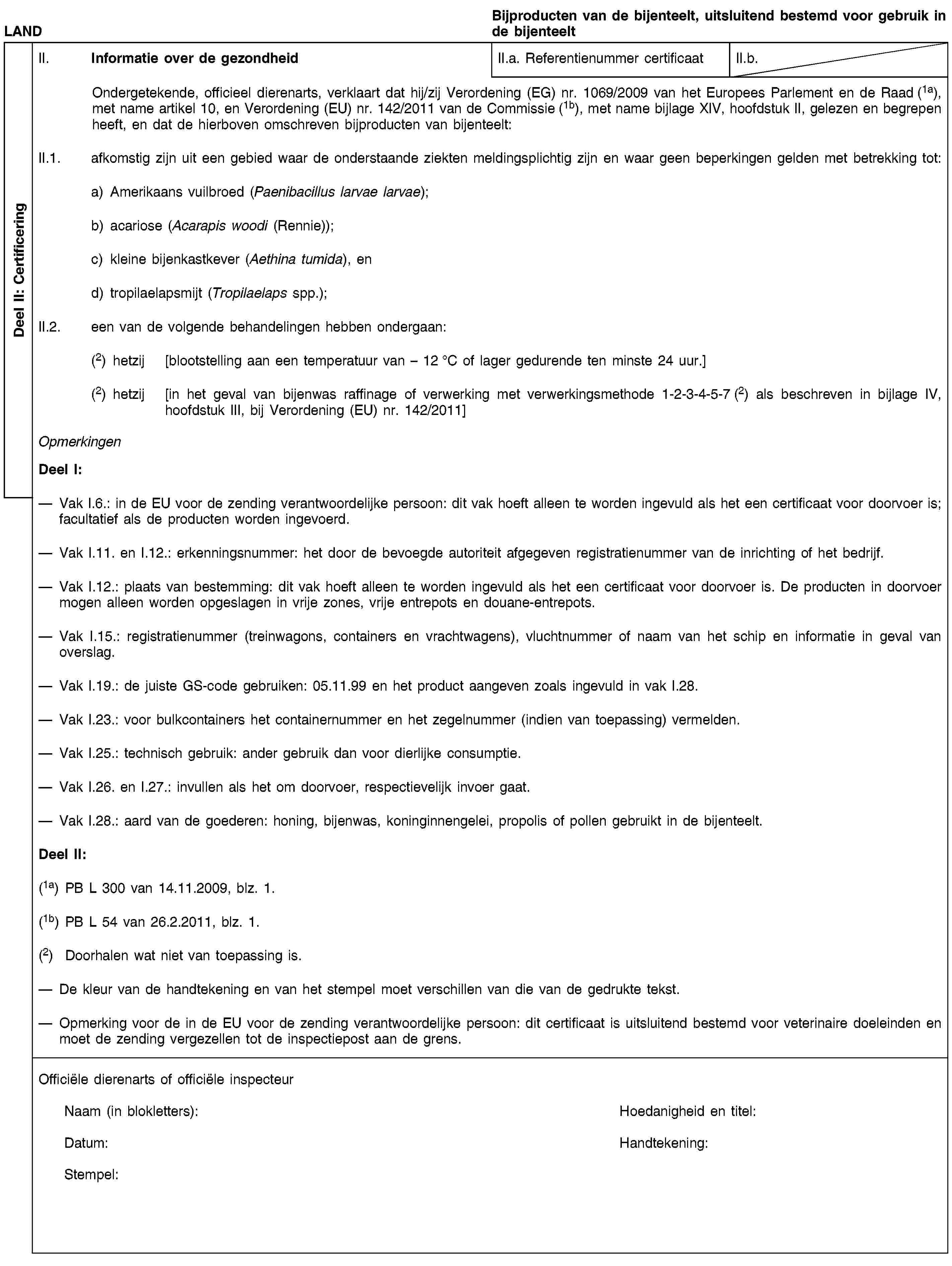 Deel II: CertificeringLANDBijproducten van de bijenteelt, uitsluitend bestemd voor gebruik in de bijenteeltII. Informatie over de gezondheidII.a. Referentienummer certificaatII.b.Ondergetekende, officieel dierenarts, verklaart dat hij/zij Verordening (EG) nr. 1069/2009 van het Europees Parlement en de Raad (1a), met name artikel 10, en Verordening (EU) nr. 142/2011 van de Commissie (1b), met name bijlage XIV, hoofdstuk II, gelezen en begrepen heeft, en dat de hierboven omschreven bijproducten van bijenteelt:II.1. afkomstig zijn uit een gebied waar de onderstaande ziekten meldingsplichtig zijn en waar geen beperkingen gelden met betrekking tot:a) Amerikaans vuilbroed (Paenibacillus larvae larvae);b) acariose (Acarapis woodi (Rennie));c) kleine bijenkastkever (Aethina tumida), end) tropilaelapsmijt (Tropilaelaps spp.);II.2. een van de volgende behandelingen hebben ondergaan:(2) hetzij [blootstelling aan een temperatuur van – 12 °C of lager gedurende ten minste 24 uur.](2) hetzij [in het geval van bijenwas raffinage of verwerking met verwerkingsmethode 1-2-3-4-5-7 (2) als beschreven in bijlage IV, hoofdstuk III, bij Verordening (EU) nr. 142/2011]OpmerkingenDeel I:Vak I.6.: in de EU voor de zending verantwoordelijke persoon: dit vak hoeft alleen te worden ingevuld als het een certificaat voor doorvoer is; facultatief als de producten worden ingevoerd.Vak I.11. en I.12.: erkenningsnummer: het door de bevoegde autoriteit afgegeven registratienummer van de inrichting of het bedrijf.Vak I.12.: plaats van bestemming: dit vak hoeft alleen te worden ingevuld als het een certificaat voor doorvoer is. De producten in doorvoer mogen alleen worden opgeslagen in vrije zones, vrije entrepots en douane-entrepots.Vak I.15.: registratienummer (treinwagons, containers en vrachtwagens), vluchtnummer of naam van het schip en informatie in geval van overslag.Vak I.19.: de juiste GS-code gebruiken: 05.11.99 en het product aangeven zoals ingevuld in vak I.28.Vak I.23.: voor bulkcontainers het containernummer en het zegelnummer (indien van toepassing) vermelden.Vak I.25.: technisch gebruik: ander gebruik dan voor dierlijke consumptie.Vak I.26. en I.27.: invullen als het om doorvoer, respectievelijk invoer gaat.Vak I.28.: aard van de goederen: honing, bijenwas, koninginnengelei, propolis of pollen gebruikt in de bijenteelt.Deel II:(1a) PB L 300 van 14.11.2009, blz. 1.(1b) PB L 54 van 26.2.2011, blz. 1.(2) Doorhalen wat niet van toepassing is.De kleur van de handtekening en van het stempel moet verschillen van die van de gedrukte tekst.Opmerking voor de in de EU voor de zending verantwoordelijke persoon: dit certificaat is uitsluitend bestemd voor veterinaire doeleinden en moet de zending vergezellen tot de inspectiepost aan de grens.Officiële dierenarts of officiële inspecteurNaam (in blokletters):Hoedanigheid en titel:Datum:Handtekening:Stempel: