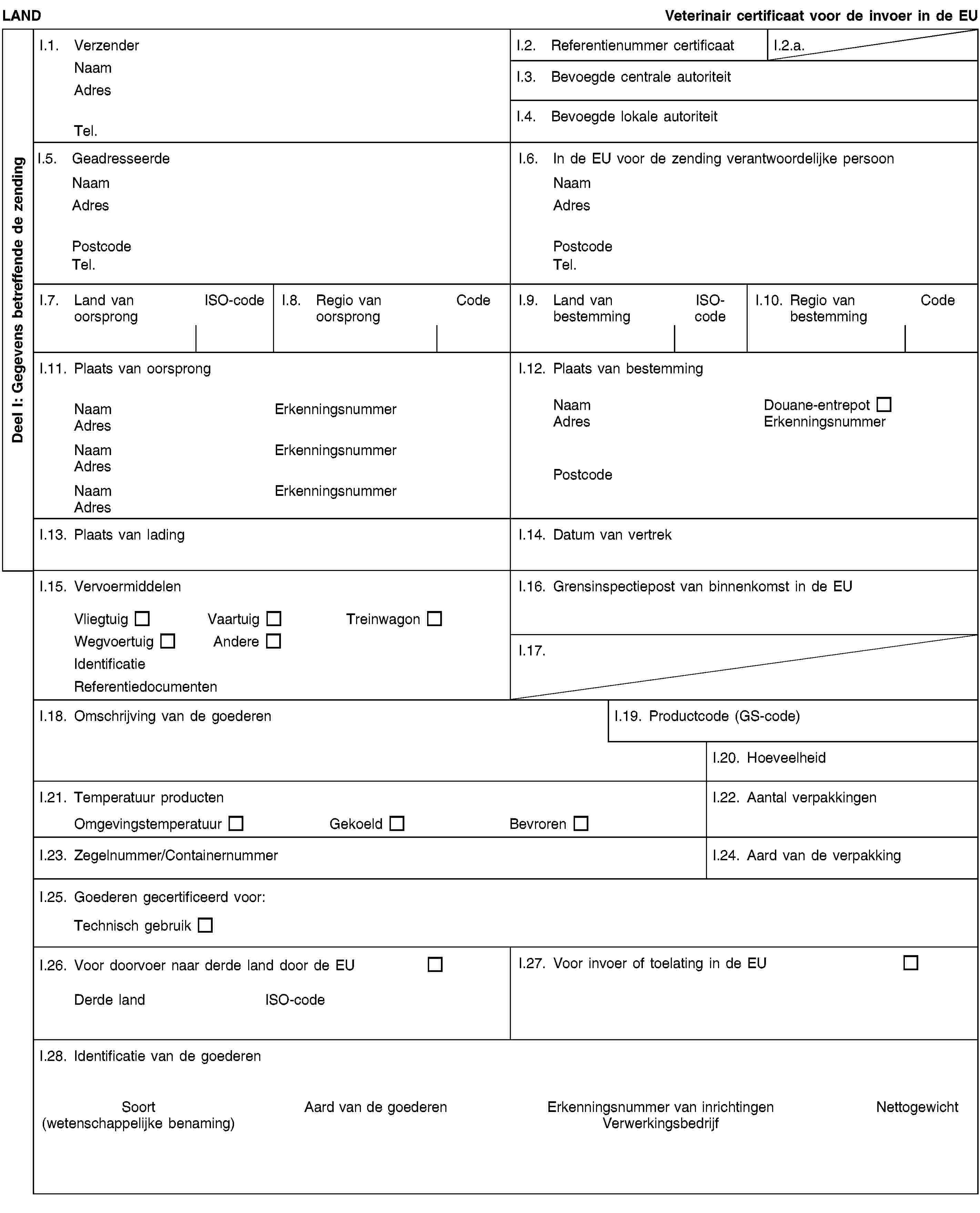 Deel I: Gegevens betreffende de zendingLANDVeterinair certificaat voor de invoer in de EUI.1. VerzenderNaamAdresTel.I.2. Referentienummer certificaatI.2.a.I.3. Bevoegde centrale autoriteitI.4. Bevoegde lokale autoriteitI.5. GeadresseerdeNaamAdresPostcodeTel.I.6. In de EU voor de zending verantwoordelijke persoonNaamAdresPostcodeTel.I.7. Land van oorsprongISO-codeI.8. Regio van oorsprongCodeI.9. Land van bestemmingISO-codeI.10. Regio van bestemmingCodeI.11. Plaats van oorsprongNaamErkenningsnummerAdresNaamErkenningsnummerAdresNaamErkenningsnummerAdresI.12. Plaats van bestemmingNaamDouane-entrepotAdresErkenningsnummerPostcodeI.13. Plaats van ladingI.14. Datum van vertrekI.15. VervoermiddelenVliegtuigVaartuigTreinwagonWegvoertuigAndereIdentificatieReferentiedocumentenI.16. Grensinspectiepost van binnenkomst in de EUI.17.I.18. Omschrijving van de goederenI.19. Productcode (GS-code)I.20. HoeveelheidI.21. Temperatuur productenOmgevingstemperatuurGekoeldBevrorenI.22. Aantal verpakkingenI.23. Zegelnummer/ContainernummerI.24. Aard van de verpakkingI.25. Goederen gecertificeerd voor:Technisch gebruikI.26. Voor doorvoer naar derde land door de EUDerde landISO-codeI.27. Voor invoer of toelating in de EUI.28. Identificatie van de goederenSoort(wetenschappelijke benaming)Aard van de goederenErkenningsnummer van inrichtingenVerwerkingsbedrijfNettogewicht