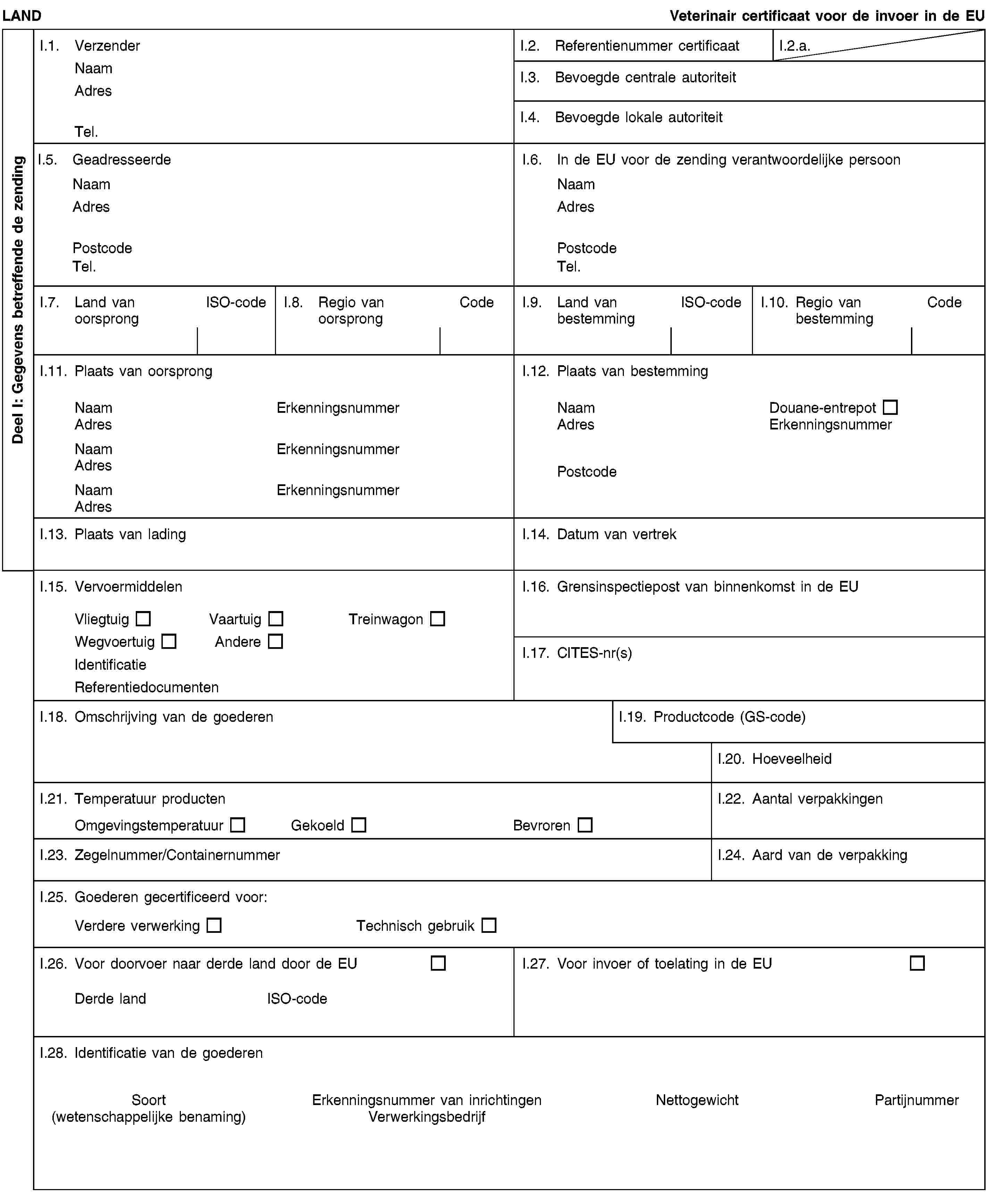 Deel I: Gegevens betreffende de zendingLANDVeterinair certificaat voor de invoer in de EUI.1. VerzenderNaamAdresTel.I.2. Referentienummer certificaatI.2.a.I.3. Bevoegde centrale autoriteitI.4. Bevoegde lokale autoriteitI.5. GeadresseerdeNaamAdresPostcodeTel.I.6. In de EU voor de zending verantwoordelijke persoonNaamAdresPostcodeTel.I.7. Land van oorsprongISO-codeI.8. Regio van oorsprongCodeI.9. Land van bestemmingISO-codeI.10. Regio van bestemmingCodeI.11. Plaats van oorsprongNaamErkenningsnummerAdresNaamErkenningsnummerAdresNaamErkenningsnummerAdresI.12. Plaats van bestemmingNaamDouane-entrepotAdresErkenningsnummerPostcodeI.13. Plaats van ladingI.14. Datum van vertrekI.15. VervoermiddelenVliegtuigVaartuigTreinwagonWegvoertuigAndereIdentificatieReferentiedocumentenI.16. Grensinspectiepost van binnenkomst in de EUI.17. CITES-nr(s)I.18. Omschrijving van de goederenI.19. Productcode (GS-code)I.20. HoeveelheidI.21. Temperatuur productenOmgevingstemperatuurGekoeldBevrorenI.22. Aantal verpakkingenI.23. Zegelnummer/ContainernummerI.24. Aard van de verpakkingI.25. Goederen gecertificeerd voor:Verdere verwerkingTechnisch gebruikI.26. Voor doorvoer naar derde land door de EUDerde landISO-codeI.27. Voor invoer of toelating in de EUI.28. Identificatie van de goederenSoort(wetenschappelijke benaming)Erkenningsnummer van inrichtingenVerwerkingsbedrijfNettogewichtPartijnummer