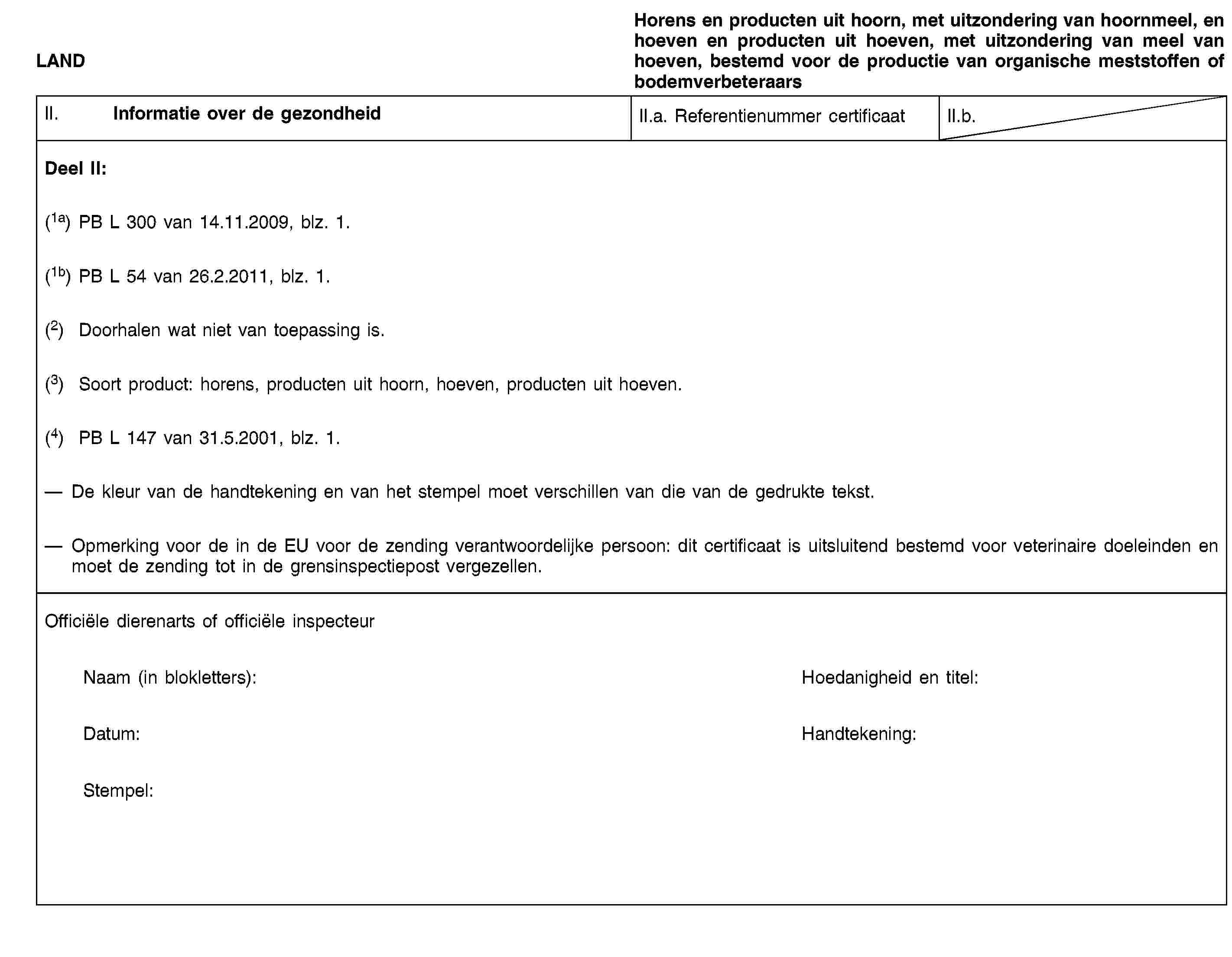 LANDHorens en producten uit hoorn, met uitzondering van hoornmeel, en hoeven en producten uit hoeven, met uitzondering van meel van hoeven, bestemd voor de productie van organische meststoffen of bodemverbeteraarsII. Informatie over de gezondheidII.a. Referentienummer certificaatII.b.Deel II:(1a) PB L 300 van 14.11.2009, blz. 1.(1b) PB L 54 van 26.2.2011, blz. 1.(2) Doorhalen wat niet van toepassing is.(3) Soort product: horens, producten uit hoorn, hoeven, producten uit hoeven.(4) PB L 147 van 31.5.2001, blz. 1.De kleur van de handtekening en van het stempel moet verschillen van die van de gedrukte tekst.Opmerking voor de in de EU voor de zending verantwoordelijke persoon: dit certificaat is uitsluitend bestemd voor veterinaire doeleinden en moet de zending tot in de grensinspectiepost vergezellen.Officiële dierenarts of officiële inspecteurNaam (in blokletters):Hoedanigheid en titel:Datum:Handtekening:Stempel: