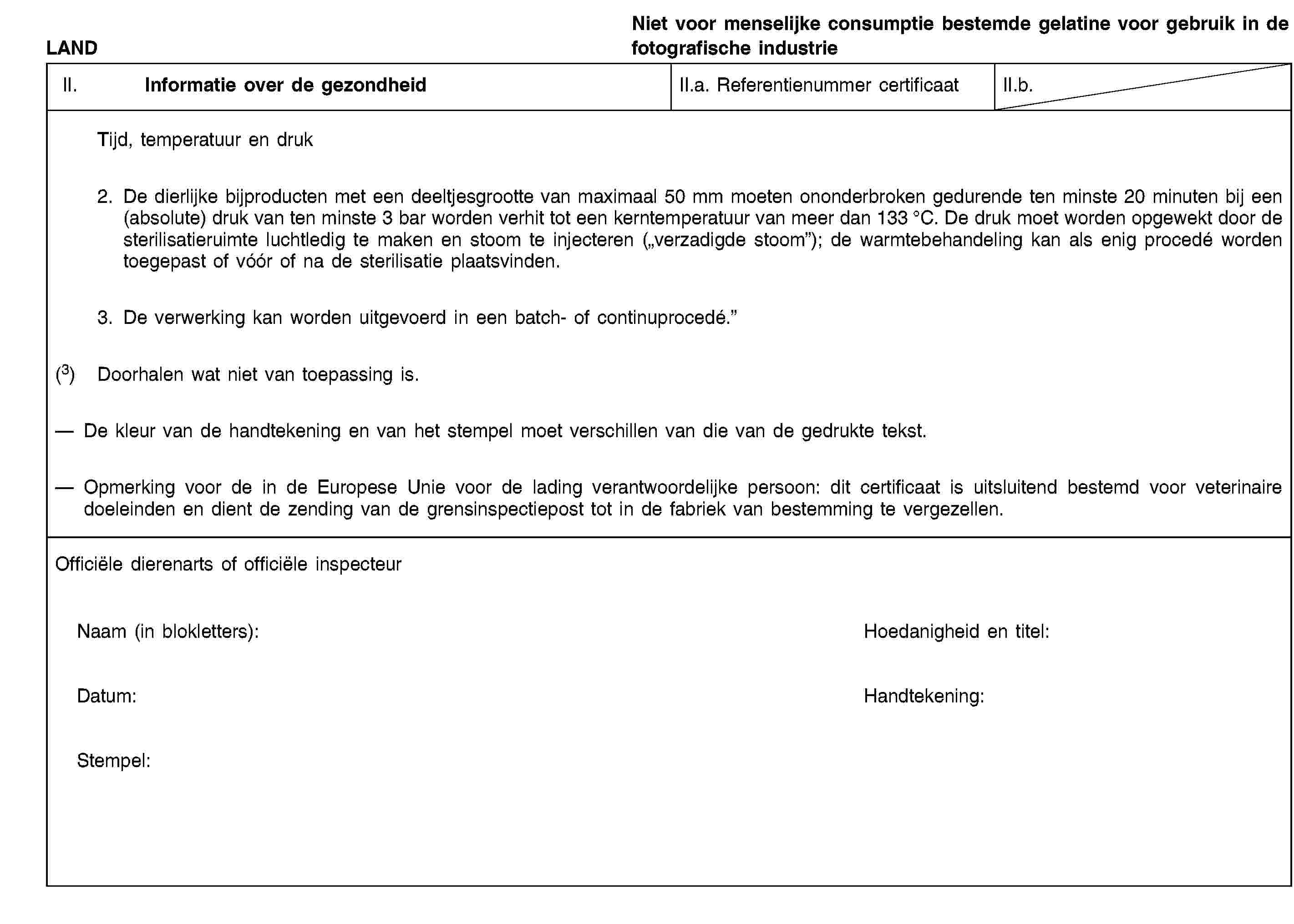 LANDNiet voor menselijke consumptie bestemde gelatine voor gebruik in de fotografische industrieII. Informatie over de gezondheidII.a. Referentienummer certificaatII.b.Tijd, temperatuur en druk2. De dierlijke bijproducten met een deeltjesgrootte van maximaal 50 mm moeten ononderbroken gedurende ten minste 20 minuten bij een (absolute) druk van ten minste 3 bar worden verhit tot een kerntemperatuur van meer dan 133 °C. De druk moet worden opgewekt door de sterilisatieruimte luchtledig te maken en stoom te injecteren („verzadigde stoom”); de warmtebehandeling kan als enig procedé worden toegepast of vóór of na de sterilisatie plaatsvinden.3. De verwerking kan worden uitgevoerd in een batch- of continuprocedé.”(3) Doorhalen wat niet van toepassing is.De kleur van de handtekening en van het stempel moet verschillen van die van de gedrukte tekst.Opmerking voor de in de Europese Unie voor de lading verantwoordelijke persoon: dit certificaat is uitsluitend bestemd voor veterinaire doeleinden en dient de zending van de grensinspectiepost tot in de fabriek van bestemming te vergezellen.Officiële dierenarts of officiële inspecteurNaam (in blokletters):Hoedanigheid en titel:Datum:Handtekening:Stempel: