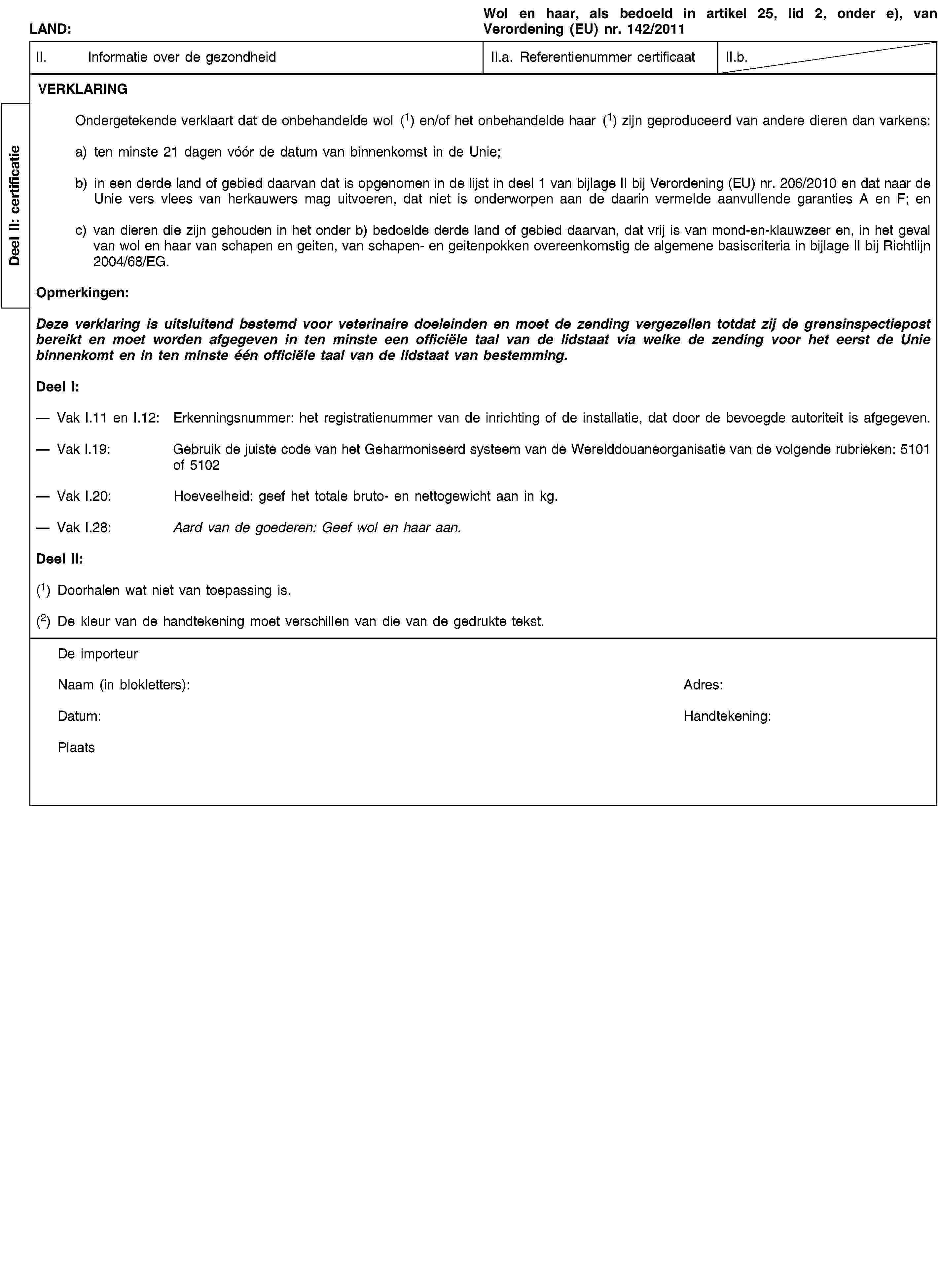 Deel II: certificatieLAND:Wol en haar, als bedoeld in artikel 25, lid 2, onder e), van Verordening (EU) nr. 142/2011II. Informatie over de gezondheidII.a. Referentienummer certificaatII.b.VERKLARINGOndergetekende verklaart dat de onbehandelde wol (1) en/of het onbehandelde haar (1) zijn geproduceerd van andere dieren dan varkens:a) ten minste 21 dagen vóór de datum van binnenkomst in de Unie;b) in een derde land of gebied daarvan dat is opgenomen in de lijst in deel 1 van bijlage II bij Verordening (EU) nr. 206/2010 en dat naar de Unie vers vlees van herkauwers mag uitvoeren, dat niet is onderworpen aan de daarin vermelde aanvullende garanties A en F; enc) van dieren die zijn gehouden in het onder b) bedoelde derde land of gebied daarvan, dat vrij is van mond-en-klauwzeer en, in het geval van wol en haar van schapen en geiten, van schapen- en geitenpokken overeenkomstig de algemene basiscriteria in bijlage II bij Richtlijn 2004/68/EG.Opmerkingen:Deze verklaring is uitsluitend bestemd voor veterinaire doeleinden en moet de zending vergezellen totdat zij de grensinspectiepost bereikt en moet worden afgegeven in ten minste een officiële taal van de lidstaat via welke de zending voor het eerst de Unie binnenkomt en in ten minste één officiële taal van de lidstaat van bestemming.Deel I:Vak I.11 en I.12: Erkenningsnummer: het registratienummer van de inrichting of de installatie, dat door de bevoegde autoriteit is afgegeven.Vak I.19: Gebruik de juiste code van het Geharmoniseerd systeem van de Werelddouaneorganisatie van de volgende rubrieken: 5101 of 5102Vak I.20: Hoeveelheid: geef het totale bruto- en nettogewicht aan in kg.Vak I.28: Aard van de goederen: Geef wol en haar aan.Deel II:(1) Doorhalen wat niet van toepassing is.(2) De kleur van de handtekening moet verschillen van die van de gedrukte tekst.De importeurNaam (in blokletters):Adres:Datum:Handtekening:Plaats