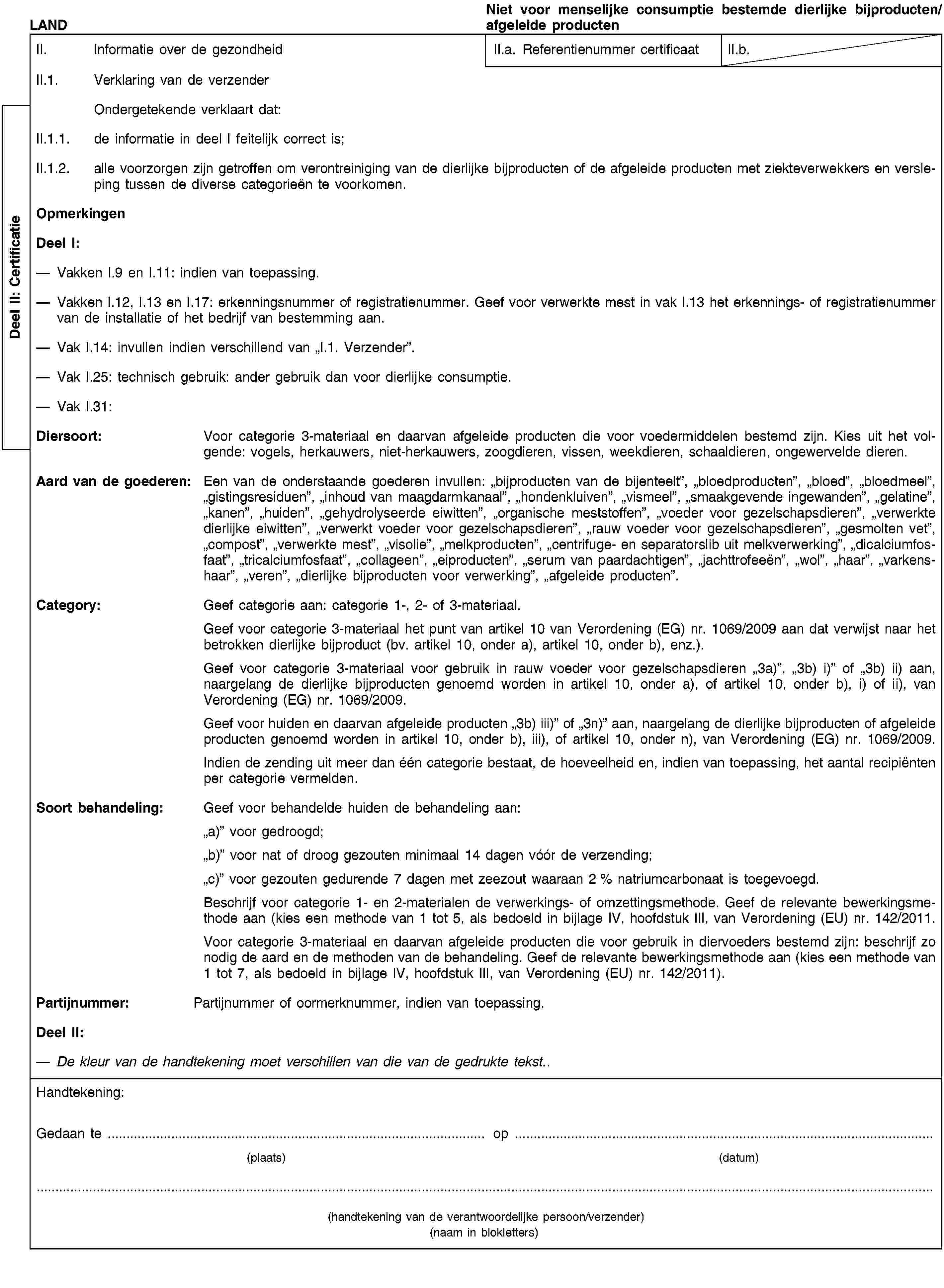 Deel II: CertificatieLANDNiet voor menselijke consumptie bestemde dierlijke bijproducten/afgeleide productenII. Informatie over de gezondheidII.a. Referentienummer certificaatII.b.II.1. Verklaring van de verzenderOndergetekende verklaart dat:II.1.1. de informatie in deel I feitelijk correct is;II.1.2. alle voorzorgen zijn getroffen om verontreiniging van de dierlijke bijproducten of de afgeleide producten met ziekteverwekkers en versleping tussen de diverse categorieën te voorkomen.OpmerkingenDeel I:Vakken I.9 en I.11: indien van toepassing.Vakken I.12, I.13 en I.17: erkenningsnummer of registratienummer. Geef voor verwerkte mest in vak I.13 het erkennings- of registratienummer van de installatie of het bedrijf van bestemming aan.Vak I.14: invullen indien verschillend van „I.1. Verzender”.Vak I.25: technisch gebruik: ander gebruik dan voor dierlijke consumptie.Vak I.31:Diersoort: Voor categorie 3-materiaal en daarvan afgeleide producten die voor voedermiddelen bestemd zijn. Kies uit het volgende: vogels, herkauwers, niet-herkauwers, zoogdieren, vissen, weekdieren, schaaldieren, ongewervelde dieren.Aard van de goederen: Een van de onderstaande goederen invullen: „bijproducten van de bijenteelt”, „bloedproducten”, „bloed”, „bloedmeel”, „gistingsresiduen”, „inhoud van maagdarmkanaal”, „hondenkluiven”, „vismeel”, „smaakgevende ingewanden”, „gelatine”, „kanen”, „huiden”, „gehydrolyseerde eiwitten”, „organische meststoffen”, „voeder voor gezelschapsdieren”, „verwerkte dierlijke eiwitten”, „verwerkt voeder voor gezelschapsdieren”, „rauw voeder voor gezelschapsdieren”, „gesmolten vet”, „compost”, „verwerkte mest”, „visolie”, „melkproducten”, „centrifuge- en separatorslib uit melkverwerking”, „dicalciumfosfaat”, „tricalciumfosfaat”, „collageen”, „eiproducten”, „serum van paardachtigen”, „jachttrofeeën”, „wol”, „haar”, „varkenshaar”, „veren”, „dierlijke bijproducten voor verwerking”, „afgeleide producten”.Category: Geef categorie aan: categorie 1-, 2- of 3-materiaal.Geef voor categorie 3-materiaal het punt van artikel 10 van Verordening (EG) nr. 1069/2009 aan dat verwijst naar het betrokken dierlijke bijproduct (bv. artikel 10, onder a), artikel 10, onder b), enz.).Geef voor categorie 3-materiaal voor gebruik in rauw voeder voor gezelschapsdieren „3a)”, „3b) i)” of „3b) ii) aan, naargelang de dierlijke bijproducten genoemd worden in artikel 10, onder a), of artikel 10, onder b), i) of ii), van Verordening (EG) nr. 1069/2009.Geef voor huiden en daarvan afgeleide producten „3b) iii)” of „3n)” aan, naargelang de dierlijke bijproducten of afgeleide producten genoemd worden in artikel 10, onder b), iii), of artikel 10, onder n), van Verordening (EG) nr. 1069/2009.Indien de zending uit meer dan één categorie bestaat, de hoeveelheid en, indien van toepassing, het aantal recipiënten per categorie vermelden.Soort behandeling: Geef voor behandelde huiden de behandeling aan:„a)” voor gedroogd;„b)” voor nat of droog gezouten minimaal 14 dagen vóór de verzending;„c)” voor gezouten gedurende 7 dagen met zeezout waaraan 2 % natriumcarbonaat is toegevoegd.Beschrijf voor categorie 1- en 2-materialen de verwerkings- of omzettingsmethode. Geef de relevante bewerkingsmethode aan (kies een methode van 1 tot 5, als bedoeld in bijlage IV, hoofdstuk III, van Verordening (EU) nr. 142/2011.Voor categorie 3-materiaal en daarvan afgeleide producten die voor gebruik in diervoeders bestemd zijn: beschrijf zo nodig de aard en de methoden van de behandeling. Geef de relevante bewerkingsmethode aan (kies een methode van 1 tot 7, als bedoeld in bijlage IV, hoofdstuk III, van Verordening (EU) nr. 142/2011).Partijnummer: Partijnummer of oormerknummer, indien van toepassing.Deel II:De kleur van de handtekening moet verschillen van die van de gedrukte tekst..Handtekening:Gedaan te … op …(plaats)(datum)(handtekening van de verantwoordelijke persoon/verzender)(naam in blokletters)