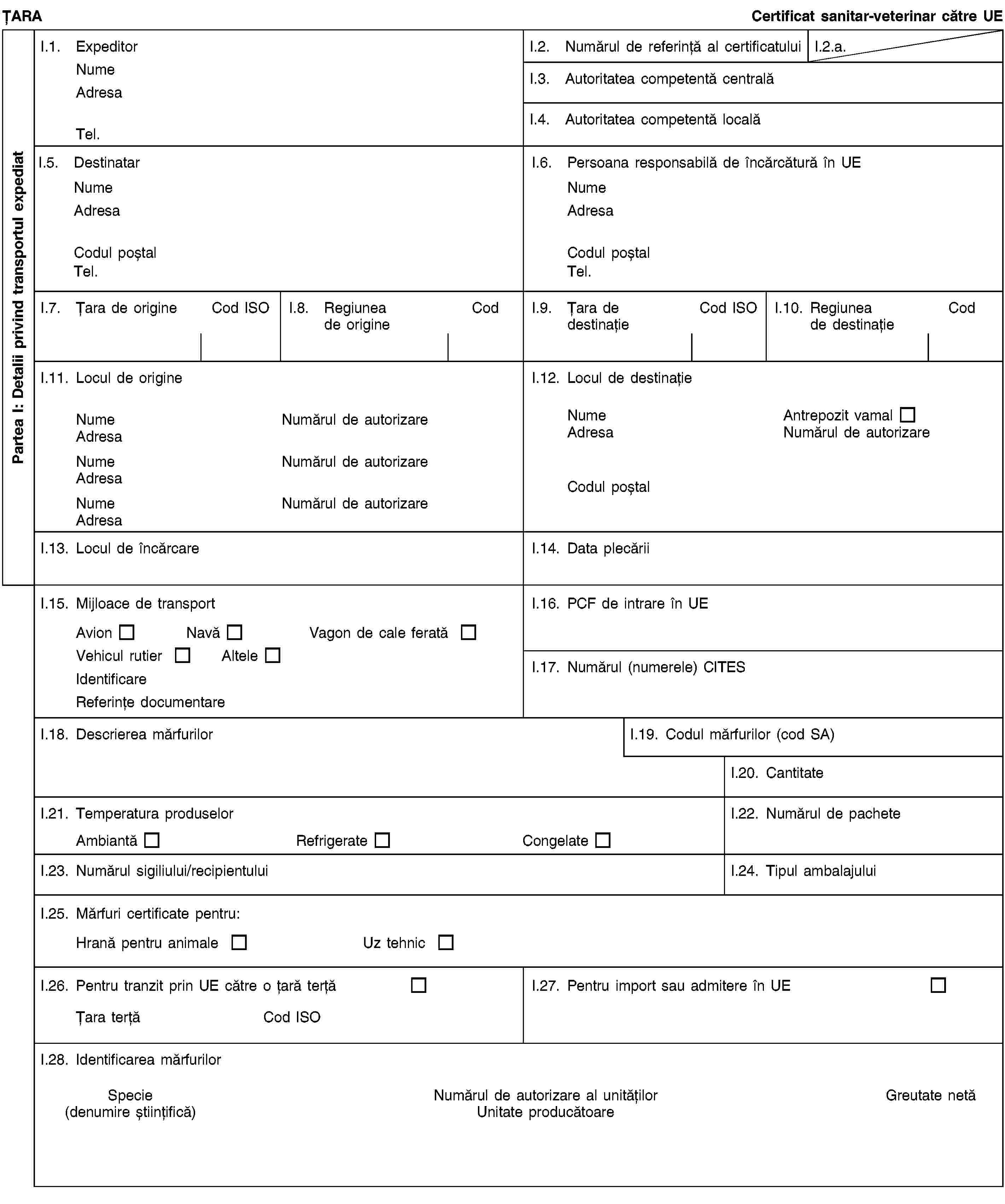 Partea I: Detalii privind transportul expediatȚARACertificat sanitar-veterinar către UEI.1. ExpeditorNumeAdresaTel.I.2. Numărul de referință al certificatuluiI.2.a.I.3. Autoritatea competentă centralăI.4. Autoritatea competentă localăI.5. DestinatarNumeAdresaCodul poștalTel.I.6. Persoana responsabilă de încărcătură în UENumeAdresaCodul poștalTel.I.7. Țara de origineCod ISOI.8. Regiunea de origineCodI.9. Țara de destinațieCod ISOI.10. Regiunea de destinațieCodI.11. Locul de origineNumeNumărul de autorizareAdresaNumeNumărul de autorizareAdresaNumeNumărul de autorizareAdresaI.12. Locul de destinațieNumeAntrepozit vamalAdresaNumărul de autorizareCodul poștalI.13. Locul de încărcareI.14. Data plecăriiI.15. Mijloace de transportAvionNavăVagon de cale feratăVehicul rutierAlteleIdentificareReferințe documentareI.16. PCF de intrare în UEI.17. Numărul (numerele) CITESI.18. Descrierea mărfurilorI.19. Codul mărfurilor (cod SA)I.20. CantitateI.21. Temperatura produselorAmbiantăRefrigerateCongelateI.22. Numărul de pacheteI.23. Numărul sigiliului/recipientuluiI.24. Tipul ambalajuluiI.25. Mărfuri certificate pentru:Hrană pentru animaleUz tehnicI.26. Pentru tranzit prin UE către o țară terțăȚara terțăCod ISOI.27. Pentru import sau admitere în UEI.28. Identificarea mărfurilorSpecie(denumire științifică)Numărul de autorizare al unitățilorUnitate producătoareGreutate netă
