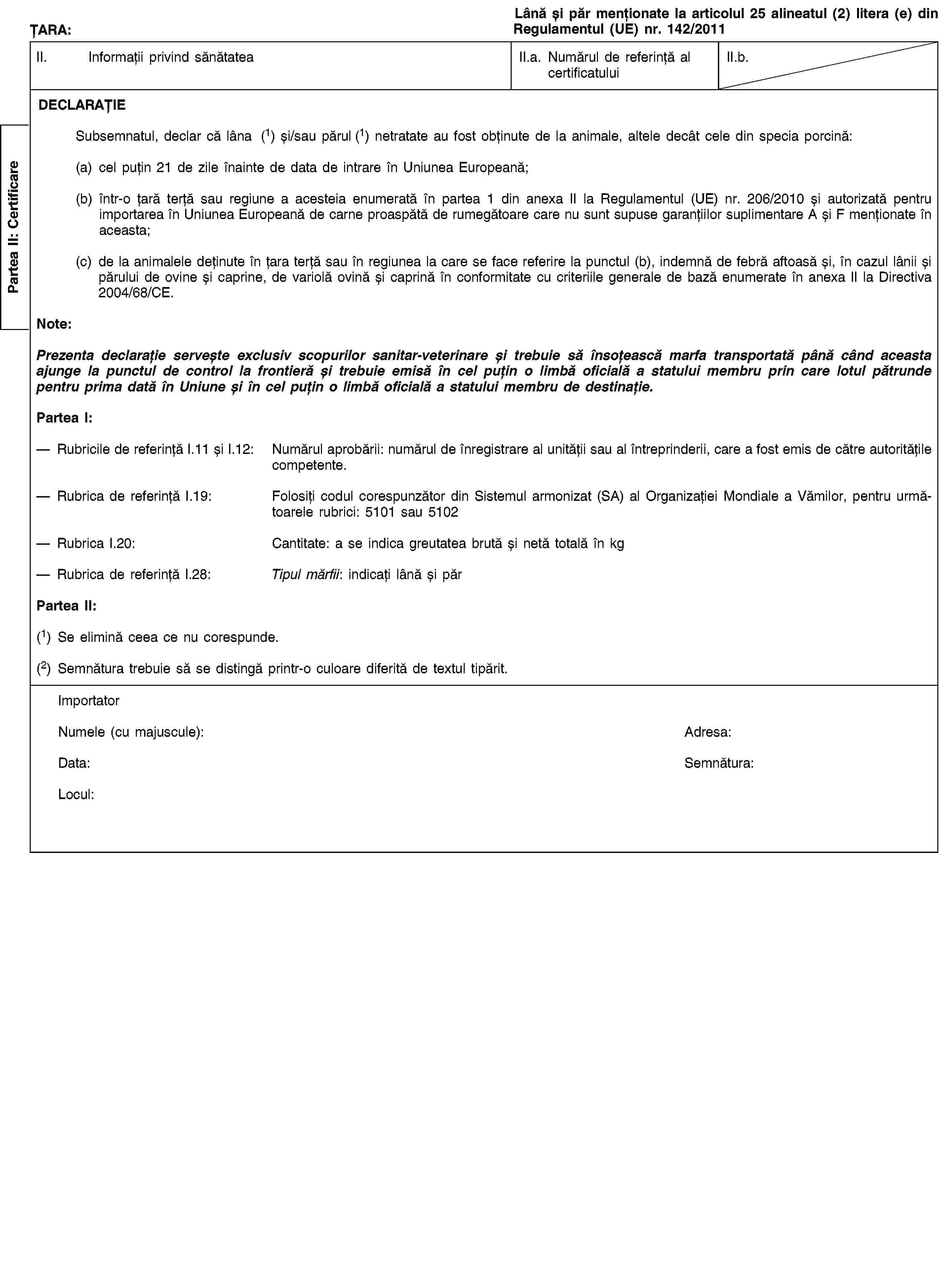 Partea II: CertificareȚARA:Lână și păr menționate la articolul 25 alineatul (2) litera (e) din Regulamentul (UE) nr. 142/2011II. Informații privind sănătateaII.a. Numărul de referință al certificatuluiII.b.DECLARAȚIESubsemnatul, declar că lâna (1) și/sau părul (1) netratate au fost obținute de la animale, altele decât cele din specia porcină:(a) cel puțin 21 de zile înainte de data de intrare în Uniunea Europeană;(b) într-o țară terță sau regiune a acesteia enumerată în partea 1 din anexa II la Regulamentul (UE) nr. 206/2010 și autorizată pentru importarea în Uniunea Europeană de carne proaspătă de rumegătoare care nu sunt supuse garanțiilor suplimentare A și F menționate în aceasta;(c) de la animalele deținute în țara terță sau în regiunea la care se face referire la punctul (b), indemnă de febră aftoasă și, în cazul lânii și părului de ovine și caprine, de variolă ovină și caprină în conformitate cu criteriile generale de bază enumerate în anexa II la Directiva 2004/68/CE.Note:Prezenta declarație servește exclusiv scopurilor sanitar-veterinare și trebuie să însoțească marfa transportată până când aceasta ajunge la punctul de control la frontieră și trebuie emisă în cel puțin o limbă oficială a statului membru prin care lotul pătrunde pentru prima dată în Uniune și în cel puțin o limbă oficială a statului membru de destinație.Partea I:Rubricile de referință I.11 și I.12: Numărul aprobării: numărul de înregistrare al unității sau al întreprinderii, care a fost emis de către autoritățile competente.Rubrica de referință I.19: Folosiți codul corespunzător din Sistemul armonizat (SA) al Organizației Mondiale a Vămilor, pentru următoarele rubrici: 5101 sau 5102Rubrica I.20: Cantitate: a se indica greutatea brută și netă totală în kgRubrica de referință I.28: Tipul mărfii: indicați lână și părPartea II:(1) Se elimină ceea ce nu corespunde.(2) Semnătura trebuie să se distingă printr-o culoare diferită de textul tipărit.ImportatorNumele (cu majuscule):Adresa:Data:Semnătura:Locul: