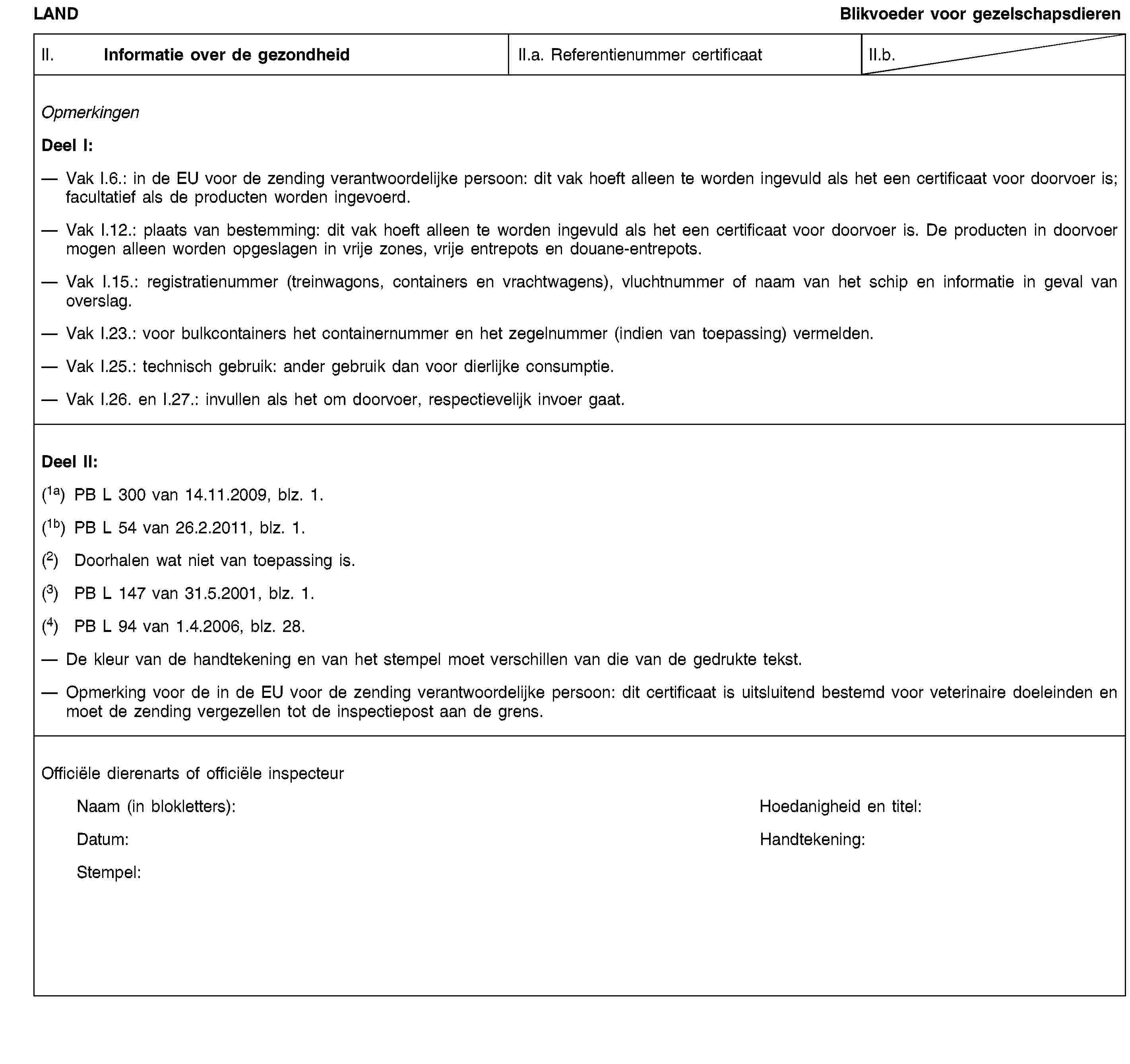LANDBlikvoeder voor gezelschapsdierenII. Informatie over de gezondheidII.a. Referentienummer certificaatII.b.OpmerkingenDeel I:Vak I.6.: in de EU voor de zending verantwoordelijke persoon: dit vak hoeft alleen te worden ingevuld als het een certificaat voor doorvoer is; facultatief als de producten worden ingevoerd.Vak I.12.: plaats van bestemming: dit vak hoeft alleen te worden ingevuld als het een certificaat voor doorvoer is. De producten in doorvoer mogen alleen worden opgeslagen in vrije zones, vrije entrepots en douane-entrepots.Vak I.15.: registratienummer (treinwagons, containers en vrachtwagens), vluchtnummer of naam van het schip en informatie in geval van overslag.Vak I.23.: voor bulkcontainers het containernummer en het zegelnummer (indien van toepassing) vermelden.Vak I.25.: technisch gebruik: ander gebruik dan voor dierlijke consumptie.Vak I.26. en I.27.: invullen als het om doorvoer, respectievelijk invoer gaat.Deel II:(1a) PB L 300 van 14.11.2009, blz. 1.(1b) PB L 54 van 26.2.2011, blz. 1.(2) Doorhalen wat niet van toepassing is.(3) PB L 147 van 31.5.2001, blz. 1.(4) PB L 94 van 1.4.2006, blz. 28.De kleur van de handtekening en van het stempel moet verschillen van die van de gedrukte tekst.Opmerking voor de in de EU voor de zending verantwoordelijke persoon: dit certificaat is uitsluitend bestemd voor veterinaire doeleinden en moet de zending vergezellen tot de inspectiepost aan de grens.Officiële dierenarts of officiële inspecteurNaam (in blokletters):Hoedanigheid en titel:Datum:Handtekening:Stempel:
