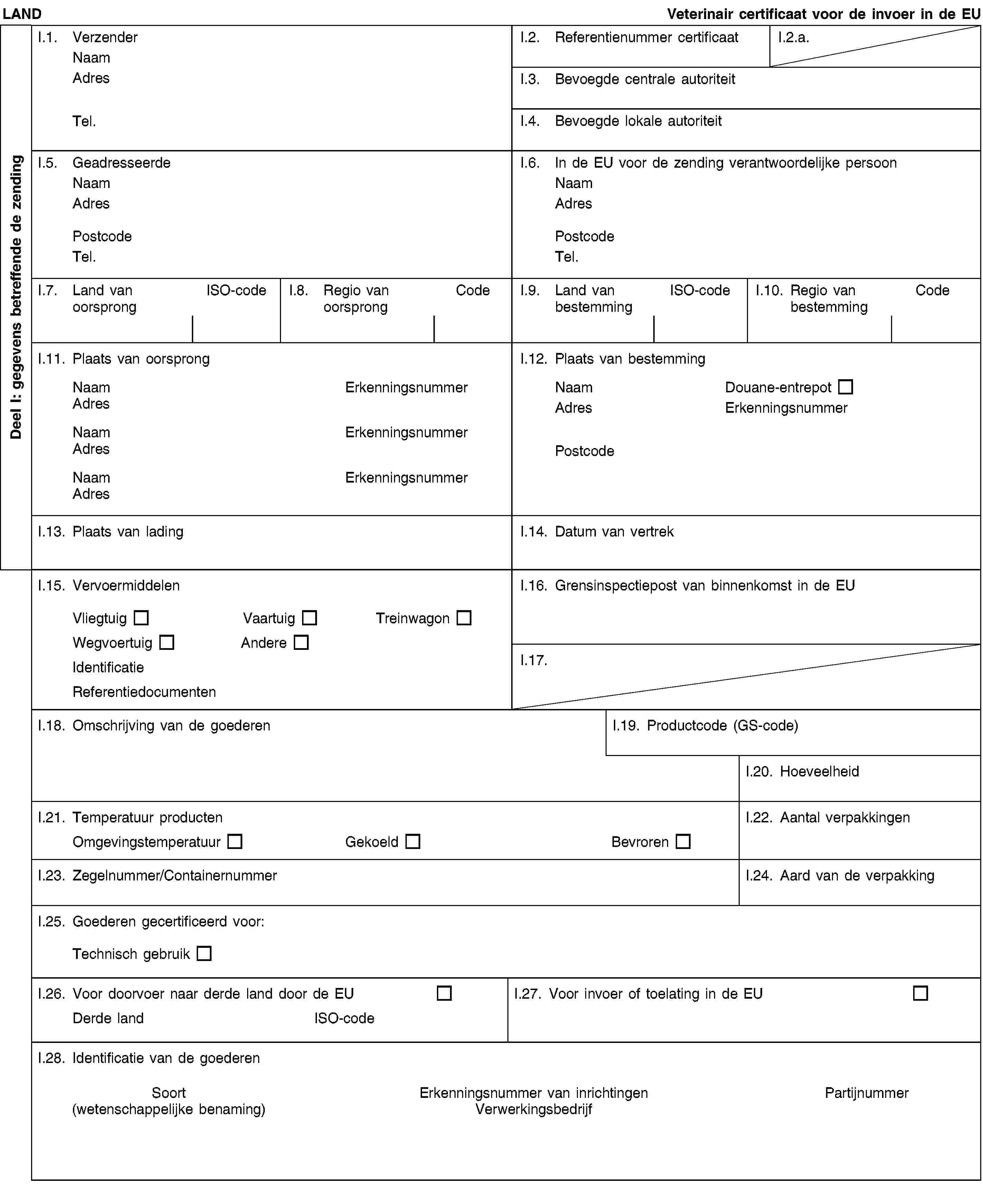Deel I: gegevens betreffende de zendingLANDVeterinair certificaat voor de invoer in de EUI.1. VerzenderNaamAdresTel.I.2. Referentienummer certificaatI.2.a.I.3. Bevoegde centrale autoriteitI.4. Bevoegde lokale autoriteitI.5. GeadresseerdeNaamAdresPostcodeTel.I.6. In de EU voor de zending verantwoordelijke persoonNaamAdresPostcodeTel.I.7. Land van oorsprongISO-codeI.8. Regio van oorsprongCodeI.9. Land van bestemmingISO-codeI.10. Regio van bestemmingCodeI.11. Plaats van oorsprongNaamErkenningsnummerAdresNaamErkenningsnummerAdresNaamErkenningsnummerAdresI.12. Plaats van bestemmingNaamDouane-entrepotAdresErkenningsnummerPostcodeI.13. Plaats van ladingI.14. Datum van vertrekI.15. VervoermiddelenVliegtuigVaartuigTreinwagonWegvoertuigAndereIdentificatieReferentiedocumentenI.16. Grensinspectiepost van binnenkomst in de EUI.17.I.18. Omschrijving van de goederenI.19. Productcode (GS-code)I.20. HoeveelheidI.21. Temperatuur productenOmgevingstemperatuurGekoeldBevrorenI.22. Aantal verpakkingenI.23. Zegelnummer/ContainernummerI.24. Aard van de verpakkingI.25. Goederen gecertificeerd voor:Technisch gebruikI.26. Voor doorvoer naar derde land door de EUDerde landISO-codeI.27. Voor invoer of toelating in de EUI.28. Identificatie van de goederenSoort(wetenschappelijke benaming)Erkenningsnummer van inrichtingenVerwerkingsbedrijfPartijnummer