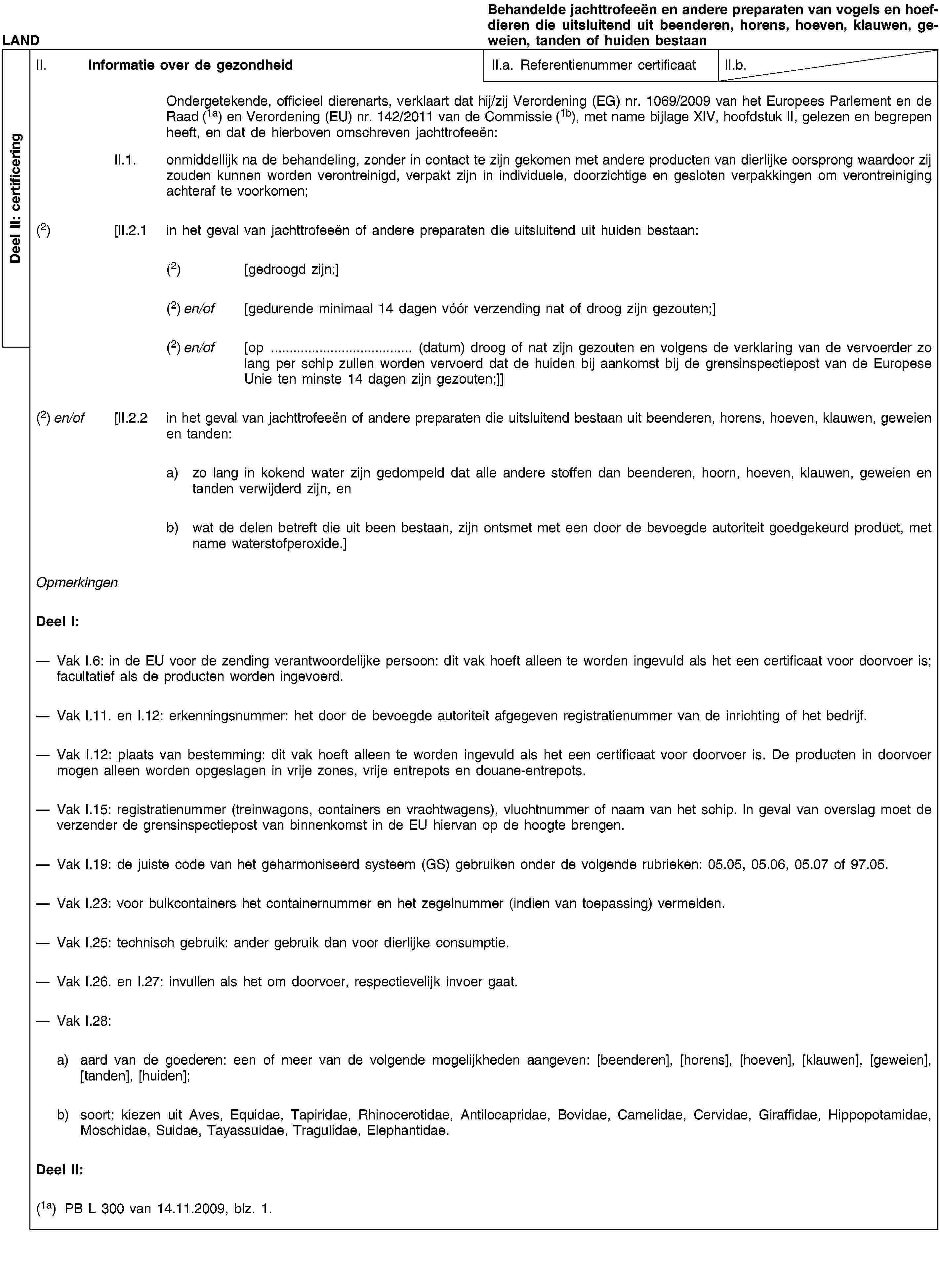 Deel II: certificeringLANDBehandelde jachttrofeeën en andere preparaten van vogels en hoefdieren die uitsluitend uit beenderen, horens, hoeven, klauwen, geweien, tanden of huiden bestaanII. Informatie over de gezondheidII.a. Referentienummer certificaatII.b.Ondergetekende, officieel dierenarts, verklaart dat hij/zij Verordening (EG) nr. 1069/2009 van het Europees Parlement en de Raad (1a) en Verordening (EU) nr. 142/2011 van de Commissie (1b), met name bijlage XIV, hoofdstuk II, gelezen en begrepen heeft, en dat de hierboven omschreven jachttrofeeën:II.1. onmiddellijk na de behandeling, zonder in contact te zijn gekomen met andere producten van dierlijke oorsprong waardoor zij zouden kunnen worden verontreinigd, verpakt zijn in individuele, doorzichtige en gesloten verpakkingen om verontreiniging achteraf te voorkomen;(2) [II.2.1 in het geval van jachttrofeeën of andere preparaten die uitsluitend uit huiden bestaan:(2) [gedroogd zijn;](2) en/of [gedurende minimaal 14 dagen vóór verzending nat of droog zijn gezouten;](2) en/of [op … (datum) droog of nat zijn gezouten en volgens de verklaring van de vervoerder zo lang per schip zullen worden vervoerd dat de huiden bij aankomst bij de grensinspectiepost van de Europese Unie ten minste 14 dagen zijn gezouten;]](2) en/of [II.2.2 in het geval van jachttrofeeën of andere preparaten die uitsluitend bestaan uit beenderen, horens, hoeven, klauwen, geweien en tanden:a) zo lang in kokend water zijn gedompeld dat alle andere stoffen dan beenderen, hoorn, hoeven, klauwen, geweien en tanden verwijderd zijn, enb) wat de delen betreft die uit been bestaan, zijn ontsmet met een door de bevoegde autoriteit goedgekeurd product, met name waterstofperoxide.]OpmerkingenDeel I:Vak I.6: in de EU voor de zending verantwoordelijke persoon: dit vak hoeft alleen te worden ingevuld als het een certificaat voor doorvoer is; facultatief als de producten worden ingevoerd.Vak I.11. en I.12: erkenningsnummer: het door de bevoegde autoriteit afgegeven registratienummer van de inrichting of het bedrijf.Vak I.12: plaats van bestemming: dit vak hoeft alleen te worden ingevuld als het een certificaat voor doorvoer is. De producten in doorvoer mogen alleen worden opgeslagen in vrije zones, vrije entrepots en douane-entrepots.Vak I.15: registratienummer (treinwagons, containers en vrachtwagens), vluchtnummer of naam van het schip. In geval van overslag moet de verzender de grensinspectiepost van binnenkomst in de EU hiervan op de hoogte brengen.Vak I.19: de juiste code van het geharmoniseerd systeem (GS) gebruiken onder de volgende rubrieken: 05.05, 05.06, 05.07 of 97.05.Vak I.23: voor bulkcontainers het containernummer en het zegelnummer (indien van toepassing) vermelden.Vak I.25: technisch gebruik: ander gebruik dan voor dierlijke consumptie.Vak I.26. en I.27: invullen als het om doorvoer, respectievelijk invoer gaat.Vak I.28:a) aard van de goederen: een of meer van de volgende mogelijkheden aangeven: [beenderen], [horens], [hoeven], [klauwen], [geweien], [tanden], [huiden];b) soort: kiezen uit Aves, Equidae, Tapiridae, Rhinocerotidae, Antilocapridae, Bovidae, Camelidae, Cervidae, Giraffidae, Hippopotamidae, Moschidae, Suidae, Tayassuidae, Tragulidae, Elephantidae.Deel II:(1a) PB L 300 van 14.11.2009, blz. 1.
