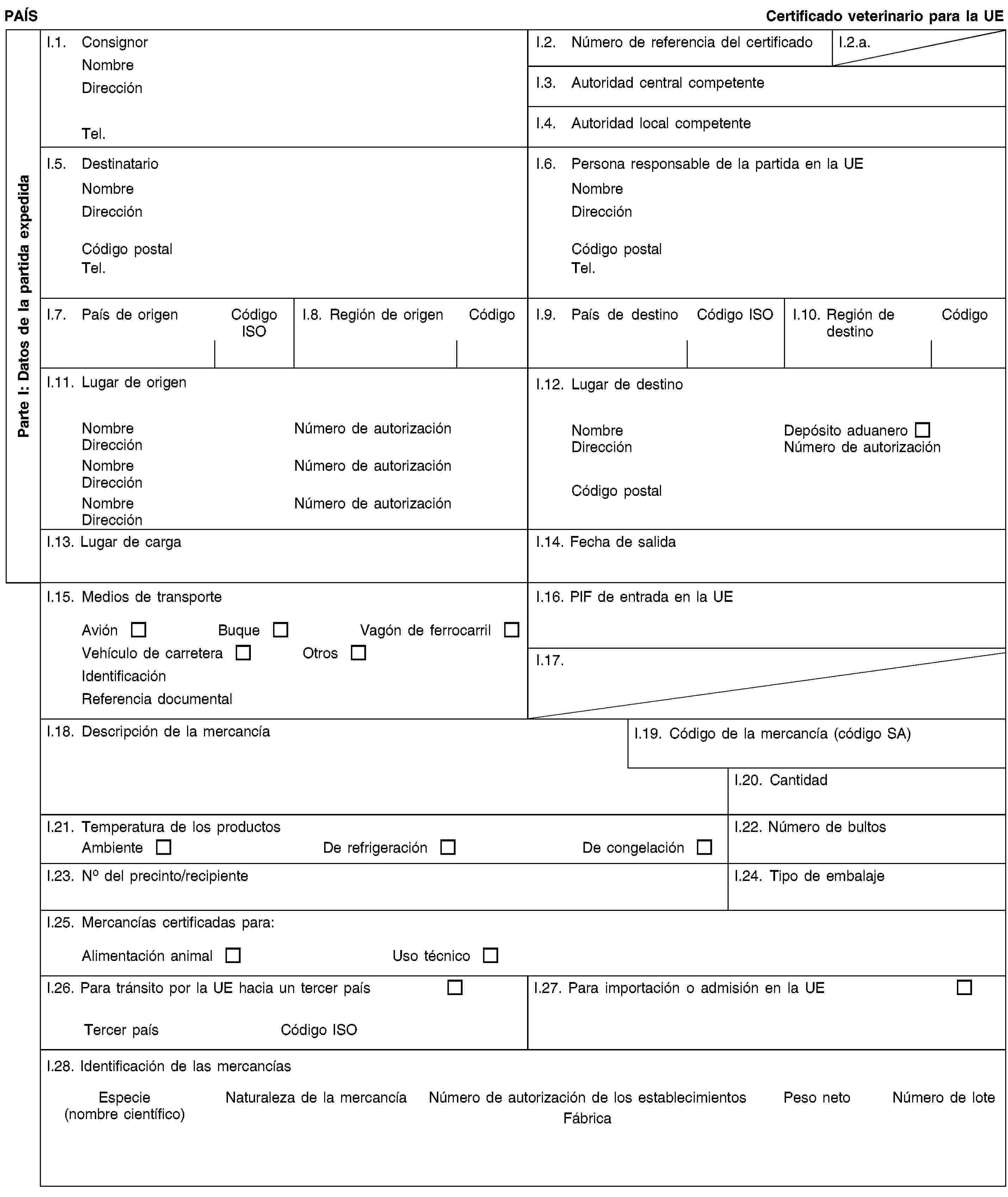 Parte I: Datos de la partida expedidaPAÍSCertificado veterinario para la UEI.1. ConsignorNombreDirecciónTel.I.2. Número de referencia del certificadoI.2.a.I.3. Autoridad central competenteI.4. Autoridad local competenteI.5. DestinatarioNombreDirecciónCódigo postalTel.I.6. Persona responsable de la partida en la UENombreDirecciónCódigo postalTel.I.7. País de origenCódigo ISOI.8. Región de origenCódigoI.9. País de destinoCódigo ISOI.10. Región de destinoCódigoI.11. Lugar de origenNombreNúmero de autorizaciónDirecciónNombreNúmero de autorizaciónDirecciónNombreNúmero de autorizaciónDirecciónI.12. Lugar de destinoNombreDepósito aduaneroDirecciónNúmero de autorizaciónCódigo postalI.13. Lugar de cargaI.14. Fecha de salidaI.15. Medios de transporteAviónBuqueVagón de ferrocarrilVehículo de carreteraOtrosIdentificaciónReferencia documentalI.16. PIF de entrada en la UEI.17.I.18. Descripción de la mercancíaI.19. Código de la mercancía (código SA)I.20. CantidadI.21. Temperatura de los productosAmbienteDe refrigeraciónDe congelaciónI.22. Número de bultosI.23. No del precinto/recipienteI.24. Tipo de embalajeI.25. Mercancías certificadas para:Alimentación animalUso técnicoI.26. Para tránsito por la UE hacia un tercer paísTercer paísCódigo ISOI.27. Para importación o admisión en la UEI.28. Identificación de las mercancíasEspecie(nombre científico)Naturaleza de la mercancíaNúmero de autorización de los establecimientosFábricaPeso netoNúmero de lote