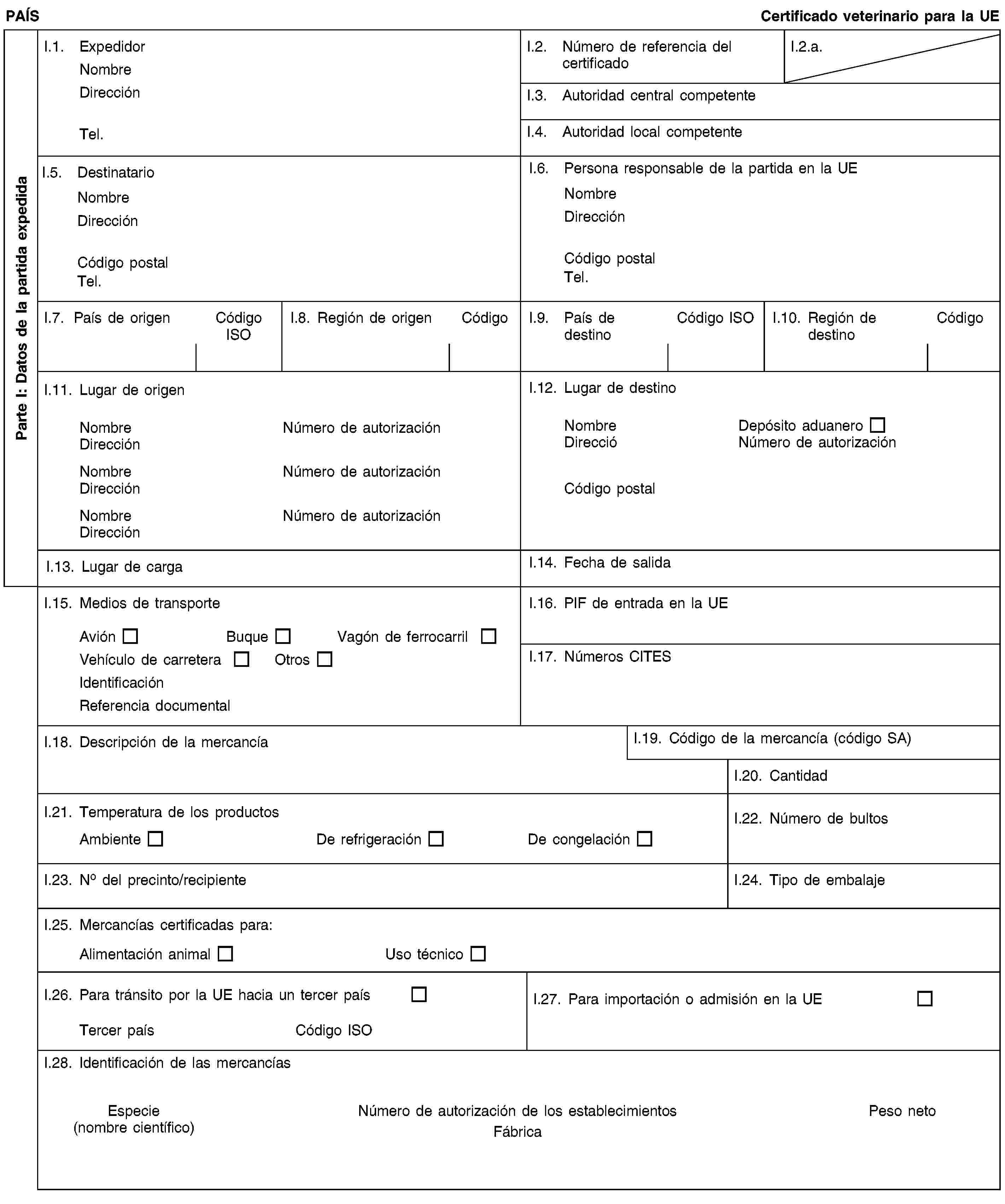 Parte I: Datos de la partida expedidaPAÍSCertificado veterinario para la UEI.1. ExpedidorNombreDirecciónTel.I.2. Número de referencia del certificadoI.2.a.I.3. Autoridad central competenteI.4. Autoridad local competenteI.5. DestinatarioNombreDirecciónCódigo postalTel.I.6. Persona responsable de la partida en la UENombreDirecciónCódigo postalTel.I.7. País de origenCódigo ISOI.8. Región de origenCódigoI.9. País de destinoCódigo ISOI.10. Región de destinoCódigoI.11. Lugar de origenNombreNúmero de autorizaciónDirecciónNombreNúmero de autorizaciónDirecciónNombreNúmero de autorizaciónDirecciónI.12. Lugar de destinoNombreDepósito aduaneroDireccióNúmero de autorizaciónCódigo postalI.13. Lugar de cargaI.14. Fecha de salidaI.15. Medios de transporteAviónBuqueVagón de ferrocarrilVehículo de carreteraOtrosIdentificaciónReferencia documentalI.16. PIF de entrada en la UEI.17. Números CITESI.18. Descripción de la mercancíaI.19. Código de la mercancía (código SA)I.20. CantidadI.21. Temperatura de los productosAmbienteDe refrigeraciónDe congelaciónI.22. Número de bultosI.23. No del precinto/recipienteI.24. Tipo de embalajeI.25. Mercancías certificadas para:Alimentación animalUso técnicoI.26. Para tránsito por la UE hacia un tercer paísTercer paísCódigo ISOI.27. Para importación o admisión en la UEI.28. Identificación de las mercancíasEspecie(nombre científico)Número de autorización de los establecimientosFábricaPeso neto