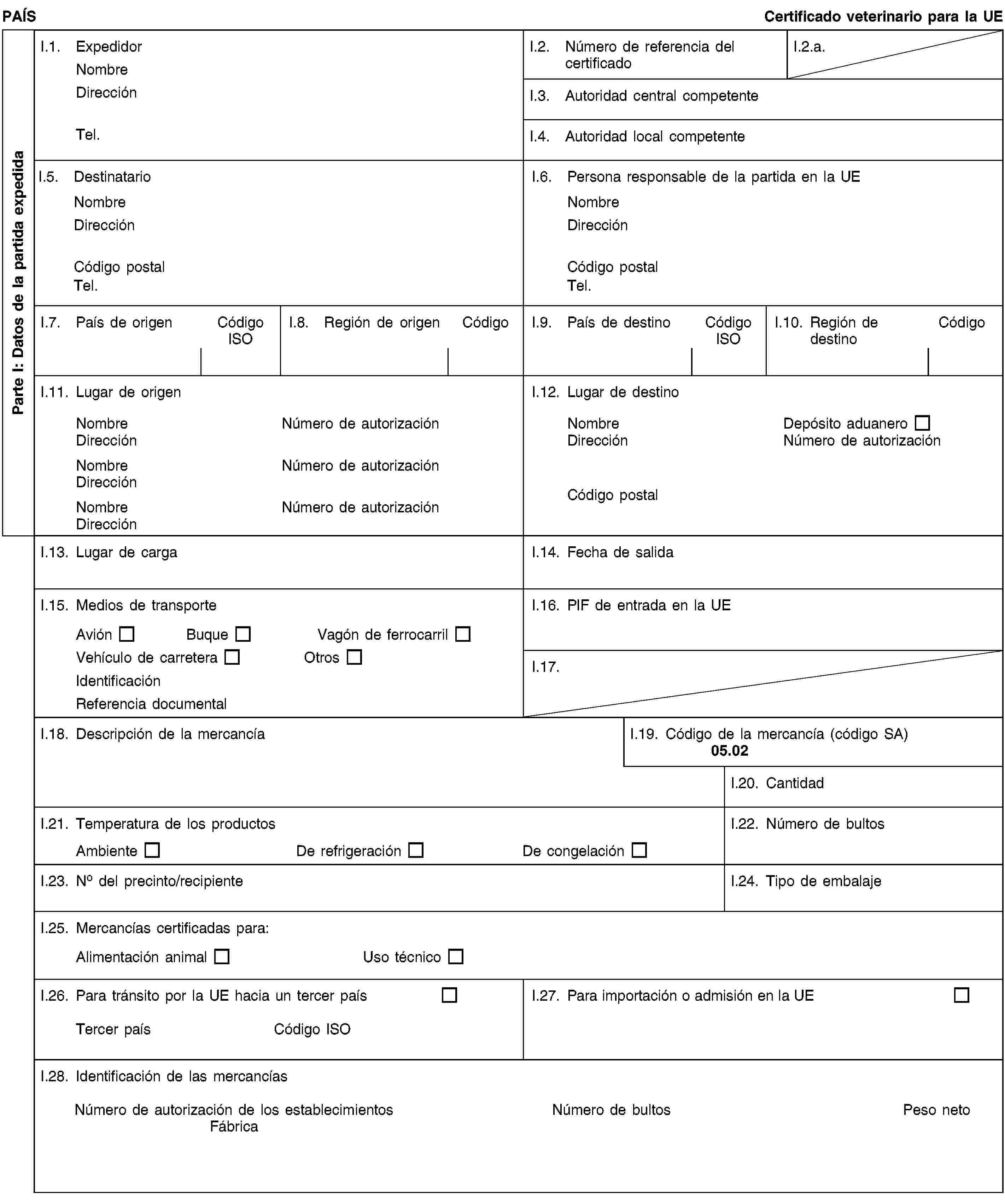 Parte I: Datos de la partida expedidaPAÍSCertificado veterinario para la UEI.1. ExpedidorNombreDirecciónTel.I.2. Número de referencia del certificadoI.2.a.I.3. Autoridad central competenteI.4. Autoridad local competenteI.5. DestinatarioNombreDirecciónCódigo postalTel.I.6. Persona responsable de la partida en la UENombreDirecciónCódigo postalTel.I.7. País de origenCódigo ISOI.8. Región de origenCódigoI.9. País de destinoCódigo ISOI.10. Región de destinoCódigoI.11. Lugar de origenNombreNúmero de autorizaciónDirecciónNombreNúmero de autorizaciónDirecciónNombreNúmero de autorizaciónDirecciónI.12. Lugar de destinoNombreDepósito aduaneroDirecciónNúmero de autorizaciónCódigo postalI.13. Lugar de cargaI.14. Fecha de salidaI.15. Medios de transporteAviónBuqueVagón de ferrocarrilVehículo de carreteraOtrosIdentificaciónReferencia documentalI.16. PIF de entrada en la UEI.17.I.18. Descripción de la mercancíaI.19. Código de la mercancía (código SA)05.02I.20. CantidadI.21. Temperatura de los productosAmbienteDe refrigeraciónDe congelaciónI.22. Número de bultosI.23. No del precinto/recipienteI.24. Tipo de embalajeI.25. Mercancías certificadas para:Alimentación animalUso técnicoI.26. Para tránsito por la UE hacia un tercer paísTercer paísCódigo ISOI.27. Para importación o admisión en la UEI.28. Identificación de las mercancíasNúmero de autorización de los establecimientosFábricaNúmero de bultosPeso neto