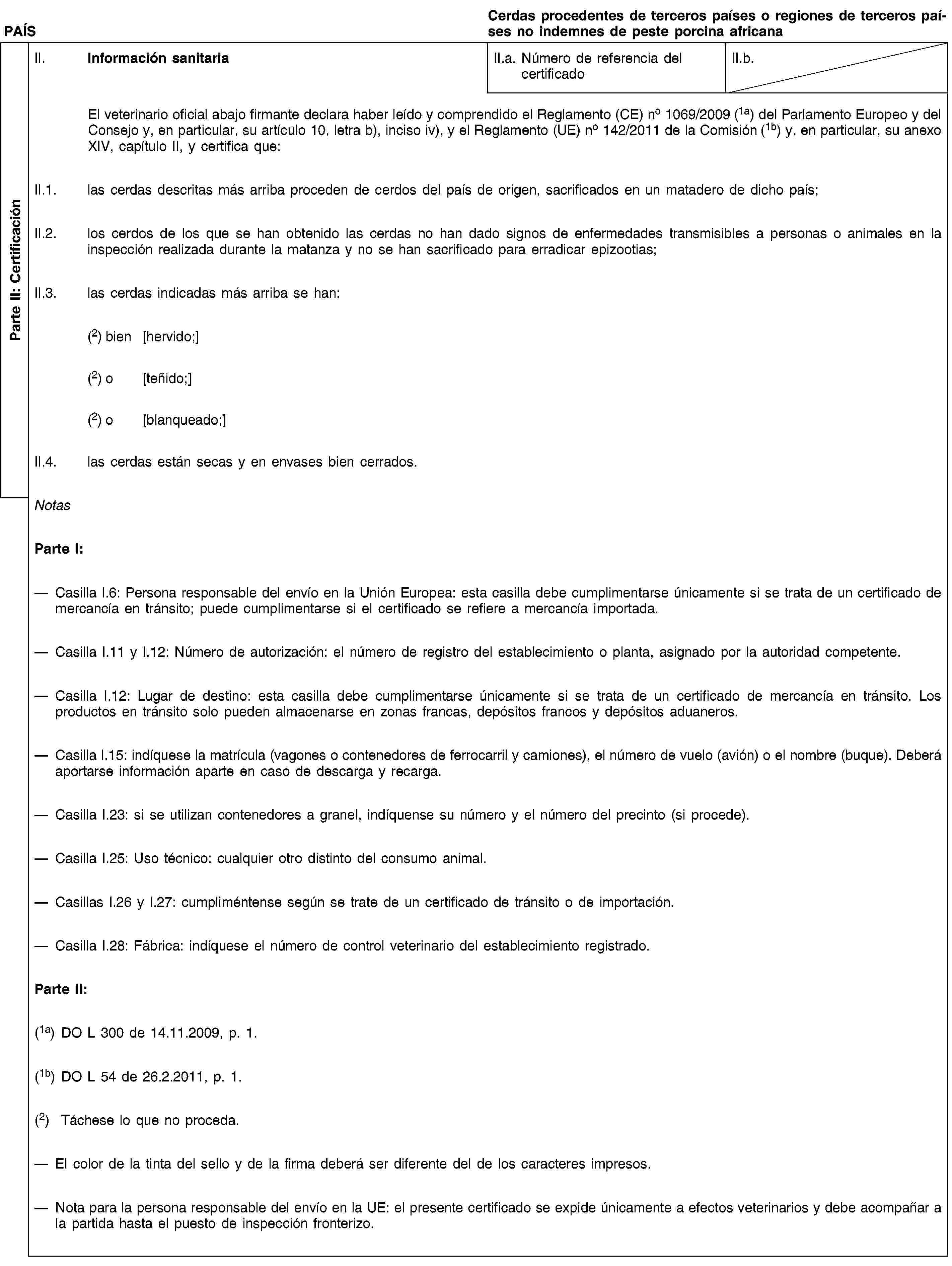 Parte II: CertificaciónPAÍSCerdas procedentes de terceros países o regiones de terceros países no indemnes de peste porcina africanaII. Información sanitariaII.a. Número de referencia del certificadoII.b.El veterinario oficial abajo firmante declara haber leído y comprendido el Reglamento (CE) no 1069/2009 (1a) del Parlamento Europeo y del Consejo y, en particular, su artículo 10, letra b), inciso iv), y el Reglamento (UE) no 142/2011 de la Comisión (1b) y, en particular, su anexo XIV, capítulo II, y certifica que:II.1. las cerdas descritas más arriba proceden de cerdos del país de origen, sacrificados en un matadero de dicho país;II.2. los cerdos de los que se han obtenido las cerdas no han dado signos de enfermedades transmisibles a personas o animales en la inspección realizada durante la matanza y no se han sacrificado para erradicar epizootias;II.3. las cerdas indicadas más arriba se han:(2) bien [hervido;](2) o [teñido;](2) o [blanqueado;]II.4. las cerdas están secas y en envases bien cerrados.NotasParte I:Casilla I.6: Persona responsable del envío en la Unión Europea: esta casilla debe cumplimentarse únicamente si se trata de un certificado de mercancía en tránsito; puede cumplimentarse si el certificado se refiere a mercancía importada.Casilla I.11 y I.12: Número de autorización: el número de registro del establecimiento o planta, asignado por la autoridad competente.Casilla I.12: Lugar de destino: esta casilla debe cumplimentarse únicamente si se trata de un certificado de mercancía en tránsito. Los productos en tránsito solo pueden almacenarse en zonas francas, depósitos francos y depósitos aduaneros.Casilla I.15: indíquese la matrícula (vagones o contenedores de ferrocarril y camiones), el número de vuelo (avión) o el nombre (buque). Deberá aportarse información aparte en caso de descarga y recarga.Casilla I.23: si se utilizan contenedores a granel, indíquense su número y el número del precinto (si procede).Casilla I.25: Uso técnico: cualquier otro distinto del consumo animal.Casillas I.26 y I.27: cumpliméntense según se trate de un certificado de tránsito o de importación.Casilla I.28: Fábrica: indíquese el número de control veterinario del establecimiento registrado.Parte II:(1a) DO L 300 de 14.11.2009, p. 1.(1b) DO L 54 de 26.2.2011, p. 1.(2) Táchese lo que no proceda.El color de la tinta del sello y de la firma deberá ser diferente del de los caracteres impresos.Nota para la persona responsable del envío en la UE: el presente certificado se expide únicamente a efectos veterinarios y debe acompañar a la partida hasta el puesto de inspección fronterizo.