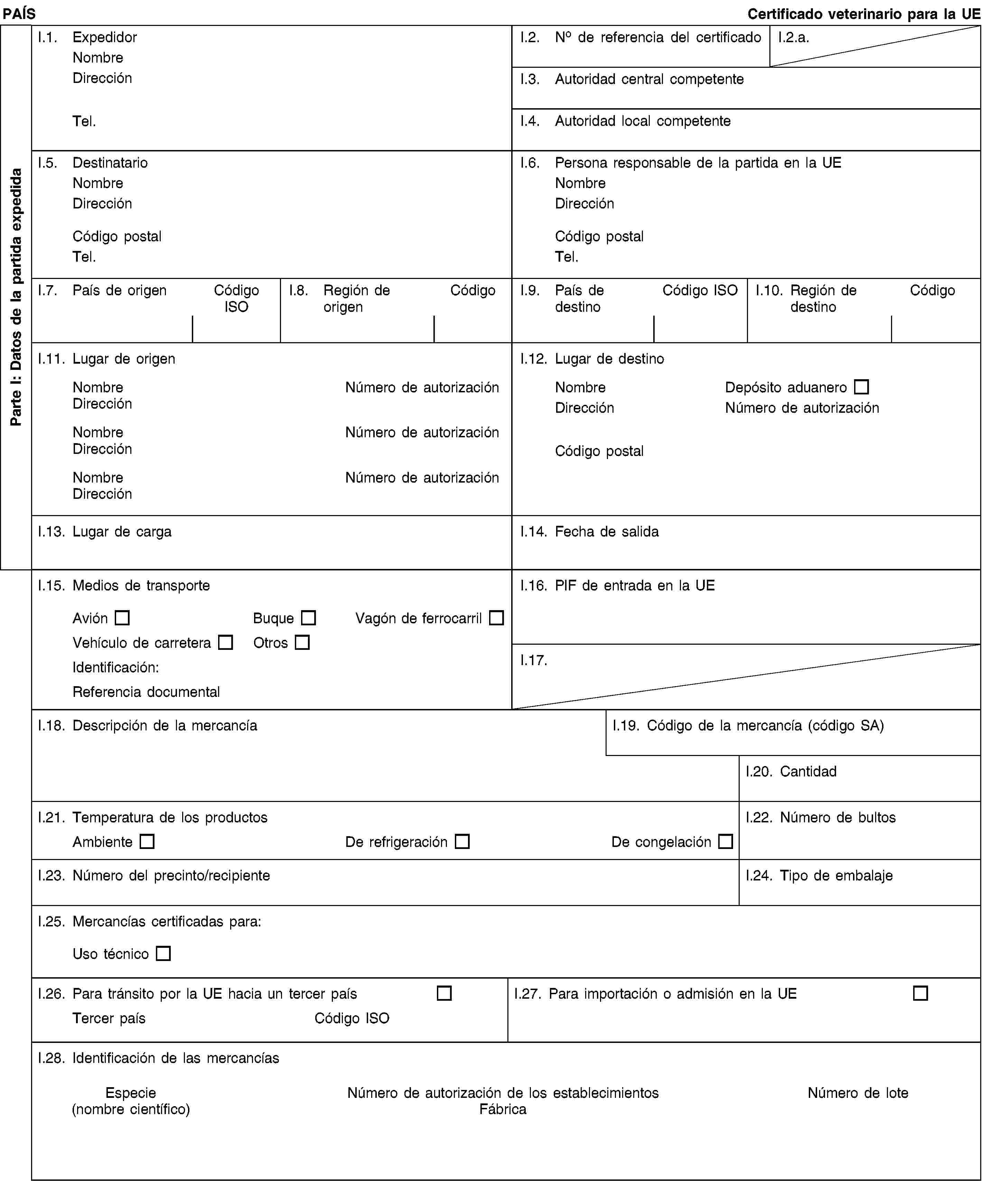 Parte I: Datos de la partida expedidaPAÍSCertificado veterinario para la UEI.1. ExpedidorNombreDirecciónTel.I.2. No de referencia del certificadoI.2.a.I.3. Autoridad central competenteI.4. Autoridad local competenteI.5. DestinatarioNombreDirecciónCódigo postalTel.I.6. Persona responsable de la partida en la UENombreDirecciónCódigo postalTel.I.7. País de origenCódigo ISOI.8. Región de origenCódigoI.9. País de destinoCódigo ISOI.10. Región de destinoCódigoI.11. Lugar de origenNombreNúmero de autorizaciónDirecciónNombreNúmero de autorizaciónDirecciónNombreNúmero de autorizaciónDirecciónI.12. Lugar de destinoNombreDepósito aduaneroDirecciónNúmero de autorizaciónCódigo postalI.13. Lugar de cargaI.14. Fecha de salidaI.15. Medios de transporteAviónBuqueVagón de ferrocarrilVehículo de carreteraOtrosIdentificación:Referencia documentalI.16. PIF de entrada en la UEI.17.I.18. Descripción de la mercancíaI.19. Código de la mercancía (código SA)I.20. CantidadI.21. Temperatura de los productosAmbienteDe refrigeraciónDe congelaciónI.22. Número de bultosI.23. Número del precinto/recipienteI.24. Tipo de embalajeI.25. Mercancías certificadas para:Uso técnicoI.26. Para tránsito por la UE hacia un tercer paísTercer paísCódigo ISOI.27. Para importación o admisión en la UEI.28. Identificación de las mercancíasEspecie(nombre científico)Número de autorización de los establecimientosFábricaNúmero de lote