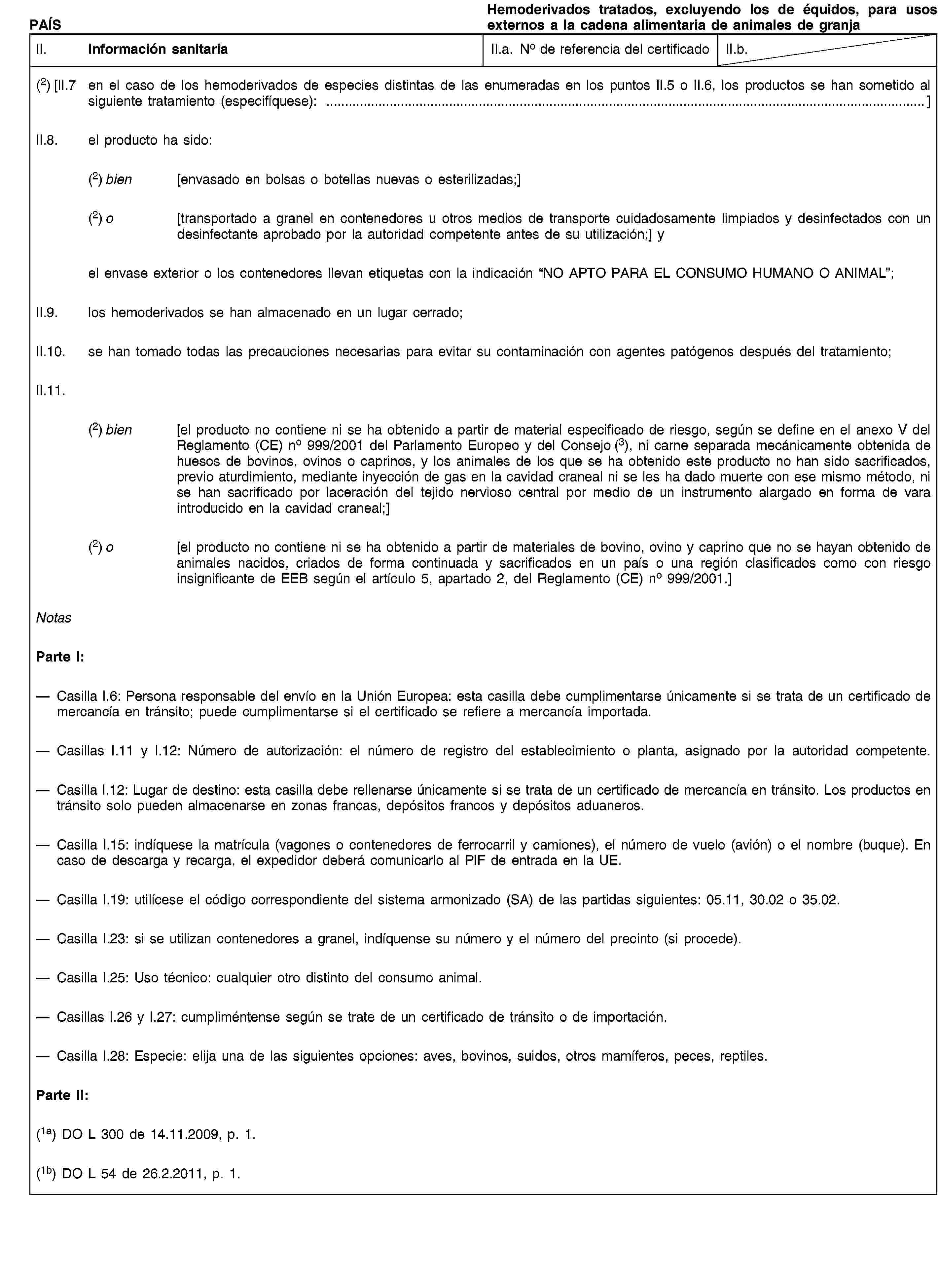PAÍSHemoderivados tratados, excluyendo los de équidos, para usos externos a la cadena alimentaria de animales de granjaII. Información sanitariaII.a. No de referencia del certificadoII.b.(2) [II.7 en el caso de los hemoderivados de especies distintas de las enumeradas en los puntos II.5 o II.6, los productos se han sometido al siguiente tratamiento (especifíquese): …]II.8. el producto ha sido:(2) bien [envasado en bolsas o botellas nuevas o esterilizadas;](2) o [transportado a granel en contenedores u otros medios de transporte cuidadosamente limpiados y desinfectados con un desinfectante aprobado por la autoridad competente antes de su utilización;] yel envase exterior o los contenedores llevan etiquetas con la indicación “NO APTO PARA EL CONSUMO HUMANO O ANIMAL”;II.9. los hemoderivados se han almacenado en un lugar cerrado;II.10. se han tomado todas las precauciones necesarias para evitar su contaminación con agentes patógenos después del tratamiento;II.11.(2) bien [el producto no contiene ni se ha obtenido a partir de material especificado de riesgo, según se define en el anexo V del Reglamento (CE) no 999/2001 del Parlamento Europeo y del Consejo (3), ni carne separada mecánicamente obtenida de huesos de bovinos, ovinos o caprinos, y los animales de los que se ha obtenido este producto no han sido sacrificados, previo aturdimiento, mediante inyección de gas en la cavidad craneal ni se les ha dado muerte con ese mismo método, ni se han sacrificado por laceración del tejido nervioso central por medio de un instrumento alargado en forma de vara introducido en la cavidad craneal;](2) o [el producto no contiene ni se ha obtenido a partir de materiales de bovino, ovino y caprino que no se hayan obtenido de animales nacidos, criados de forma continuada y sacrificados en un país o una región clasificados como con riesgo insignificante de EEB según el artículo 5, apartado 2, del Reglamento (CE) no 999/2001.]NotasParte I:Casilla I.6: Persona responsable del envío en la Unión Europea: esta casilla debe cumplimentarse únicamente si se trata de un certificado de mercancía en tránsito; puede cumplimentarse si el certificado se refiere a mercancía importada.Casillas I.11 y I.12: Número de autorización: el número de registro del establecimiento o planta, asignado por la autoridad competente.Casilla I.12: Lugar de destino: esta casilla debe rellenarse únicamente si se trata de un certificado de mercancía en tránsito. Los productos en tránsito solo pueden almacenarse en zonas francas, depósitos francos y depósitos aduaneros.Casilla I.15: indíquese la matrícula (vagones o contenedores de ferrocarril y camiones), el número de vuelo (avión) o el nombre (buque). En caso de descarga y recarga, el expedidor deberá comunicarlo al PIF de entrada en la UE.Casilla I.19: utilícese el código correspondiente del sistema armonizado (SA) de las partidas siguientes: 05.11, 30.02 o 35.02.Casilla I.23: si se utilizan contenedores a granel, indíquense su número y el número del precinto (si procede).Casilla I.25: Uso técnico: cualquier otro distinto del consumo animal.Casillas I.26 y I.27: cumpliméntense según se trate de un certificado de tránsito o de importación.Casilla I.28: Especie: elija una de las siguientes opciones: aves, bovinos, suidos, otros mamíferos, peces, reptiles.Parte II:(1a) DO L 300 de 14.11.2009, p. 1.(1b) DO L 54 de 26.2.2011, p. 1.