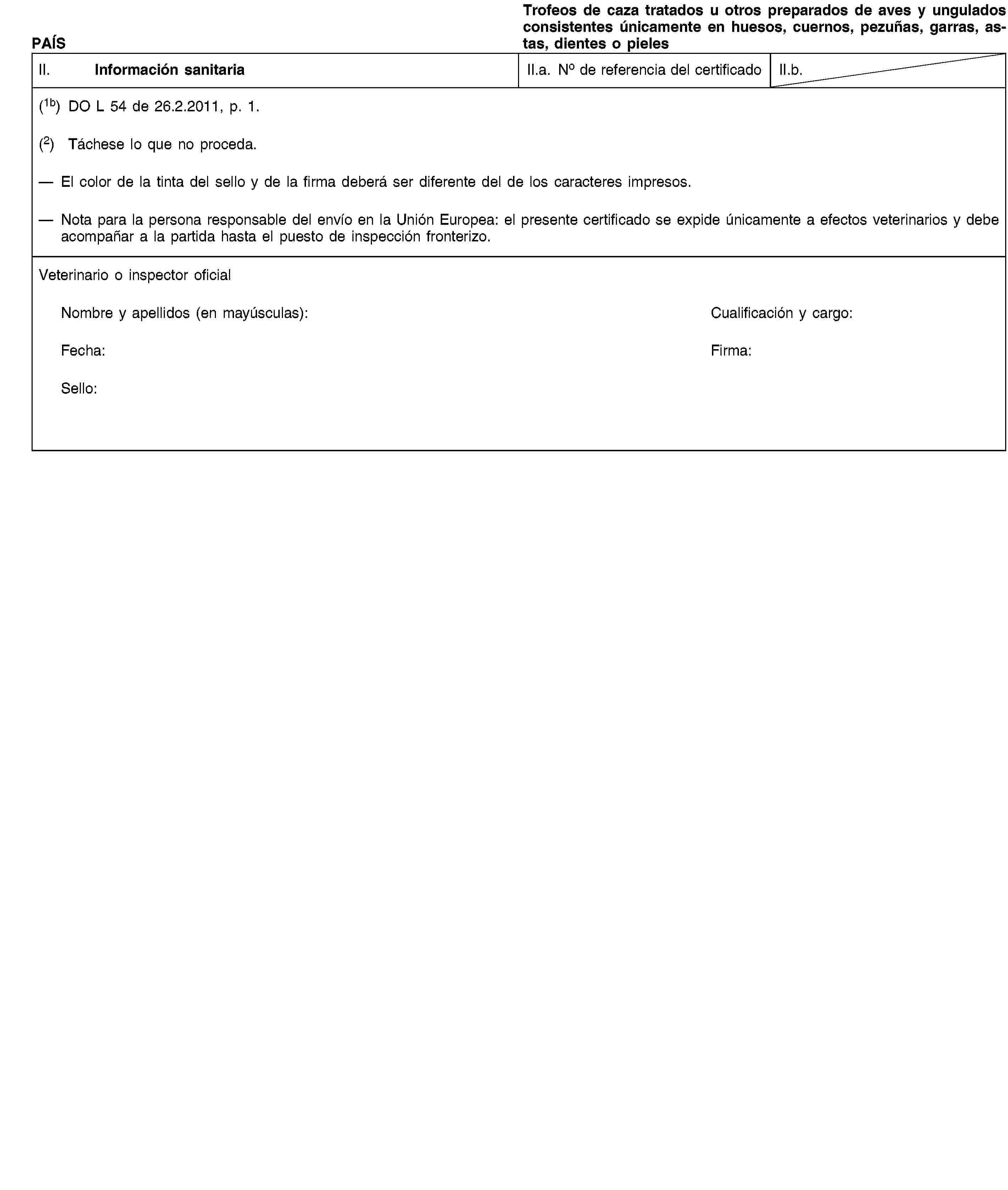 PAÍSTrofeos de caza tratados u otros preparados de aves y ungulados consistentes únicamente en huesos, cuernos, pezuñas, garras, astas, dientes o pielesII. Información sanitariaII.a. No de referencia del certificadoII.b.(1b) DO L 54 de 26.2.2011, p. 1.(2) Táchese lo que no proceda.El color de la tinta del sello y de la firma deberá ser diferente del de los caracteres impresos.Nota para la persona responsable del envío en la Unión Europea: el presente certificado se expide únicamente a efectos veterinarios y debe acompañar a la partida hasta el puesto de inspección fronterizo.Veterinario o inspector oficialNombre y apellidos (en mayúsculas):Cualificación y cargo:Fecha:Firma:Sello: