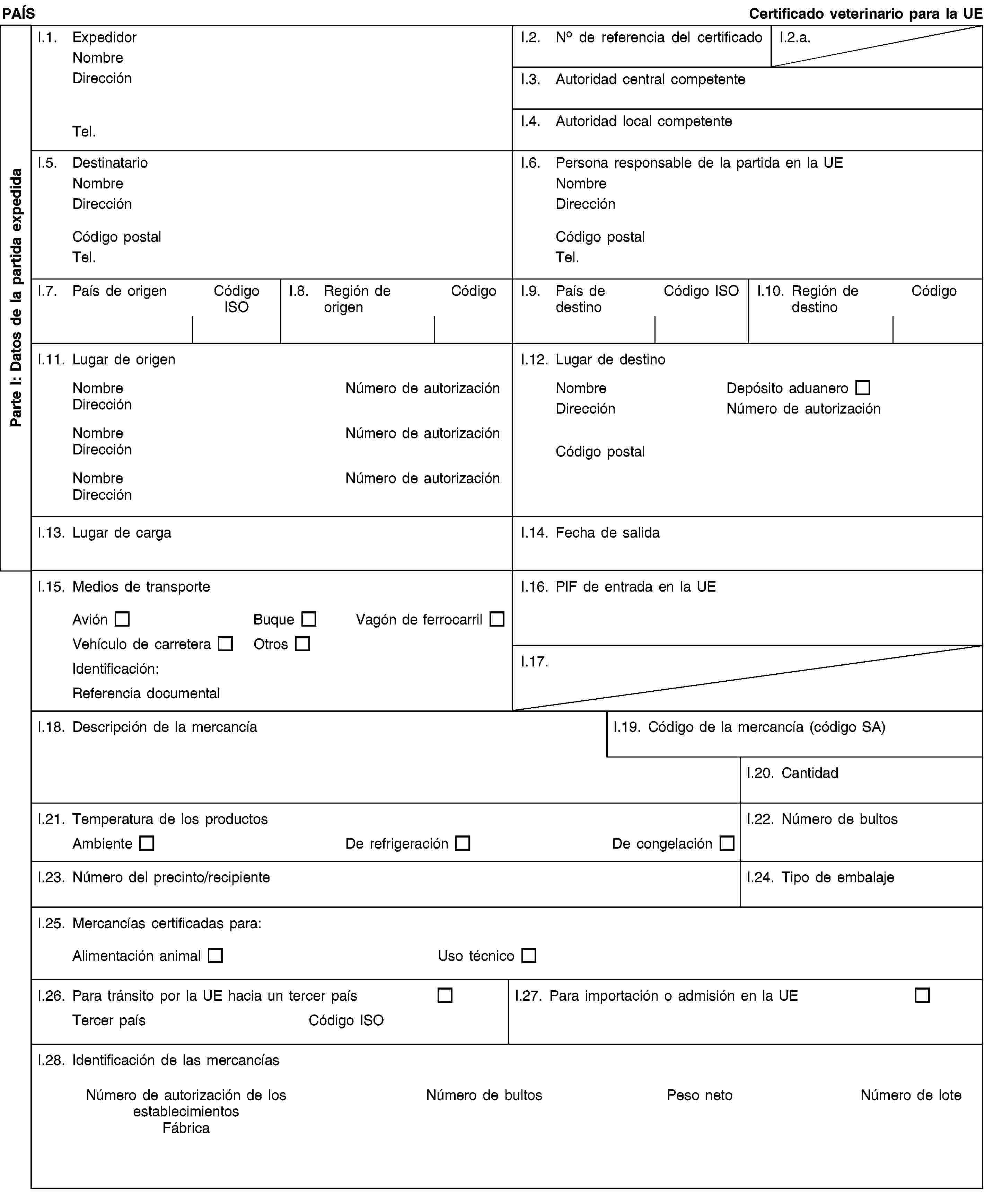 Parte I: Datos de la partida expedidaPAÍSCertificado veterinario para la UEI.1. ExpedidorNombreDirecciónTel.I.2. No de referencia del certificadoI.2.a.I.3. Autoridad central competenteI.4. Autoridad local competenteI.5. DestinatarioNombreDirecciónCódigo postalTel.I.6. Persona responsable de la partida en la UENombreDirecciónCódigo postalTel.I.7. País de origenCódigo ISOI.8. Región de origenCódigoI.9. País de destinoCódigo ISOI.10. Región de destinoCódigoI.11. Lugar de origenNombreNúmero de autorizaciónDirecciónNombreNúmero de autorizaciónDirecciónNombreNúmero de autorizaciónDirecciónI.12. Lugar de destinoNombreDepósito aduaneroDirecciónNúmero de autorizaciónCódigo postalI.13. Lugar de cargaI.14. Fecha de salidaI.15. Medios de transporteAviónBuqueVagón de ferrocarrilVehículo de carreteraOtrosIdentificación:Referencia documentalI.16. PIF de entrada en la UEI.17.I.18. Descripción de la mercancíaI.19. Código de la mercancía (código SA)I.20. CantidadI.21. Temperatura de los productosAmbienteDe refrigeraciónDe congelaciónI.22. Número de bultosI.23. Número del precinto/recipienteI.24. Tipo de embalajeI.25. Mercancías certificadas para:Alimentación animalUso técnicoI.26. Para tránsito por la UE hacia un tercer paísTercer paísCódigo ISOI.27. Para importación o admisión en la UEI.28. Identificación de las mercancíasNúmero de autorización de los establecimientosFábricaNúmero de bultosPeso netoNúmero de lote