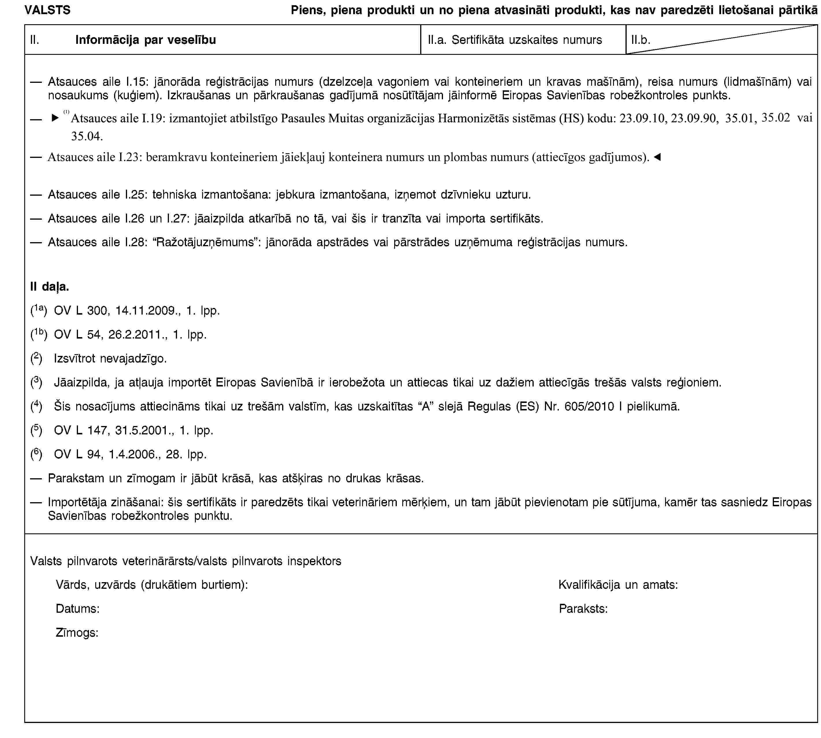 VALSTSPiens, piena produkti un no piena atvasināti produkti, kas nav paredzēti lietošanai pārtikāII. Informācija par veselībuII.a. Sertifikāta uzskaites numursII.b.Atsauces aile I.15: jānorāda reģistrācijas numurs (dzelzceļa vagoniem vai konteineriem un kravas mašīnām), reisa numurs (lidmašīnām) vai nosaukums (kuģiem). Izkraušanas un pārkraušanas gadījumā nosūtītājam jāinformē Eiropas Savienības robežkontroles punkts.Atsauces aile I.19: izmantojiet atbilstīgo Pasaules Muitas organizācijas Harmonizētās sistēmas (HS) kodu: 23.09.10, 23.09.90, 35.01, 35.02 vai 35.04.Atsauces aile I.19: izmantojiet atbilstīgo Pasaules Muitas organizācijas Harmonizētās sistēmas (HS) kodu: 23.09.10, 23.09.90, 35.01, 35.02 vai 35.04.Atsauces aile I.25: tehniska izmantošana: jebkura izmantošana, izņemot dzīvnieku uzturu.Atsauces aile I.26 un I.27: jāaizpilda atkarībā no tā, vai šis ir tranzīta vai importa sertifikāts.Atsauces aile I.28: “Ražotājuzņēmums”: jānorāda apstrādes vai pārstrādes uzņēmuma reģistrācijas numurs.II daļa.(1a) OV L 300, 14.11.2009., 1. lpp.(1b) OV L 54, 26.2.2011., 1. lpp.(2) Izsvītrot nevajadzīgo.(3) Jāaizpilda, ja atļauja importēt Eiropas Savienībā ir ierobežota un attiecas tikai uz dažiem attiecīgās trešās valsts reģioniem.(4) Šis nosacījums attiecināms tikai uz trešām valstīm, kas uzskaitītas “A” slejā Regulas (ES) Nr. 605/2010 I pielikumā.(5) OV L 147, 31.5.2001., 1. lpp.(6) OV L 94, 1.4.2006., 28. lpp.Parakstam un zīmogam ir jābūt krāsā, kas atšķiras no drukas krāsas.Importētāja zināšanai: šis sertifikāts ir paredzēts tikai veterināriem mērķiem, un tam jābūt pievienotam pie sūtījuma, kamēr tas sasniedz Eiropas Savienības robežkontroles punktu.Valsts pilnvarots veterinārārsts/valsts pilnvarots inspektorsVārds, uzvārds (drukātiem burtiem):Kvalifikācija un amats:Datums:Paraksts:Zīmogs: