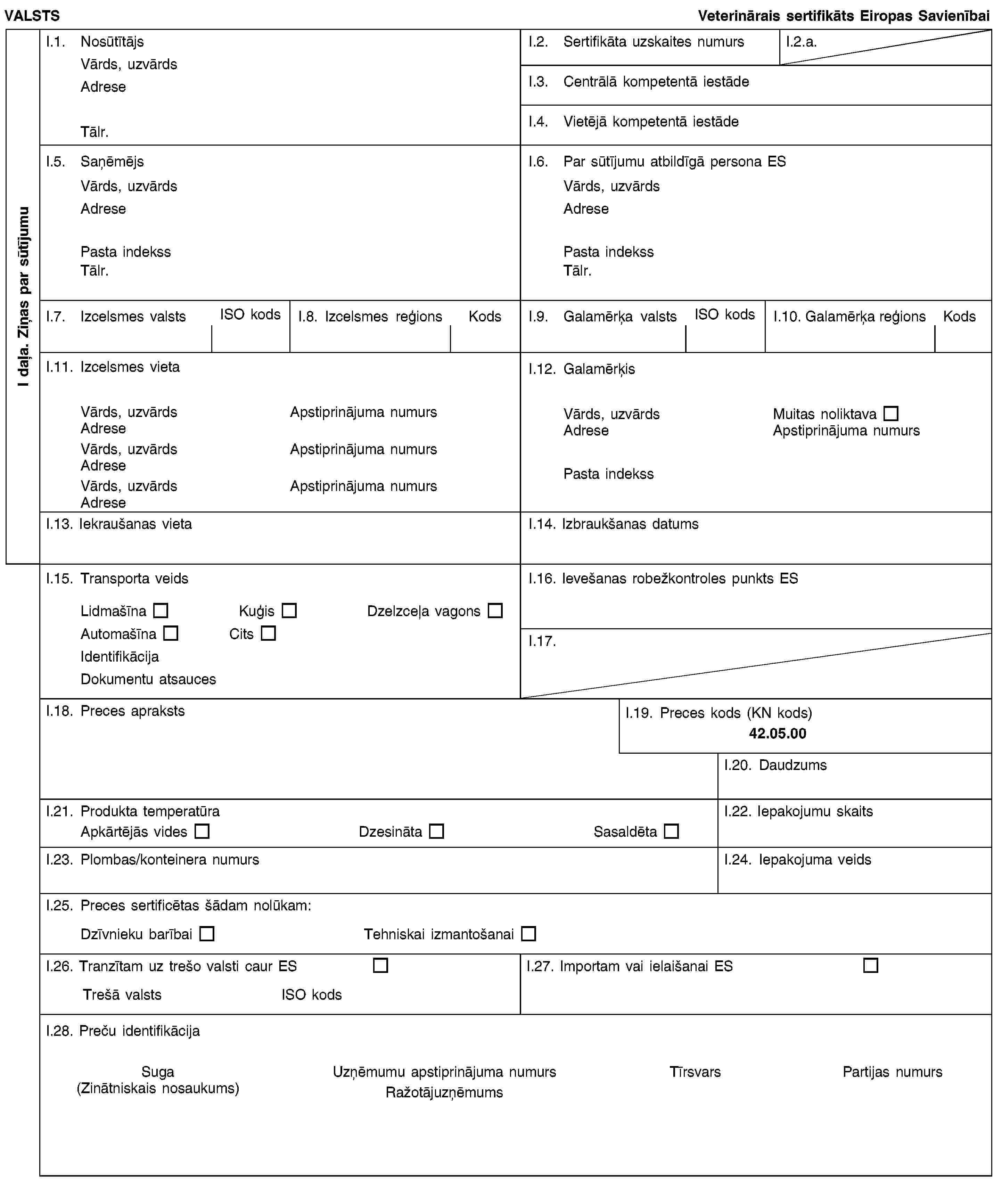 I daļa. Ziņas par sūtījumuVALSTSVeterinārais sertifikāts Eiropas SavienībaiI.1. NosūtītājsVārds, uzvārdsAdreseTālr.I.2. Sertifikāta uzskaites numursI.2.a.I.3. Centrālā kompetentā iestādeI.4. Vietējā kompetentā iestādeI.5. SaņēmējsVārds, uzvārdsAdresePasta indekssTālr.I.6. Par sūtījumu atbildīgā persona ESVārds, uzvārdsAdresePasta indekssTālr.I.7. Izcelsmes valstsISO kodsI.8. Izcelsmes reģionsKodsI.9. Galamērķa valstsISO kodsI.10. Galamērķa reģionsKodsI.11. Izcelsmes vietaVārds, uzvārdsApstiprinājuma numursAdreseVārds, uzvārdsApstiprinājuma numursAdreseVārds, uzvārdsApstiprinājuma numursAdreseI.12. GalamērķisVārds, uzvārdsMuitas noliktavaAdreseApstiprinājuma numursPasta indekssI.13. Iekraušanas vietaI.14. Izbraukšanas datumsI.15. Transporta veidsLidmašīnaKuģisDzelzceļa vagonsAutomašīnaCitsIdentifikācijaDokumentu atsaucesI.16. Ievešanas robežkontroles punkts ESI.17.I.18. Preces aprakstsI.19. Preces kods (KN kods)42.05.00I.20. DaudzumsI.21. Produkta temperatūraApkārtējās videsDzesinātaSasaldētaI.22. Iepakojumu skaitsI.23. Plombas/konteinera numursI.24. Iepakojuma veidsI.25. Preces sertificētas šādam nolūkam:Dzīvnieku barībaiTehniskai izmantošanaiI.26. Tranzītam uz trešo valsti caur ESTrešā valstsISO kodsI.27. Importam vai ielaišanai ESI.28. Preču identifikācijaSuga(Zinātniskais nosaukums)Uzņēmumu apstiprinājuma numursRažotājuzņēmumsTīrsvarsPartijas numurs