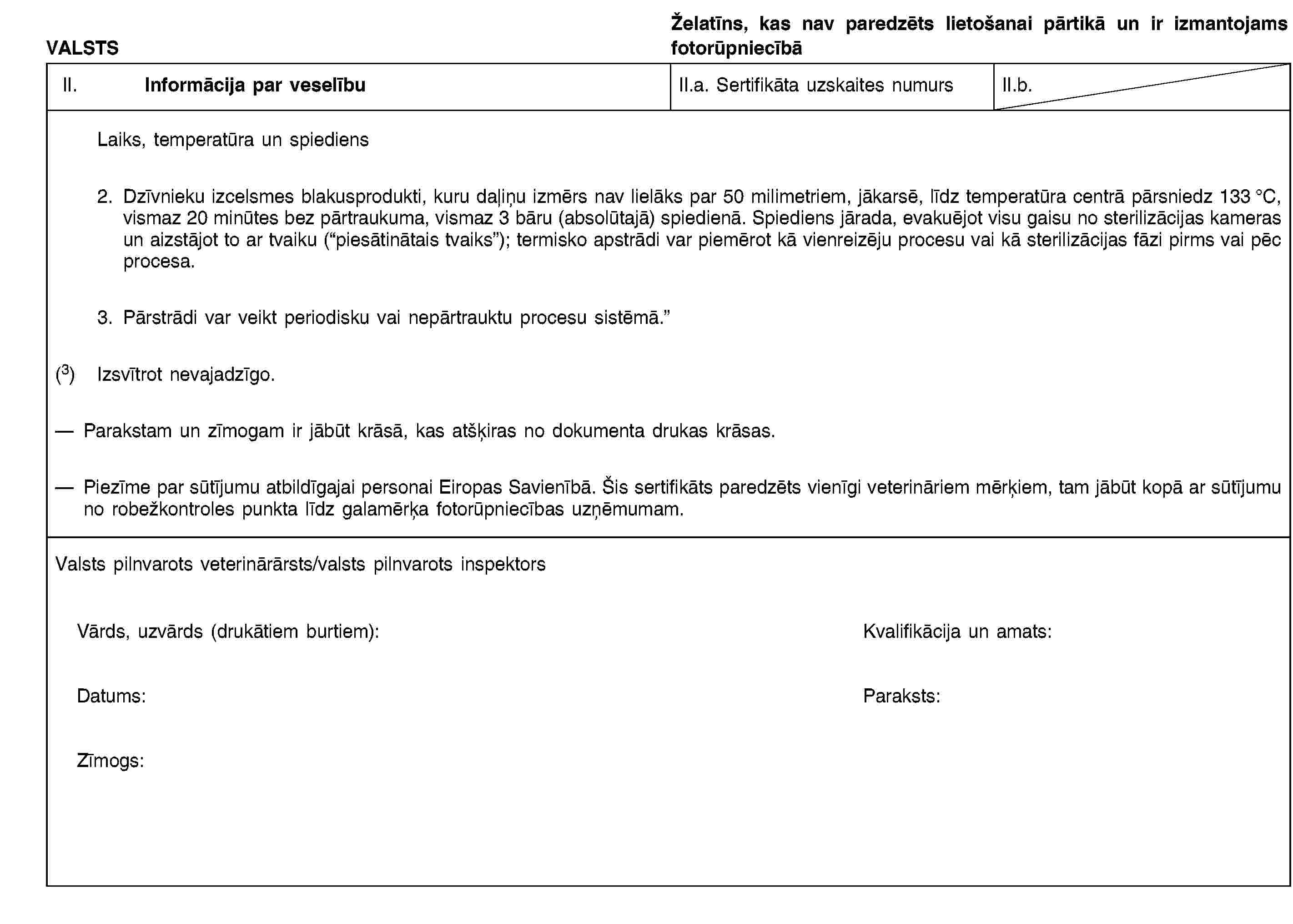 VALSTSŽelatīns, kas nav paredzēts lietošanai pārtikā un ir izmantojams fotorūpniecībāII. Informācija par veselībuII.a. Sertifikāta uzskaites numursII.b.Laiks, temperatūra un spiediens2. Dzīvnieku izcelsmes blakusprodukti, kuru daļiņu izmērs nav lielāks par 50 milimetriem, jākarsē, līdz temperatūra centrā pārsniedz 133 °C, vismaz 20 minūtes bez pārtraukuma, vismaz 3 bāru (absolūtajā) spiedienā. Spiediens jārada, evakuējot visu gaisu no sterilizācijas kameras un aizstājot to ar tvaiku (“piesātinātais tvaiks”); termisko apstrādi var piemērot kā vienreizēju procesu vai kā sterilizācijas fāzi pirms vai pēc procesa.3. Pārstrādi var veikt periodisku vai nepārtrauktu procesu sistēmā.”(3) Izsvītrot nevajadzīgo.Parakstam un zīmogam ir jābūt krāsā, kas atšķiras no dokumenta drukas krāsas.Piezīme par sūtījumu atbildīgajai personai Eiropas Savienībā. Šis sertifikāts paredzēts vienīgi veterināriem mērķiem, tam jābūt kopā ar sūtījumu no robežkontroles punkta līdz galamērķa fotorūpniecības uzņēmumam.Valsts pilnvarots veterinārārsts/valsts pilnvarots inspektorsVārds, uzvārds (drukātiem burtiem):Kvalifikācija un amats:Datums:Paraksts:Zīmogs:
